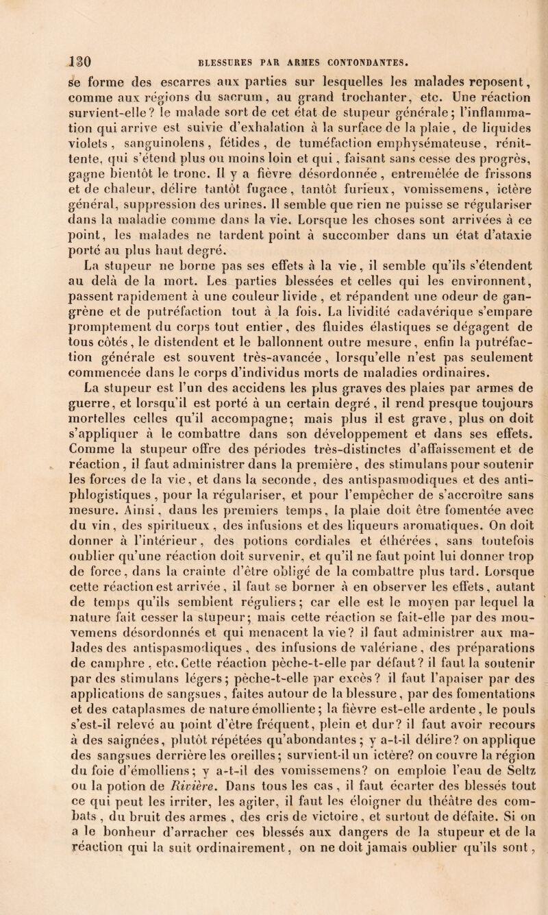 se forme des escarres aux parties sur lesquelles les malades reposent, comme aux régions du sacrum, au grand trochanter, etc. Une réaction survient-elle? le malade sort de cet état de stupeur générale; l’inflamma- tion qui arrive est suivie d’exhalation à la surface de la plaie, de liquides violets, sanguinolens, fétides, de tuméfaction emphysémateuse, rénit- tente, qui s’étend plus ou moins loin et qui, faisant sans cesse des progrès, gagne bientôt le tronc. 11 y a fièvre désordonnée , entremêlée de frissons et de chaleur, délire tantôt fugace, tantôt furieux, vomissemens, ictère général, suppression des urines. Il semble que rien ne puisse se régulariser dans la maladie comme dans la vie. Lorsque les choses sont arrivées à ce point, les malades ne tardent point à succomber dans un état d’ataxie porté au plus haut degré. La stupeur ne borne pas ses effets à la vie, il semble qu’ils s’étendent au delà de la mort. Les parties blessées et celles qui les environnent, passent rapidement à une couleur livide , et répandent une odeur de gan- grène et de putréfaction tout à la fois. La lividité cadavérique s’empare promptement du corps tout entier, des fluides élastiques se dégagent de tous côtés, le distendent et le ballonnent outre mesure, enfin la putréfac- tion générale est souvent très-avancée , lorsqu’elle n’est pas seulement commencée dans le corps d’individus morts de maladies ordinaires. La stupeur est l’un des accidens les plus graves des plaies par armes de guerre, et lorsqu’il est porté à un certain degré , il rend presque toujours mortelles celles qu’il accompagne; mais plus il est grave, plus on doit s’appliquer à le combattre dans son développement et dans ses effets. Comme la stupeur offre des périodes très-distinctes d’affaissement et de réaction, il faut administrer dans la première, des stimulanspour soutenir les forces de la vie, et dans la seconde, des antispasmodiques et des anti- phlogistiques , pour la régulariser, et pour l’empêcher de s’accroître sans mesure. Ainsi, dans les premiers temps, la plaie doit être fomentée avec du vin, des spiritueux , des infusions et des liqueurs aromatiques. On doit donner à l’intérieur, des potions cordiales et éthérées , sans toutefois oublier qu’une réaction doit survenir, et qu’il ne faut point lui donner trop de force, dans la crainte d’être obligé de la combattre plus tard. Lorsque cette réaction est arrivée, il faut se borner à en observer les effets, autant de temps qu’ils semblent réguliers ; car elle est le moyen par lequel la nature fait cesser la stupeur; mais cette réaction se fait-elle par des mou- vemens désordonnés et qui menacent la vie? il faut administrer aux ma- lades des antispasmodiques , des infusions de valériane, des préparations de camphre , etc. Cette réaction pèche-t-elle par défaut? il faut la soutenir par des stimulans légers; pèche-t-elle par excès? il faut l’apaiser par des applications de sangsues , faites autour de la blessure, par des fomentations et des cataplasmes de nature émolliente ; la fièvre est-elle ardente, le pouls s’est-il relevé au point d’être fréquent, plein et dur? il faut avoir recours à des saignées, plutôt répétées qu’abondantes; y a-t-il délire? on applique des sangsues derrière les oreilles; survient-il un ictère? on couvre la région du foie d’émolliens; y a-t-il des vomissemens? on emploie l’eau de Seltz ou la potion de Rivière. Dans tous les cas, il faut écarter des blessés tout ce qui peut les irriter, les agiter, il faut les éloigner du théâtre des com- bats , du bruit des armes , des cris de victoire, et surtout de défaite. Si on a le bonheur d’arracher ces blessés aux dangers de la stupeur et de la réaction qui la suit ordinairement, on ne doit jamais oublier qu’ils sont,