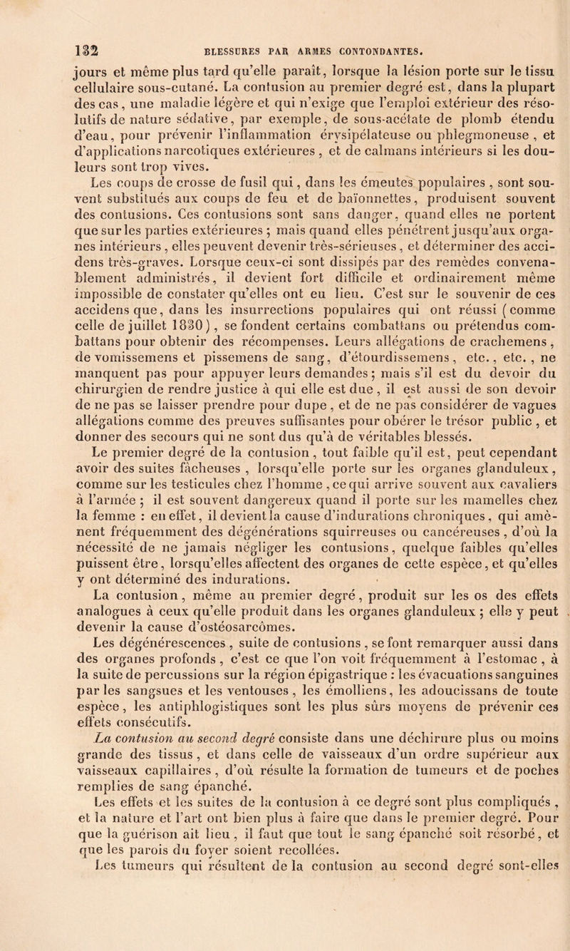 jours et même plus tard qu’elle parait, lorsque la lésion porte sur le tissu cellulaire sous-cutané. La contusion au premier degré est, dans la plupart des cas, une maladie légère et qui n’exige que l’emploi extérieur des réso- lutifs de nature sédative, par exemple, de sous-acétate de plomb étendu d’eau, pour prévenir l’inflammation érysipélateuse ou phlegmoneuse , et d’applications narcotiques extérieures , et de caïmans intérieurs si les dou- leurs sont trop vives. Les coups de crosse de fusil qui, dans les émeutes populaires , sont sou- vent substitués aux coups de feu et de baïonnettes, produisent souvent des contusions. Ces contusions sont sans danger, quand elles ne portent que sur les parties extérieures ; mais quand elles pénétrent jusqu’aux orga- nes intérieurs , elles peuvent devenir très-sérieuses, et déterminer fies acci- dens très-graves. Lorsque ceux-ci sont dissipés par des remèdes convena- blement administrés, il devient fort difficile et ordinairement même impossible de constater qu’elles ont eu lieu. C’est sur le souvenir de ces accidens que, dans les insurrections populaires qui ont réussi (comme celle de juillet 1830 J, se fondent certains combattans ou prétendus com- battons pour obtenir des récompenses. Leurs allégations de cracbemens, de vomissemens et pissemens de sang, d’étourdissemens, etc., etc., ne manquent pas pour appuyer leurs demandes ; mais s’il est du devoir du chirurgien de rendre justice à qui elle est due , il est aussi de son devoir de ne pas se laisser prendre pour dupe , et de ne pas considérer de vagues allégations comme des preuves suffisantes pour obérer le trésor public , et donner des secours qui ne sont dus qu’à de véritables blessés. Le premier degré de la contusion, tout faible qu’il est, peut cependant avoir des suites fâcheuses , lorsqu’elle porte sur Ses organes glanduleux, comme sur les testicules chez l’homme , ce qui arrive souvent aux cavaliers à l’année ; il est souvent dangereux quand il porte sur les mamelles chez la femme : en effet, il devient la cause d’indurations chroniques , qui amè- nent fréquemment des dégénérations squirreuses ou cancéreuses , d’où la nécessité de ne jamais négliger les contusions, quelque faibles qu’elles puissent être, lorsqu’elles affectent des organes de cette espèce, et qu’elles y ont déterminé des indurations. La contusion, même au premier degré, produit sur les os des effets analogues à ceux qu’elle produit dans les organes glanduleux ; elle y peut devenir la cause d’ostéosarcomes. Les dégénérescences , suite de contusions , se font remarquer aussi dans des organes profonds , c’est ce que l’on voit fréquemment à l’estomac , à la suite de percussions sur la région épigastrique : les évacuations sanguines parles sangsues et les ventouses, les émolliens, les adoucissans de toute espèce, les antiphlogistiques sont les plus sûrs moyens de prévenir ces effets consécutifs. La contusion au second degré consiste dans une déchirure plus ou moins grande des tissus , et dans celle de vaisseaux d’un ordre supérieur aux vaisseaux capillaires , d’où résulte la formation de tumeurs et de poches remplies de sang épanché. Les effets et les suites de la contusion à ce degré sont plus compliqués, et la nature et l’art ont bien plus à faire que dans le premier degré. Pour que la guérison ait lieu , i! faut que tout le sang épanché soit résorbé, et que les parois du foyer soient recollées. Les tumeurs qui résultent de la contusion au second degré sont-elles