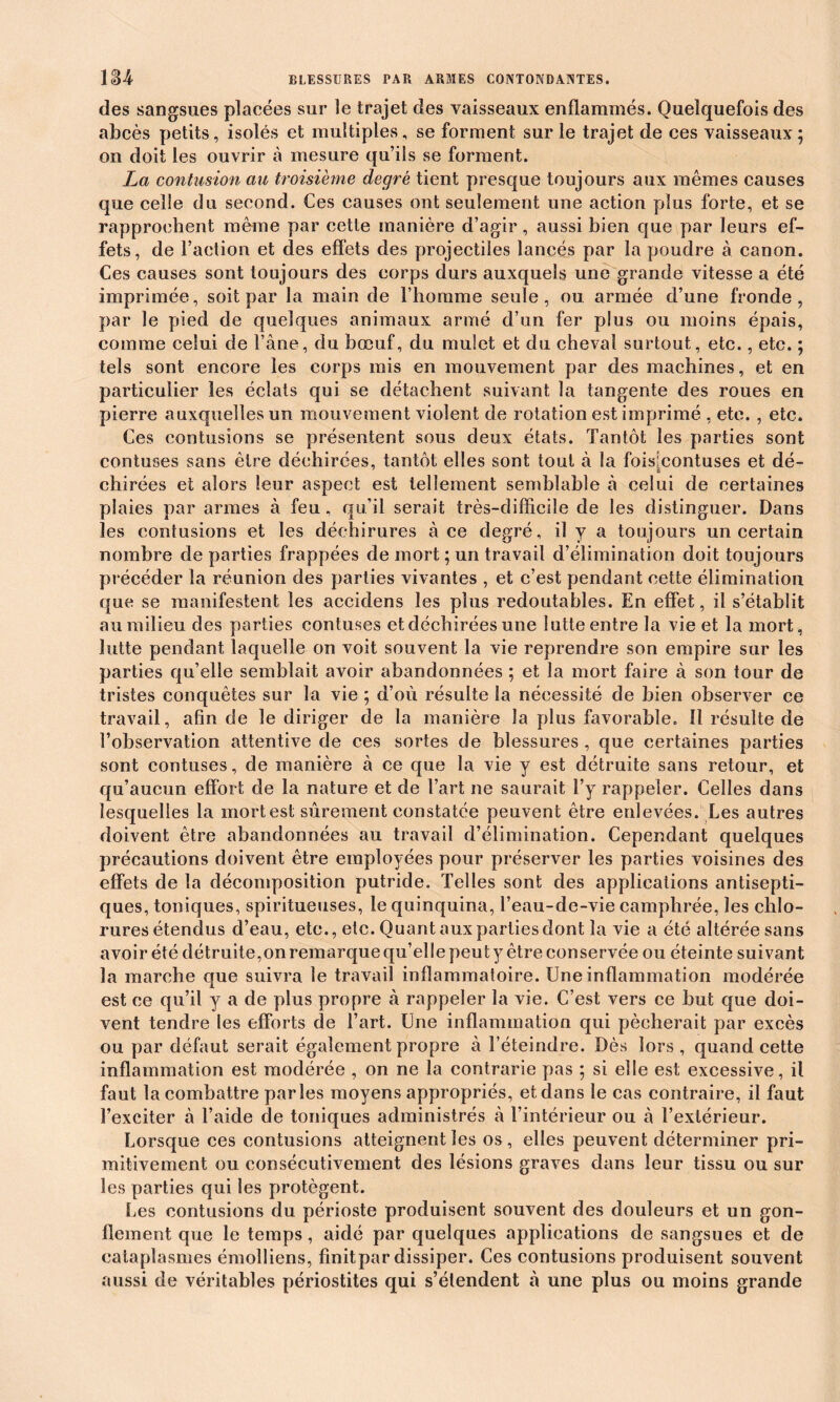 des sangsues placées sur le trajet des vaisseaux enflammés. Quelquefois des abcès petits, isolés et multiples, se forment sur le trajet de ces vaisseaux; on doit les ouvrir à mesure qu’ils se forment. La contusion au troisième degré tient presque toujours aux mêmes causes que celle du second. Ces causes ont seulement une action plus forte, et se rapprochent même par cette manière d’agir, aussi bien que par leurs ef- fets, de l’action et des effets des projectiles lancés par la poudre à canon. Ces causes sont toujours des corps durs auxquels une grande vitesse a été imprimée, soit par la main de l’homme seule, ou armée d’une fronde, par le pied de quelques animaux armé d’un fer plus ou moins épais, comme celui de l’âne, du bœuf, du mulet et du cheval surtout, etc., etc. ; tels sont encore les corps mis en mouvement par des machines, et en particulier les éclats qui se détachent suivant la tangente des roues en pierre auxquelles un mouvement violent de rotation est imprimé , etc. , etc. Ces contusions se présentent sous deux états. Tantôt les parties sont contuses sans être déchirées, tantôt elles sont tout à la fois[contuses et dé- chirées et alors leur aspect est tellement semblable à celui de certaines plaies par armes à feu, qu’il serait très-difficile de les distinguer. Dans les contusions et les déchirures à ce degré, il y a toujours un certain nombre de parties frappées de mort ; un travail d’élimination doit toujours précéder la réunion des parties vivantes , et c’est pendant cette élimination que se manifestent les accidens les plus redoutables. En effet, il s’établit au milieu des parties contuses et déchirées une lutte entre la vie et la mort, lutte pendant laquelle on voit souvent la vie reprendre son empire sur les parties qu’elle semblait avoir abandonnées ; et la mort faire à son tour de tristes conquêtes sur la vie ; d’où résulte la nécessité de bien observer ce travail, afin de le diriger de la manière la plus favorable. Il résulte de l’observation attentive de ces sortes de blessures , que certaines parties sont contuses, de manière à ce que la vie y est détruite sans retour, et qu’aucun effort de la nature et de l’art ne saurait l’y rappeler. Celles dans lesquelles la mort est sûrement constatée peuvent être enlevées. Les autres doivent être abandonnées au travail d’élimination. Cependant quelques précautions doivent être employées pour préserver les parties voisines des effets de la décomposition putride. Telles sont des applications antisepti- ques, toniques, spiritueuses, le quinquina, l’eau-de-vie camphrée, les chlo- rures étendus d’eau, etc., etc. Quant aux parties dont la vie a été altérée sans avoir été détruite,on remarque qu’elle peut y être conservée ou éteinte suivant la marche que suivra le travail inflammatoire. Une inflammation modérée est ce qu’il y a de plus propre à rappeler la vie. C’est vers ce but que doi- vent tendre les efforts de l’art. Une inflammation qui pécherait par excès ou par défaut serait également propre à l’éteindre. Dès lors, quand cette inflammation est modérée , on ne la contrarie pas ; si elle est excessive, il faut la combattre parles moyens appropriés, et dans le cas contraire, il faut l’exciter à l’aide de toniques administrés à l’intérieur ou à l’extérieur. Lorsque ces contusions atteignent les os , elles peuvent déterminer pri- mitivement ou consécutivement des lésions graves dans leur tissu ou sur les parties qui les protègent. Les contusions du périoste produisent souvent des douleurs et un gon- flement que le temps, aidé par quelques applications de sangsues et de cataplasmes émolliens, finitpar dissiper. Ces contusions produisent souvent aussi de véritables périostites qui s’étendent à une plus ou moins grande