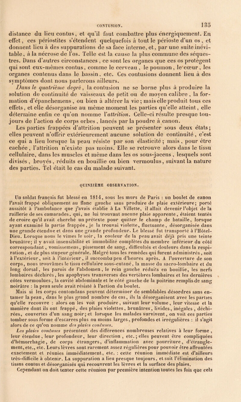 CONTUSION. 1S5 distance du iieu contus, et qu’il faut combattre plus énergiquement. En effet, ces périostites s’étendent quelquefois à tout le périoste d’un os , et donnent lieu à des suppurations de sa face interne, et, par une suite inévi- table, à la nécrose de l’os. Telle est la cause la plus commune des séques- tres. Dans d’autres circonstances , ce sont les organes que ces os protègent qui sont eux-mêmes contus, comme le cerveau , le poumon, le'cœur , les organes contenus dans le bassin, etc. Ces contusions donnent lieu à des symptômes dont nous parlerons ailleurs. Dans le quatrième degré, la contusion ne se borne plus à produire la solution de continuité de vaisseaux de petit ou de moyen calibre , la for- mation d’épanchemens , ou bien à altérer la vie; mais elle produit tous ces effets, et elle désorganise au même moment les parties qu’elle atteint, elle détermine enfin ce qu’on nomme Yattrition. Celle-ci résulte presque tou- jours de l’action de corps orbes , lancés par la poudre à canon. Les parties frappées d’attrition peuvent se présenter sous deux états ; elles peuvent n’offrir extérieurement aucune solution de continuité , c’est ce qui a lieu lorsque la peau résiste par son élasticité ; mais , pour être cachée, l’attrition n’existe pas moins. Elle se retrouve alors dans le tissu cellulaire, dans les muscles et même dans les os sous-jacens , lesquels sont divisés, broyés, réduits en bouillie ou bien vermoulus, suivant la nature des parties. Tel était le cas du malade suivant. QUINZIÈME OBSERVATION. Un soldat français fut blessé en 1814, sous les murs de Paris : un boulet de canon l’avait frappé obliquement au flanc gauche sans produire de plaie extérieure; porté aussitôt à l’ambulance que j’avais établie à La Villette, il allait devenir l’objet delà raillerie de ses camarades. qui, ne lui trouvant aucune plaie apparente, étaient tentés de croire qu’il avait cherché un prétexte pour quitter le champ de bataille, lorsque ayant examiné la partie frappée, je la trouvai violette, fluctuante, désorganisée dans une grande étendue et dans une grande profondeur. Le blessé fut transporté à l’Hôtel- Dieu. Lorsque nous le vîmes le soir, la couleur de la peau avait déjà pris une teinte brunâtre; il y avait insensibilité et immobilité complètes du membre inférieur du côté correspondant, vomissemens, pissement de sang, difficultés et douleurs dans la respi- ration , et de plus stupeur générale. Malgré tous les remèdes qui furent administrés , soit à l’extérieur, soit à l’intérieur, il succomba peu d’heures après. A l’ouverture de son corps, nous trouvâmes le tissu cellulaire sous-cutané, la masse du sacro-lombaire et du long dorsal, les parois de l’abdomen, le rein gauche réduits en bouillie, les nerfs lombaires déchirés, les apophyses transverses des vertèbres lombaires et les dernières côtes vermoulues, la cavité abdominale et le côté gauche de la poitrine remplis de sang noirâtre : la peau seule avait résisté à l’action du boulet. Mais si les corps contondans peuvent déterminer de semblables désordres sans en- tamer la peau, dans le plus grand nombre de cas, ils la désorganisent avec les parties qu’elle recouvre : alors on les voit produire, suivant leur volume, leur vitesse et la manière dont ils ont frappé, des plaies violettes, brunâtres, livides, inégales , déchi- rées, couvertes d’un sang noir; et lorsque les malades survivent, on voit ces parties tomber sous forme d’escarres plus ou moins larges, profondes et irrégulières : il s’agit alors de ce qu’on nomme des plaies contuses. Les plaies contuses présentent des différences nombreuses relatives à leur forme , leur étendue, leur profondeur, leur direction, etc.; elles peuvent être compliquées d’hémorrhagie, de corps étrangers, d’inflammation avec pourriture, d’étrangle- ment, etc., etc. Leurs lèvres sont rarement assez régulières pour pouvoir être affrontées exactement et réunies immédiatement, etc. : cette réunion immédiate est d’ailleurs très-difficile à obtenir. La suppuration a lieu presque toujours, et suit l’élimination des tissus contus et désorganisés qui recouvrent les lèvres et la surface des plaies. Cependant on doit tenter cette réunion par première intention toutes les fois que cela