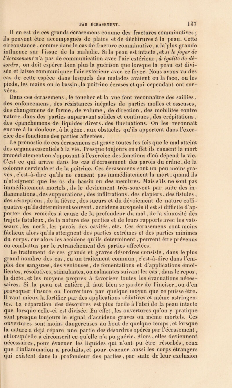 îl en est de ces grands écrasemens comme des fractures comminutives ; ils peuvent être accompagnés de plaies et de déchirures à la peau. Cette circonstance , comme dans le cas de fracture comminutive, a la'plus grande influence sur l’issue de la maladie. Si la peau est intacte , et si le foyer de Vécrasement n’a pas de communication avec l’air extérieur , à égalité de dé- sordre, on doit espérer hien plus la guérison tjue lorsque la peau est divi- sée et laisse communiquer l’air extérieur avec ce foyer. Nous avons vu des cas de cette espèce dans lesquels des malades avaient eu la face, ouïes pieds, les mains ouïe bassin, la poitrine écrasés et qui cependant ont sur- vécu. Dans ces écrasemens , le toucher et la vue font reconnaître des saillies , des enfoncemens, des résistances inégales de parties molles et osseuses, des changemens de forme, de volume, de direction , des mobilités contre nature dans des parties auparavant solides et continues , des crépitations , des épanchemens de liquides divers, des fluctuations. On les reconnaît encore à la douleur, à la gêne , aux obstacles qu’ils apportent dans l’exer- cice des fonctions des parties affectées. Le pronostic de ces écrasemens est grave toutes les fois que le mal atteint des organes essentiels à la vie. Presque toujours en effet ils causent la mort immédiatement en s’opposant à l’exercice des fonctions d’où dépend la vie. C’est ce qui arrive dans les cas d’écrasement des parois du crâne, de la colonne cervicale et de la poitrine. Ces écrasemens sont un peu moins gra- ves , c’est-à-dire qu’ils ne causent pas immédiatement la mort, quand ils n’atteignent que les os du bassin ou des membres. Mais s’ils ne sont pas immédiatement mortels , ils le deviennent très-souvent par suite des in- flammations , des suppurations , des infiltrations , des clapiers , des fistules , des résorptions, de la fièvre , des sueurs et du dévoiement de nature coîli- quative qu’ils déterminent souvent, accidens auxquels il est si difficile d’ap- porter des remèdes à cause de la profondeur du mal, de la sinuosité des trajets fistuîeux , de la nature des parties et de leurs rapports avec les vais- seaux, les nerfs, les parois des cavités , etc. Ces écrasemens sont moins fâcheux alors qu’ils atteignent des parties extrêmes et des parties minimes du corps, car alors les accidens qu’ils déterminent, peuvent être prévenus ou combattus par le retranchement des parties affectées. Le traitement de ces grands et graves désordres consiste , dans le plus grand nombre des cas , en un traitement commun , c’est-à-dire dans l’em- ploi des sangsues, des ventouses , de fomentations et d’applications émol- lientes, résolutives, stimulantes, ou calmantes suivant les cas , dans le repos, la diète, et les moyens propres à favoriser toutes les évacuations néces- saires. Si la peau est entière,il faut bien se garder de l’inciser, ou d’en provoquer l’usure ou l’ouverture par quelque moyen que ce puisse être. Il vaut mieux la fortifier par des applications sédatives et même astringen- tes. La réparation des désordres est plus facile à l’abri de la peau intacte que lorsque celle-ci est divisée. En effet, les ouvertures qu’on y pratique sont presque toujours le signal d’accidens graves ou même mortels. Ces ouvertures sont moins dangereuses au bout de quelque temps , et lorsque la nature a déjà réparé une partie des désordres opérés par l’écrasement 9 et lorsqu’elle a circonscrit ce qu’elle n’a pu. guérir. Alors , elles deviennent nécessaires, pour évacuer les liquides qui n’ont pu être résorbés, ceux que l’inflammation a produits,et pour évacuer aussi les corps étrangers qui existent dans la profondeur des parties, par suite de leur exclusion