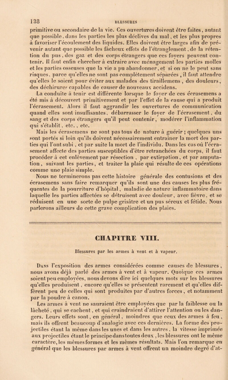 ISS primitive ou secondaire de la vie. Ces ouvertures doivent être faites, autant que possible, dans les parties les plus déclives du mal, et les plus propres à favoriser l’écoulement des liquides. Elles doivent être larges afin de pré- venir autant que possible les fâcheux effets de l’étranglement ,de la réten- tion du pus , des gaz et des corps étrangers que ces foyers peuvent con- tenir. Il faut enfin chercher à extraire avec ménagement les parties molles et les parties osseuses que la vie a pu abandonner, et si on ne le peut sans risques, parce qu’elles ne sont pas complètement séparées , il faut attendre qu’elles le soient pour éviter aux malades des tiraiîlemens , des douleurs, des déchirures capables de causer de nouveaux aecidens. La conduite à tenir est différente lorsque le foyer de ces écrasemens a été mis à découvert primitivement et par l’effet de la cause qui a produit l’écrasement. Alors il faut aggrandir les ouvertures de communication quand elles sont insuffisantes, débarrasser le foyer de l’écrasement, du sang et des corps étrangers qu’il peut contenir, modérer l’inflammation qui s’établit, etc. , etc. Mais les écrasemens ne sont pas tous de nature à guérir; quelques uns sont portés si loin qu’ils doivent nécessairement entraîner la mort des par- ties qui Font subi, et par suite la mort de l’individu. Dans les cas où l’écra- sement affecte des parties susceptibles d’être retranchées du corps, il faut procéder à cet enlèvement par résection , par extirpation, et par amputa- tion , suivant les parties, et traiter la plaie qui résulte de ces opérations comme une plaie simple. Nous ne terminerons pas cette histoire générale des contusions et des écrasemens sans faire remarquer qu’ils sont une des causes les plus fré- quentes de la pourriture d’hôpital, maladie de nature inflammatoire dans laquelle les parties affectées se détruisent avec douleur, avec fièvre, et se réduisent en une sorte de pulpe grisâtre et un pus séreux et fétide. Nous parlerons ailleurs de cette grave complication des plaies. CHAPITRE VIII. Blessures par les armes à vent et à vapeur. Dans l’exposition des armes considérées comme causes de blessures , nous avons déjà parlé des armes à vent et à vapeur. Quoique ces armes soient peu employées, nous devons dire ici quelques mots sur les blessures qu’elles produisent, encore qu’elles se présentent rarement et qu’elles dif- fèrent peu de celles qui sont produites par d’autres forces, et notamment par la poudre à canon. Les armes à vent ne sauraient être employées que par la faiblesse ou la lâcheté , qui se cachent, et qui craindraient d’attirer l’attention ouïes dan- gers. Leurs effets sont, en général, moindres que ceux des armes à feu, mais ils offrent beaucoup d'analogie avec ces dernières. La forme des pro- jectiles étant la même dans les unes et dans les autres , la vitesse imprimée aux projectiles étant le principe dans toutes deux , les blessures ont le même caractère, les mêmes formes et les mêmes résultats. Mais l’on remarque en général que les blessures par armes à vent offrent un moindre degré d’at-