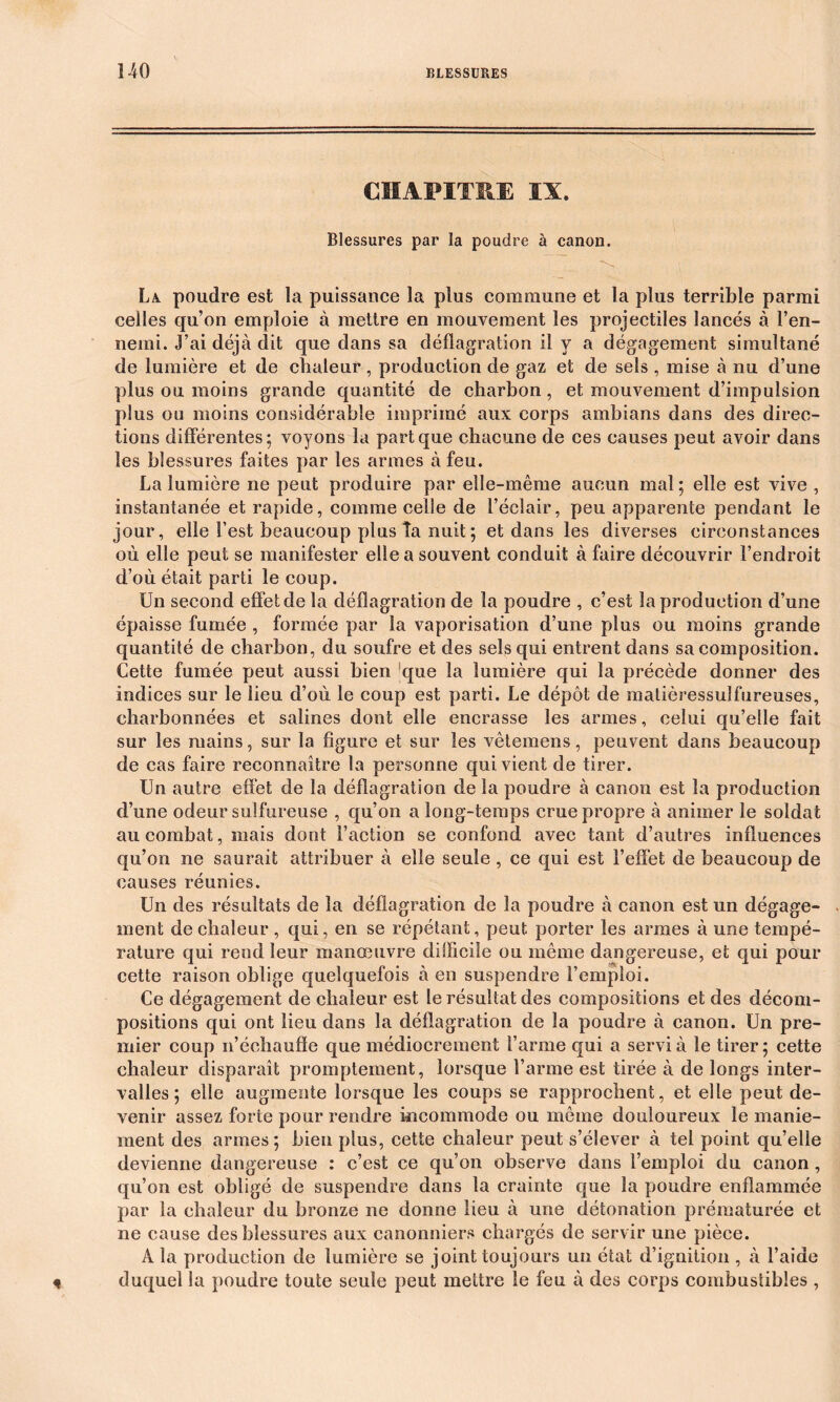 CHAPITRE IA. Blessures par la poudre à canon. La. poudre est la puissance la plus commune et la plus terrible parmi celles qu’on emploie à mettre en mouvement les projectiles lancés à l’en- nemi. J’ai déjà dit que dans sa déflagration il y a dégagement simultané de lumière et de chaleur, production de gaz et de sels , mise à nu d’une plus ou moins grande quantité de charbon , et mouvement d’impulsion plus ou moins considérable imprimé aux corps ambians dans des direc- tions différentes; voyons la part que chacune de ces causes peut avoir dans les blessures faites par les armes à feu. La lumière ne peut produire par elle-même aucun mal; elle est vive , instantanée et rapide, comme celle de l’éclair, peu apparente pendant le jour, elle l’est beaucoup plus Ta nuit ; et dans les diverses circonstances où elle peut se manifester elle a souvent conduit à faire découvrir l’endroit d’où était parti le coup. Un second effet de la déflagration de la poudre , c’est la production d’une épaisse fumée , formée par la vaporisation d’une plus ou moins grande quantité de charbon, du soufre et des sels qui entrent dans sa composition. Cette fumée peut aussi bien que la lumière qui la précède donner des indices sur le lieu d’où le coup est parti. Le dépôt de matièressulfureuses, eharbonnées et salines dont elle encrasse les armes, celui qu’elle fait sur les mains, sur la figure et sur les vêtemens, peuvent dans beaucoup de cas faire reconnaître la personne qui vient de tirer. Un autre effet de la déflagration de la poudre à canon est la production d’une odeur sulfureuse , qu’on a long-temps crue propre à animer le soldat au combat, mais dont Faction se confond avec tant d’autres influences qu’on ne saurait attribuer à elle seule , ce qui est l’effet de beaucoup de causes réunies. Un des résultats de la déflagration de la poudre à canon est un dégage- ment de chaleur , qui, en se répétant, peut porter les armes à une tempé- rature qui rend leur manœuvre difficile ou même dangereuse, et qui pour cette raison oblige quelquefois à en suspendre l’emploi. Ce dégagement de chaleur est le résultat des compositions et des décom- positions qui ont lieu dans la déflagration de la poudre à canon. Un pre- mier coup n’échauffe que médiocrement l’arme qui a servi à le tirer; cette chaleur disparaît promptement, lorsque l’arme est tirée à de longs inter- valles ; elle augmente lorsque les coups se rapprochent, et elle peut de- venir assez forte pour rendre incommode ou même douloureux le manie- ment des armes; bien plus, cette chaleur peut s’élever à tel point quelle devienne dangereuse : c’est ce qu’on observe dans l’emploi du canon, qu’on est obligé de suspendre dans la crainte que la poudre enflammée par la chaleur du bronze ne donne lieu à une détonation prématurée et ne cause des blessures aux canonniers chargés de servir une pièce. A la production de lumière se joint toujours un état d’ignition , à l’aide * duquel la poudre toute seule peut mettre le feu à des corps combustibles ,