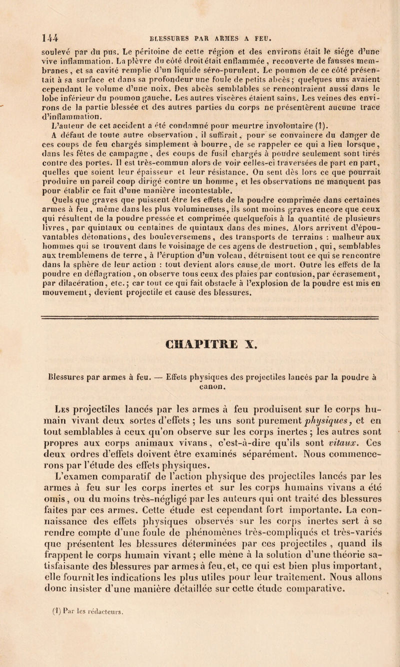 soulevé par du pus. Le péritoine de cetle région et des environs était le siège d’une vive inflammation. La plèvre du côté droit était enflammée , recouverte de fausses mem- branes , et sa cavité remplie d’un liquide séro-purulent. Le poumon de ce côté présen- tait à sa surface et dans sa profondeur une foule de petits abcès; quelques uns avaient cependant le volume d’une noix. Des abcès semblables se rencontraient aussi dans le lobe inférieur du poumon gauche. Les autres viscères étaient sains. Les veines des envi- rons de la partie blessée et des autres parties du corps ne présentèrent aucune trace d’inflammation. L’auteur de cet accident a été condamné pour meurtre involontaire (1). A défaut de toute autre observation , il suffirait, pour se convaincre du danger de ces coups de feu chargés simplement à bourre, de se rappeler ce qui a lieu lorsque, dans les fêtes de campagne, des coups de fusil chargés à poudre seulement sont tirés contre des portes. Il est très-commun alors de voir celles-ci traversées de part en part, quelles que soient leur épaisseur et leur résistance. On sent dès lors ce que pourrait produire un pareil coup dirigé contre un homme, et les observations ne manquent pas pour établir ce fait d’une manière incontestable. Quels que graves que puissent être les effets de la poudre comprimée dans certaines armes à feu , même dans les plus volumineuses, ils sont moins graves encore que ceux qui résultent de la poudre pressée et comprimée quelquefois à la quantité de plusieurs livres, par quintaux ou centaines de quintaux dans des mines. Alors arrivent d’épou- vantables détonations, des bouieversemens, des transports de terrains : malheur aux hommes qui se trouvent dans le voisinage de ces agens de destruction , qui, semblables aux tremblemens de terre , à l’éruption d’un volcan, détruisent tout ce qui se rencontre dans la sphère de leur action : tout devient alors cause de mort. Outre les effets de la poudre en déflagration , on observe tous ceux des plaies par contusion, par écrasement, par dilacération, etc.; car tout ce qui fait obstacle à l’explosion de la poudre est rais en mouvement, devient projectile et cause des blessures. CHAPITRE X. Blessures par armes à feu. — Effets physiques des projectiles lancés par la poudre à canon. Les projectiles lancés par les armes à feu produisent sur le corps hu- main vivant deux sortes d’effets ; les uns sont purement physiques, et en tout semblables à ceux qu’on observe sur les corps inertes ; les autres sont propres aux corps animaux vivans, c’est-à-dire qu’ils sont vitaux. Ces deux ordres d’effets doivent être examinés séparément. Nous commence- rons par l’étude des effets physiques. L’examen comparatif de Faction physique des projectiles lancés par les armes à feu sur les corps inertes et sur les corps humains vivans a été omis, ou du moins très-négligé par les auteurs qui ont traité des blessures faites par ces armes. Cette étude est cependant fort importante. La con- naissance des effets physiques observés sur les corps inertes sert à se rendre compte d’une foule de phénomènes très-compliqués et très-variés que présentent les blessures déterminées par ces projectiles , quand ils frappent le corps humain vivant ; elle mène à la solution d’une théorie sa- tisfaisante des blessures par armes à feu, et, ce qui est bien plus important, elle fournit les indications les plus utiles pour leur traitement. Nous allons donc insister d’une manière détaillée sur cette étude comparative.