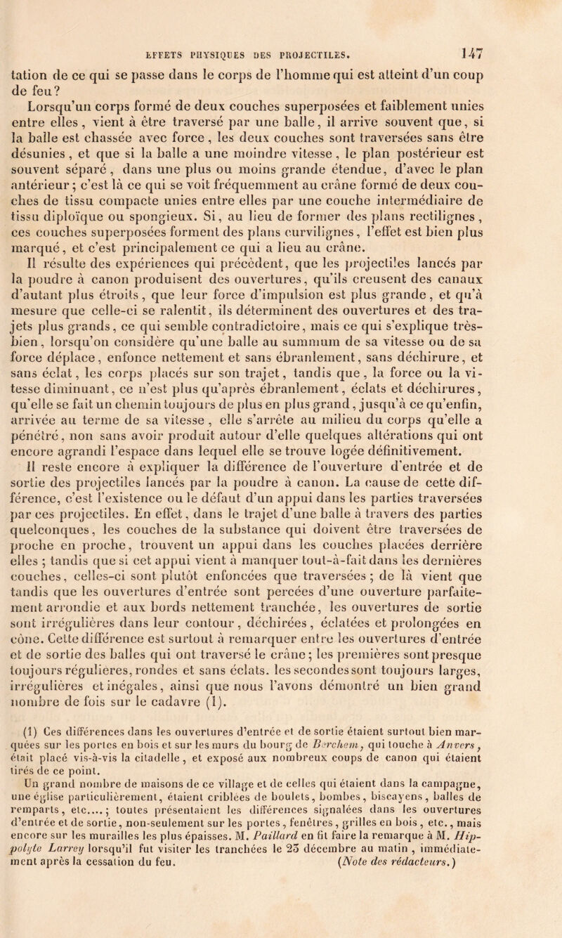 tation de ce qui se passe dans îe corps de l’homme qui est atteint d’un coup de feu? Lorsqu’un corps formé de deux couches superposées et faiblement unies entre elles, vient à être traversé par une balle, il arrive souvent que, si la balle est chassée avec force , les deux couches sont traversées sans être désunies, et que si la balle a une moindre vitesse, îe plan postérieur est souvent séparé, dans une plus ou moins grande étendue, d’avec îe plan antérieur ; c’est là ce qui se voit fréquemment au crâne formé de deux cou- ches de tissu compacte unies entre elles par une couche intermédiaire de tissu diploïque ou spongieux. Si, au lieu de former des plans rectilignes, ces couches superposées forment des plans curvilignes, l’effet est bien plus marqué, et c’est principalement ce qui a lieu au crâne. Il résulte des expériences qui précèdent, que les projectiles lancés par la poudre à canon produisent des ouvertures, qu’ils creusent des canaux d’autant plus étroits, que leur force d’impulsion est plus grande, et qu’à mesure que celle-ci se ralentit, ils déterminent des ouvertures et des tra- jets plus grands, ce qui semble contradictoire, mais ce qui s’explique très- bien, lorsqu’on considère qu’une balle au summum de sa vitesse ou de sa force déplace, enfonce nettement et sans ébranlement, sans déchirure, et sans éclat, les corps placés sur son trajet, tandis que, la force ou la vi- tesse diminuant, ce n’est plus qu’après ébranlement, éclats et déchirures, qu'elle se fait un chemin toujours de plus en plus grand, jusqu’à ce qu’enfin, arrivée au terme de sa vitesse , elle s’arrête au milieu du corps qu’elle a pénétré, non sans avoir produit autour d’elle quelques altérations qui ont encore agrandi l’espace dans lequel elle se trouve logée définitivement. il reste encore à expliquer la différence de l’ouverture d'entrée et de sortie des projectiles lancés par la poudre à canon. La cause de cette dif- férence, c’est l’existence ou le défaut d’un appui dans les parties traversées par ces projectiles. En effet, dans le trajet d’une balle à travers des parties quelconques, les couches de la substance qui doivent être traversées de proche en proche, trouvent un appui dans les couches placées derrière elles ; tandis que si cet appui vient à manquer tout-à-fait dans les dernières couches, celles-ci sont plutôt enfoncées que traversées; de là vient que tandis que les ouvertures d’entrée sont percées d’une ouverture parfaite- ment arrondie et aux bords nettement tranchée, les ouvertures de sortie sont irrégulières dans leur contour, déchirées, éclatées et prolongées en cône. Cette différence est surtout à remarquer entre les ouvertures d’entrée et de sortie des balles qui ont traversé le crâne; les premières sont presque toujours régulières, rondes et sans éclats, les secondes sont toujours larges, irrégulières et inégales, ainsi que nous l’avons démontré un bien grand nombre de fois sur le cadavre (1). (î) Ces différences dans les ouvertures d’entrée et de sortie étaient surtout bien mar- quées sur les portes en bois et sur les murs du bourg de Barchem, qui louche à Anvers f était placé vis-à-vis la citadelle , et exposé aux nombreux coups de canon qui étaient tirés de ce point. Un grand nombre de maisons de ce village et de celles qui étaient dans la campagne, une église particulièrement, étaient criblées de boulets, bombes, biscayens, balles de remparts, etc....; toutes présentaient les différences signalées dans les ouvertures d’entrée et de sortie, non-seulement sur les portes, fenêtres, grilles en bois , etc., mais encore sur les murailles les plus épaisses. M. Paillard en fit faire la remarque à M. Hip- poli/te Larrey lorsqu’il fut visiter les tranchées le 2o décembre au matin , immédiate- ment après la cessation du feu. (Note des rédacteurs.)