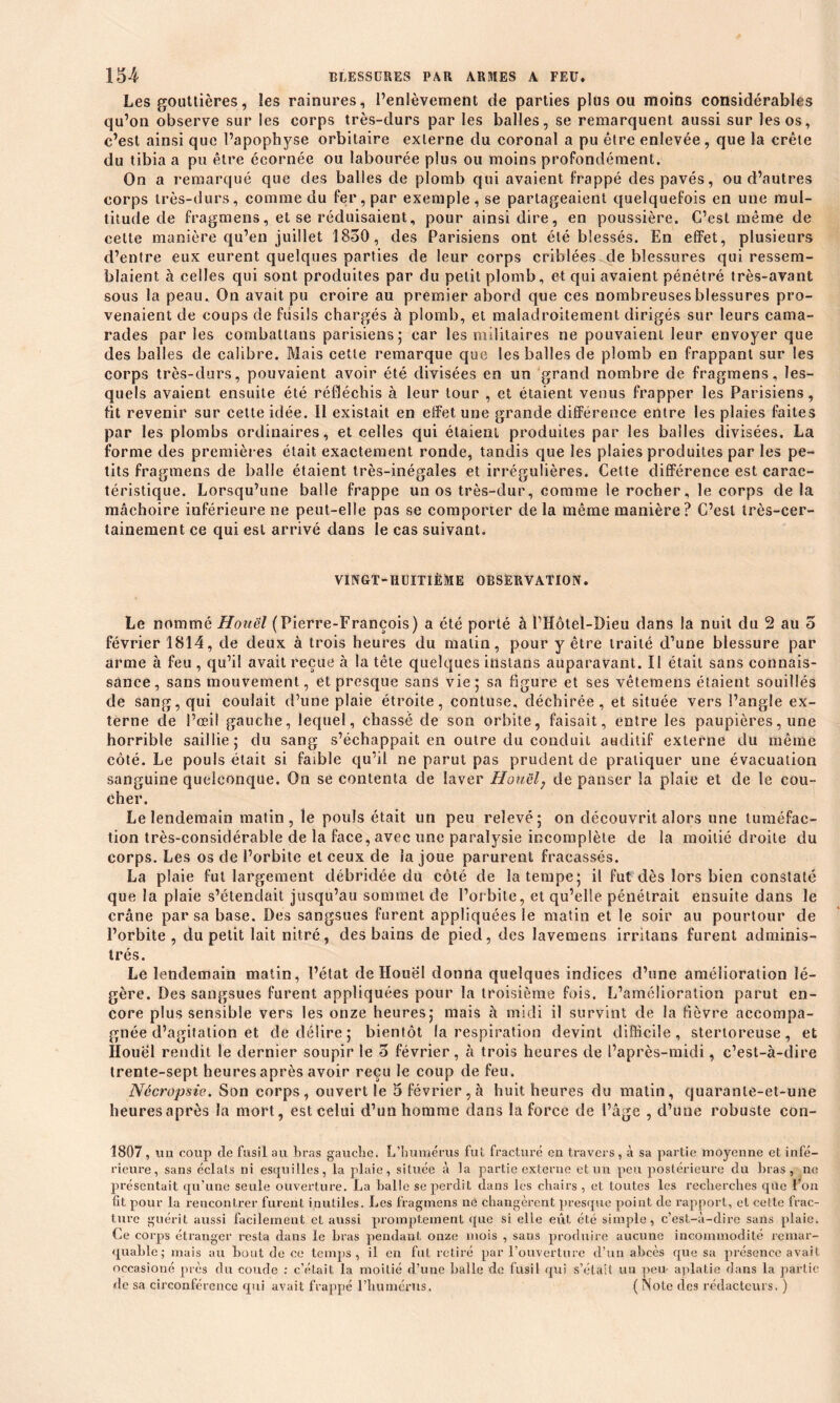 Les gouttières, îes rainures, l’enlèvement de parties plus ou moins considérables qu’on observe sur les corps très-durs par les balles, se remarquent aussi sur les os, c’est ainsi que l’apophyse orbitaire externe du coronal a pu être enlevée, que la crête du tibia a pu être écornée ou labourée plus ou moins profondément. On a remarqué que des balles de plomb qui avaient frappé des pavés, ou d’autres corps très-durs, comme du fer, par exemple, se partageaient quelquefois en une mul- titude de fragmens, et se réduisaient, pour ainsi dire, en poussière. C’est même de cette manière qu’en juillet 1850, des Parisiens ont été blessés. En effet, plusieurs d’entre eux eurent quelques parties de leur corps criblées de blessures qui ressem- blaient à celles qui sont produites par du petit plomb, et qui avaient pénétré très-avant sous la peau. On avait pu croire au premier abord que ces nombreuses blessures pro- venaient de coups de fusils chargés à plomb, et maladroitement dirigés sur leurs cama- rades parles combattans parisiens; car les militaires ne pouvaient leur envoyer que des balles de calibre. Mais cette remarque que les balles de plomb en frappant sur les corps très-durs, pouvaient avoir été divisées en un grand nombre de fragmens, les- quels avaient ensuite été réfléchis à leur tour , et étaient venus frapper les Parisiens, fit revenir sur cette idée. Il existait en effet une grande différence entre les plaies faites par les plombs ordinaires, et celles qui étaient produites par les balles divisées. La forme des premières était exactement ronde, tandis que les plaies produites par les pe- tits fragmens de balle étaient très-inégales et irrégulières. Cette différence est carac- téristique. Lorsqu’une balle frappe un os très-dur, comme le rocher, le corps de la mâchoire inférieure ne peut-elle pas se comporter de la même manière? C’est très-cer- tainement ce qui est arrivé dans le cas suivant. VINGT-HUITIÈME OBSERVATION. Le nommé Houël (Pierre-François) a été porté à l’Hôtel-Dieu dans la nuit du 2 au o février 1814, de deux à trois heures du matin, pour y être traité d’une blessure par arme à feu , qu’il avait reçue à la tête quelques instans auparavant. Il était sans connais- sance, sans mouvement, et presque sans vie; sa figure et ses vêtemens étaient souillés de sang, qui coulait d’une plaie étroite, contuse, déchirée, et située vers l’angle ex- terne de l’œil gauche, lequel, chassé de son orbite, faisait, entre les paupières, une horrible saillie; du sang s’échappait en outre du conduit auditif externe du même côté. Le pouls était si faible qu’il ne parut pas prudent de pratiquer une évacuation sanguine quelconque. On se contenta de laver Houël; de panser la plaie et de le cou- cher. Le lendemain matin, le pouls était un peu relevé; on découvrit alors une tuméfac- tion très-considérable de la face, avec une paralysie incomplète de la moitié droite du corps. Les os de l’orbite et ceux de la joue parurent fracassés. La plaie fut largement débridée du côté de la tempe; il fut dès lors bien constaté que la plaie s’étendait jusqu’au sommet de l’orbite, et qu’elle pénétrait ensuite dans le crâne par sa base. Des sangsues furent appliquées le matin et le soir au pourtour de l’orbite, du petit lait nitré, des bains de pied, des lavemens irritans furent adminis- trés. Le lendemain matin, l’état de Houël donna quelques indices d’une amélioration lé- gère. Des sangsues furent appliquées pour la troisième fois. L’amelioration parut en- core plus sensible vers les onze heures; mais à midi il survint de la fièvre accompa- gnée d’agitation et de délire ; bientôt la respiration devint difficile, stertoreuse, et Houël rendit le dernier soupir le 5 février, à trois heures de l’après-midi, c’est-à-dire trente-sept heures après avoir reçu le coup de feu. Nécropsie. Son corps, ouvert le 5 février,à huit heures du matin, quaranle-et-une heuresaprès la mort, est celui d’un homme dans la force de l’âge , d’une robuste con- 1807, im coup de fusil au bras gauche. L’humérus fut fracturé en travers, à sa partie moyenne et infé- rieure, sans éclats ni esquilles, la plaie, située à la partie externe et un peu postérieure du bras, ne présentait qu’une seule ouverture. La balle se perdit dans les chairs, et toutes les recherches que l'on fit pour la rencontrer furent inutiles. Les fragmens ne changèrent presque point de rapport, et cette frac- ture guérit aussi facilement et aussi promptement que si elle eût été simple, c’est-à-dire sans plaie. Ce corps étranger resta dans le bras pendant onze mois , sans produire aucune incommodité remar- quable; mais au bout de ce temps, il en fut retiré par l’ouverture d’un abcès que sa présence avait occasioné près du coude : c’était la moitié d’une balle de fusil qui s’était un peu aplatie dans la partie de sa circonférence qui avait frappé l’humérus. ( Note des rédacteurs. )