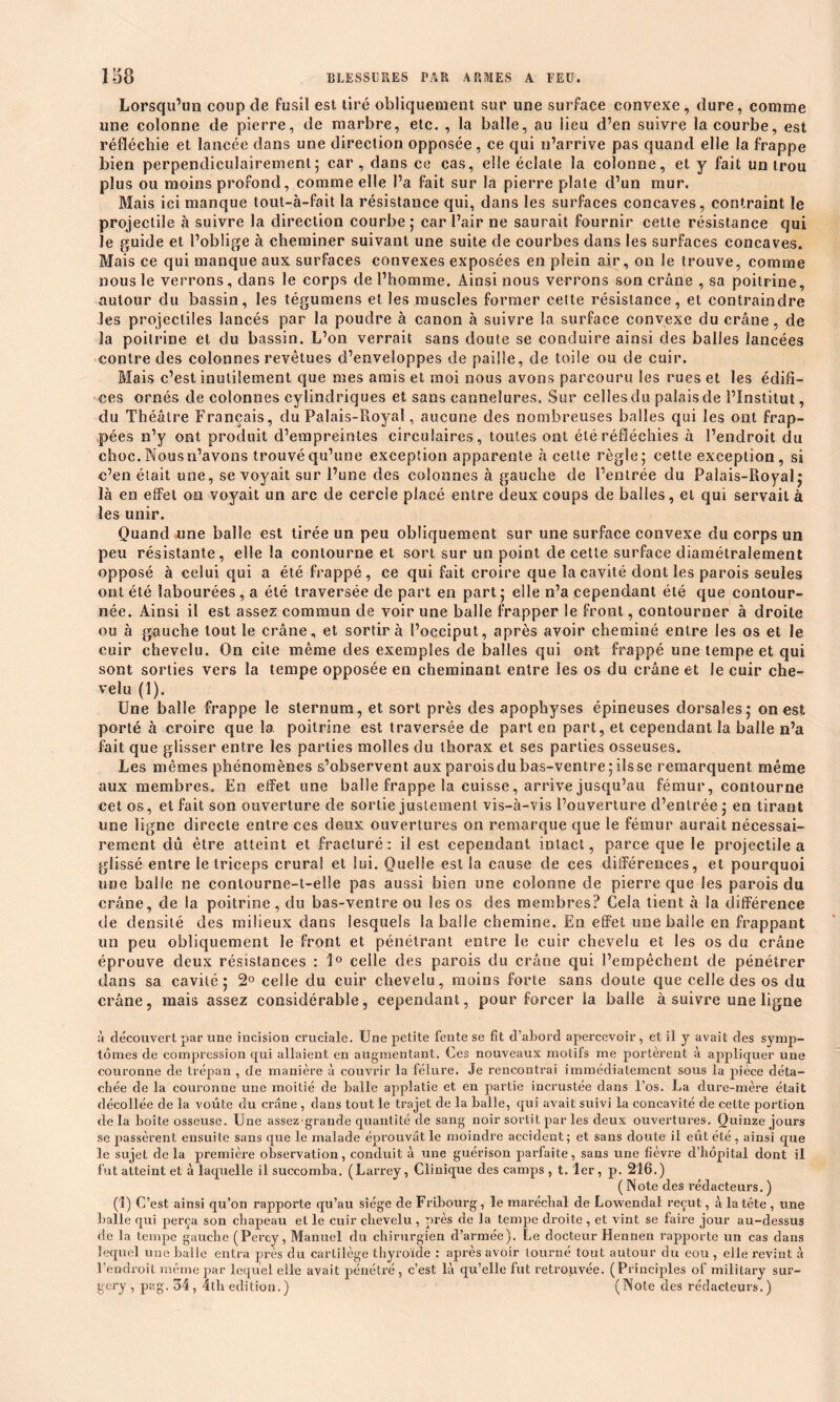 Lorsqu’un coup de fusil est tiré obliquement sur une surface convexe, dure, comme une colonne de pierre, de marbre, etc. , la balle, au lieu d’en suivre la courbe, est réfléchie et lancée dans une direction opposée, ce qui n’arrive pas quand elle la frappe bien perpendiculairement; car, dans ce cas, elle éclate la colonne, et y fait un trou plus ou moins profond, comme elle l’a fait sur la pierre plate d’un mur. Mais ici manque tout-à-fait la résistance qui, dans les surfaces concaves, contraint le projectile à suivre la direction courbe ; car l’air ne saurait fournir cette résistance qui le guide et l’oblige à cheminer suivant une suite de courbes dans les surfaces concaves. Mais ce qui manque aux surfaces convexes exposées en plein air, on le trouve, comme nous le verrons, dans le corps de l’homme. Ainsi nous verrons son crâne , sa poitrine, autour du bassin, les tégumens et les muscles former cette résistance, et contraindre les projectiles lancés par la poudre à canon à suivre la surface convexe du crâne , de îa poitrine et du bassin. L’on verrait sans doute se conduire ainsi des balles lancées contre des colonnes revêtues d’enveloppes de paille, de toile ou de cuir. Mais c’est inutilement que mes amis et moi nous avons parcouru les rues et les édifi- ces ornés de colonnes cylindriques et sans cannelures. Sur celles du palais de l’Institut, du Théâtre Français, du Palais-Royal, aucune des nombreuses balles qui les ont frap- pées n’y ont produit d’empreintes circulaires, toutes ont été réfléchies à l’endroit du choc. Nous n’avons trouvé qu’une exception apparente à cette règle; cette exception, si c’en était une, se voyait sur l’une des colonnes à gauche de l’entrée du Palais-Royal; là en effet on voyait un arc de cercle placé entre deux coups de balles, et qui servait à les unir. Quand une balle est tirée un peu obliquement sur une surface convexe du corps un peu résistante, elle îa contourne et sort sur un point de cette surface diamétralement opposé à celui qui a été frappé, ce qui fait croire que la cavité dont les parois seules ont été labourées, a été traversée de part en part; elle n’a cependant été que contour- née. Ainsi il est assez commun de voir une balle frapper le front, contourner à droite ou à gauche tout le crâne, et sortir à l’occiput, après avoir cheminé entre les os et le cuir chevelu. On cite même des exemples de balles qui ont frappé une tempe et qui sont sorties vers la tempe opposée en cheminant entre les os du crâne et le cuir che- velu (1). Une balle frappe le sternum, et sort près des apophyses épineuses dorsales; on est porté à croire que la poitrine est traversée de part en part, et cependant la balle n’a fait que glisser entre les parties molles du thorax et ses parties osseuses. Les mêmes phénomènes s’observent aux parois du bas-ventre; ils se remarquent même aux membres. En effet une balle frappe la cuisse, arrive jusqu’au fémur, contourne cet os, et fait son ouverture de sortie justement vis-à-vis l’ouverture d’entrée; en tirant une ligne directe entre ces deux ouvertures on remarque que le fémur aurait nécessai- rement dû être atteint et fracturé: il est cependant intact, parce que le projectile a glissé entre le triceps crural et lui. Quelle est la cause de ces différences, et pourquoi une balle ne conlourne-t-elle pas aussi bien une colonne de pierre que les parois du crâne, de la poitrine , du bas-ventre ou les os des membres? Cela tient à la différence île densité des milieux dans lesquels la balle chemine. En effet une balle en frappant un peu obliquement le front et pénétrant entre le cuir chevelu et les os du crâne éprouve deux résistances : 1° celle des parois du crâne qui l’empêchent de pénétrer dans sa cavité; 2° celle du cuir chevelu, moins forte sans doute que celle des os du crâne, mais assez considérable, cependant, pour forcer la balle à suivre une ligne à découvert par une incision cruciale. Une petite fente se fit d’abord apercevoir, et il y avait des symp- tômes de compression qui allaient en augmentant. Ces nouveaux motifs me portèrent à appliquer une couronne de trépan , de manière à couvrir la fêlure. Je rencontrai immédiatement sous la pièce déta- chée de la couronne une moitié de balle applatie et en partie incrustée dans l’os. La dure-mère était décollée de la voûte du crâne , dans tout le trajet de la balle, qui avait suivi la concavité de cette portion de la boîte osseuse. Une assez-grande quantité de sang noir sortit par les deux ouvertures. Quinze jours se passèrent ensuite sans que le malade éprouvât le moindre accident; et sans doute il eût été , ainsi que le sujet delà première observation, conduit à une guérison parfaite, sans une fièvre d’hôpital dont il fut atteint et à laquelle il succomba. (Larrey, Clinique des camps , t. 1er, p. 216.) (Note des rédacteurs.) (1) C’est ainsi qu’on rapporte qu’au siège de Fribourg, le maréchal de Lowendal reçut, à la tête , une balle qui perça son chapeau et le cuir chevelu , près de la tempe droite , et vint se faire jour au-dessus de la tempe gauche (Percy, Manuel du chirurgien d’armée). Le docteur Hennen rapporte un cas dans lequel une balle entra près du cartilège thyroïde : après avoir tourné tout autour du eou , elle revint à l’endroit même par lequel elle avait pénétré , c’est là qu’elle fut retrouvée. (Principles of military sur- gcry , pag. 34, 4th édition.) (Note des rédacteurs.)