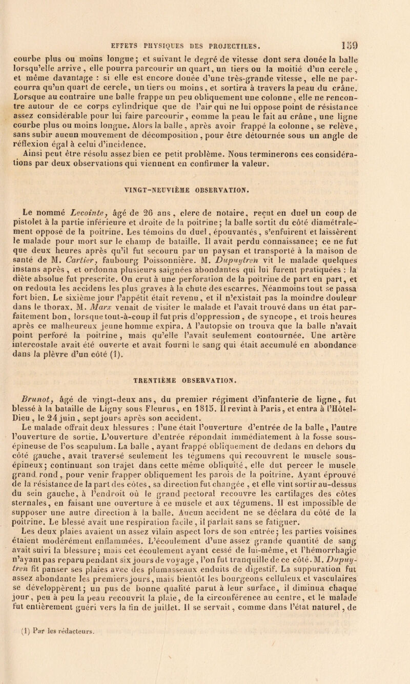 courbe plus ou moins longue ; et suivant le degré de vitesse dont sera douée la balle lorsqu’elle arrive , elle pourra parcourir un quart, un tiers ou la moitié d’un cercle , et même davantage : si elle est encore douée d’une très-grande vitesse, elle ne par- courra qu’un quart de cercle, un tiers ou moins, et sortira à travers la peau du crâne. Lorsque au contraire une balle frappe un peu obliquement une colonne, elle ne rencon- tre autour de ce corps cylindrique que de l’air qui ne lui oppose point de résistance assez considérable pour lui faire parcourir, comme la peau le fait au crâne, une ligne courbe plus ou moins longue. Alors la balle, après avoir frappé la colonne, se relève, sans subir aucun mouvement de décomposition , pour être détournée sous un angle de réflexion égal à celui d’incidence. Ainsi peut être résolu assez bien ce petit problème. Nous terminerons ces considéra- tions par deux observations qui viennent en confirmer la valeur. VINGT-NEUVIÈME OBSERVATION. Le nommé Lecointey âgé de 26 ans, clerc de notaire, reçut en duel un coup de pistolet à la partie inférieure et droite de la poitrine; la balle sortit du côté diamétrale- ment opposé de la poitrine. Les témoins du duel, épouvantés, s’enfuirent et laissèrent le malade pour mort sur le champ de bataille. Il avait perdu connaissance; ce ne fut que deux heures après qu’il fut secouru par un paysan et transporté à la maison de santé de M. Cartierf faubourg Poissonnière. M. Dupuytreh vit le malade quelques instans après , et ordonna plusieurs saignées abondantes qui lui furent pratiquées : la diète absolue fut prescrite. On crut à une perforation de la poitrine de part en part, et on redouta les accidens les plus graves à la chute des escarres. Néanmoins tout se passa fort bien. Le sixième jour l’appétit était revenu, et il n’existait pas la moindre douleur dans le thorax. M. Marx venait de visiter le malade et l’avait trouvé dans un état par- faitement bon, lorsque tout-à-coup il fut pris d’oppression, de syncope, et trois heures après ce malheureux jeune homme expira. A l’autopsie on trouva que la balle n’avait point perforé la poitrine, mais qu’elle l’avait seulement contournée. Une artère intercostale avait été ouverte et avait fourni le sang qui était accumulé en abondance dans la plèvre d’un côté (1). TRENTIÈME OBSERVATION. Brunotj âgé de vingt-deux ans, du premier régiment d’infanterie de ligne, fut blessé à la bataille de Ligny sous Fleurus, en 1815. Il revint à Paris, et entra à l’Hôtel— Dieu , le 24 juin , sept jours après son accident. Le malade offrait deux blessures : l’une était l’ouverture d’entrée de la balle, l’autre l’ouverture de sortie. L’ouverture d’entrée répondait immédiatement à la fosse sous- épineuse de l’os scapuîum. La balle , ayant frappé obliquement de dedans en dehors du côté gauche, avait traversé seulement les tégumens qui recouvrent le muscle sous- épineux; continuant son trajet dans cette même obliquité, elle dut percer le muscle grand rond, pour venir frapper obliquement les parois de la poitrine. Ayant éprouvé de la l'ésistance de la part des côtes, sa direction fut changée , et elle vint sortir au-dessus du sein gauche, à l’endroit où le grand pectoral recouvre les cartilages des côtes sternales, en faisant une ouverture â ce muscle et aux tégumens. Il est impossible de supposer une autre direction à la balle. Aucun accident ne se déclara du côté de la poitrine. Le blessé avait une respiration facile, il parlait sans se fatiguer. Les deux plaies avaient un assez vilain aspect lors de son entrée; les parties voisines étaient modérément enflammées. L’écoulement d’une assez grande quantité de sang avait suivi la blessure; mais cet écoulement ayant cessé de lui-même, et l’hémorrhagie n’ayant pas reparu pendant six jours de voyage , l’on fut tranquille de ce côté. 1M. Dupuy- tren fit panser ses plaies avec des plumasseaux enduits de digestif. La suppuration fut assez abondante les premiers jours, mais bientôt les bourgeons celluleux et vasculaires se développèrent; un pus de bonne qualité parut à leur surface, il diminua chaque jour, peu à peu la peau recouvrit la plaie, de la circonférence au centre, et le malade fut entièrement guéri vers la fin de juillet. 11 se servait, comme dans l’état naturel, de