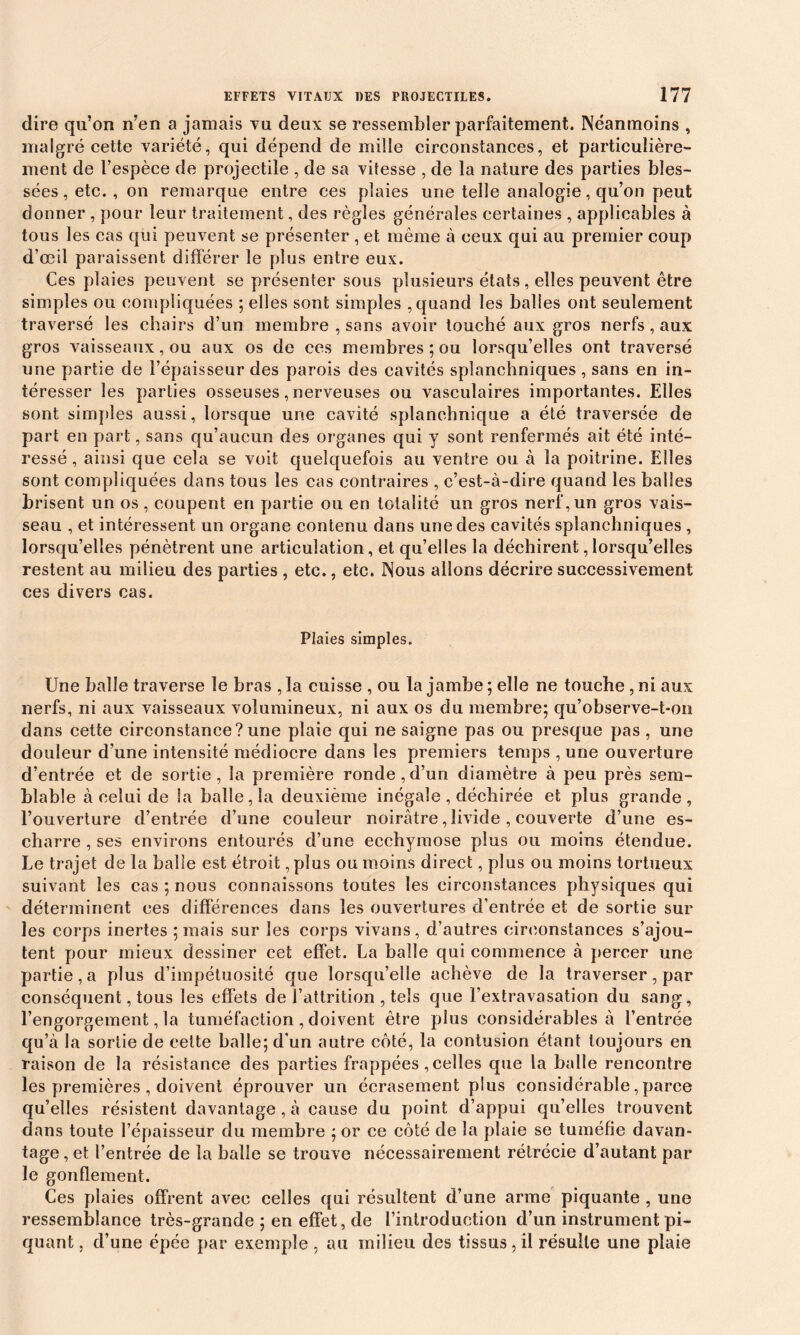 dire qu’on n’en a jamais vu deux se ressembler parfaitement. Néanmoins , malgré cette variété, qui dépend de mille circonstances, et particulière- ment de l’espèce de projectile , de sa vitesse , de la nature des parties bles- sées, etc. , on remarque entre ces plaies une telle analogie, qu’on peut donner , pour leur traitement, des règles générales certaines , applicables à tous les cas qui peuvent se présenter , et même à ceux qui au premier coup d’œil paraissent différer le plus entre eux. Ges plaies peuvent se présenter sous plusieurs états, elles peuvent être simples ou compliquées ; elles sont simples , quand les balles ont seulement traversé les chairs d’un membre , sans avoir touché aux gros nerfs , aux gros vaisseaux, ou aux os de ces membres ; ou lorsqu’elles ont traversé une partie de l’épaisseur des parois des cavités splanchniques , sans en in- téresser les parties osseuses, nerveuses ou vasculaires importantes. Elles sont simples aussi, lorsque une cavité splanchnique a été traversée de part en part, sans qu’aucun des organes qui y sont renfermés ait été inté- ressé , ainsi que cela se voit quelquefois au ventre ou à la poitrine. Elles sont compliquées dans tous les cas contraires , c’est-à-dire quand les balles brisent un os , coupent en partie ou en totalité un gros nerf, un gros vais- seau , et intéressent un organe contenu dans une des cavités splanchniques , lorsqu’elles pénètrent une articulation, et qu’elles la déchirent lorsqu’elles restent au milieu des parties , etc., etc. Nous allons décrire successivement ces divers cas. Plaies simples. Une balle traverse le bras , la cuisse , ou la jambe ; elle ne touche, ni aux nerfs, ni aux vaisseaux volumineux, ni aux os du membre; qu’observe-t-on dans cette circonstance?une plaie qui ne saigne pas ou presque pas , une douleur d’une intensité médiocre dans les premiers temps , une ouverture d’entrée et de sortie, la première ronde,d’un diamètre à peu près sem- blable à celui de la balle, la deuxième inégale , déchirée et plus grande, l’ouverture d’entrée d’une couleur noirâtre, livide , couverte d’une es- charre , ses environs entourés d’une ecchymose plus ou moins étendue. Le trajet de la balle est étroit, plus ou moins direct, plus ou moins tortueux suivant les cas ; nous connaissons toutes les circonstances physiques qui déterminent ces différences dans les ouvertures d’entrée et de sortie sur les corps inertes ; mais sur les corps vivans, d’autres circonstances s’ajou- tent pour mieux dessiner cet effet. La balle qui commence à percer une partie, a plus d’impétuosité que lorsqu’elle achève de la traverser, par conséquent, tous les effets de l’attrition , tels que l’extravasation du sang, l’engorgement, la tuméfaction , doivent être plus considérables à l’entrée qu’à la sortie de cette balle; d’un autre côté, la contusion étant toujours en raison de la résistance des parties frappées, celles que la balle rencontre les premières , doivent éprouver un écrasement plus considérable, parce qu’elles résistent davantage , à cause du point d’appui qu’elles trouvent dans toute l’épaisseur du membre ; or ce côté de la plaie se tuméfie davan- tage , et l’entrée de la balle se trouve nécessairement rétrécie d’autant par le gonflement. Ces plaies offrent avec celles qui résultent d’une arme piquante , une ressemblance très-grande ; en effet, de l’introduction d’un instrument pi- quant , d’une épée par exemple , au milieu des tissus, il résulte une plaie