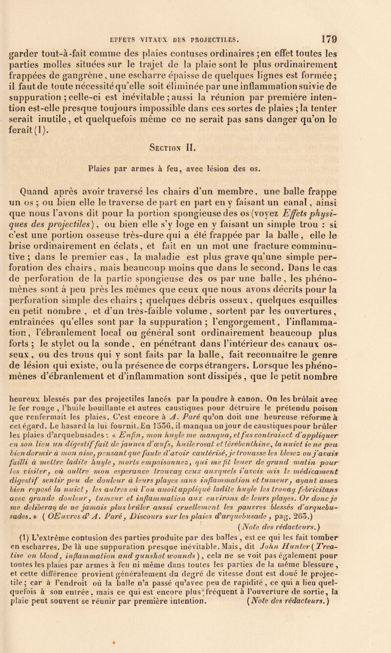 garder tout-à-fait comme des plaies contuses ordinaires ;en effet toutes les parties molles situées sur le trajet de la plaie sont le plus ordinairement frappées de gangrène, une escharre épaisse de quelques lignes est formée; il faut de toute nécessité qu’elle soit éliminée par une inflammation suivie de suppuration ; celle-ci est inévitable ; aussi la réunion par première inten- tion est-elle presque toujours impossible dans ces sortes de plaies ; la tenter serait inutile, et quelquefois même ce ne serait pas sans danger qu’on le ferait (1). Section II. Plaies par armes à feu, avec lésion des os. Quand après avoir traversé les chairs d’un membre, une balle frappe un os ; ou bien elle le traverse départ en part en y faisant un canal, ainsi que nous l’avons dit pour la portion spongieuse des os (voyez Effets physi- ques des projectiles), ou bien elle s’y loge en y faisant un simple trou : si c’est une portion osseuse très-dure qui a été frappée par la balle , elle le brise ordinairement en éclats, et fait en un mot une fracture comminu- tive ; dans le premier cas, la maladie est plus grave qu’une simple per- foration des chairs, mais beaucoup moins que dans le second. Dans le cas de perforation de la partie spongieuse des os par une balle, les phéno- mènes sont à peu près les mêmes que ceux cpie nous avons décrits pour la perforation simple des chairs ; quelques débris osseux, quelques esquilles en petit nombre , et d’un très-faible volume, sortent par les ouvertures, entraînées qu’elles sont par la suppuration ; l’engorgement, l’inflamma- tion, l’ébranlement local ou général sont ordinairement beaucoup plus forts ; le stylet ou la sonde , en pénétrant dans l’intérieur des canaux os- seux , ou des trous qui y sont faits par la balle, fait reconnaître le genre de lésion qui existe, ou la présence de corps étrangers. Lorsque les phéno- mènes d’ébranlement et d’inflammation sont dissipés , que le petit nombre heureux blessés par des projectiles lancés par la poudre à canon. On les brûlait avec le fer rouge , l’huile bouillante et autres caustiques pour détruire le prétendu poison que renfermait les plaies. C’est encore à A. Paré qu’on doit une heureuse réforme à cet égard. Le hasard la lui fournit. En 1556, il manqua un jour de caustiques pour brûler les piaies d’arquebusades : « Enfin, mon kuyleme manqua, et fus contrai net d’appliquer en son lieu un digestif fait de jaunes d’œufs, huile rosat et térébenthine, la nuict ie ne peu bien dormir à mon aise,pensant que faute d’avoir cautérisé, je trouasse les blesez ou j’avais failli à mettre ladite huyle, morts empoison nez, qui me fit leuer de grand matin pour les visiter j où ou lire mon esperance trouvai/ ceux auxquels Pavois mis le médicament digestif sentir peu de douleur à leurs plages sans inflammation et tumeur, ayant assez bien reposé la nuict, les autres où l’on auoit appliqué ladite huyle les trouai/ febricitans avec grande douleur, tumeur et inflammation aux environs de leurs plages. Or donc je me délibérai/ de ne jamais plus brûler aussi cruellement les pauvres blessés d’arquebu- sades.ia ( OElivres d'' A. Paré, Discours sur les plaies â? arquebusade , pag. 263.) (Note des rédacteurs.) (1) L’extrême contusion des parties produite par des balles , est ce qui les fait tomber en escharres. De là une suppuration presque inévitable. Mais, dit John ffunter (Trea- tise on blood, inflammation and gunshotwounds), cela ne se voit pas également pour toutes les plaies par armes à feu ni même dans toutes les parties de la même blessure, et cette différence provient généralement du degré de vitesse dont est doué le projec- tile; car à l’endroit où la balle n’a passé qu’avec peu de rapidité, ce qui a lieu quel- quefois à son entrée, mais ce qui est encore plus'fréquent à l’ouverture de sortie, la plaie peut souvent se réunir par première intention. (Note des rédacteurs.)
