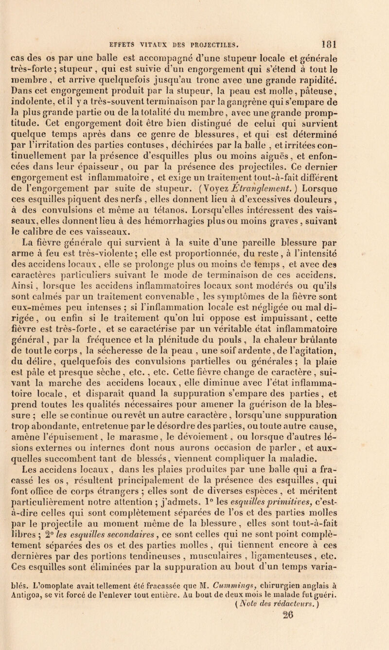 cas des os par une balle est accompagné d’une stupeur locale et générale très-forte ; stupeur , qui est suivie d’un engorgement qui s’étend à tout le membre, et arrive quelquefois jusqu’au tronc avec une grande rapidité. Dans cet engorgement produit par la stupeur, la peau est molle, pâteuse, indolente, et il y a très-souvent terminaison par la gangrène qui s’empare de la plus grande partie ou de la totalité du membre, avec une grande promp- titude. Cet engorgement doit être bien distingué de celui qui survient quelque temps après dans ce genre de blessures, et qui est déterminé par l’irritation des parties contuses, déchirées par la balle , et irritées con- tinuellement par la présence d’esquilles plus ou moins aiguës, et enfon- cées dans leur épaisseur, ou par la présence des projectiles. Ce dernier engorgement est inflammatoire , et exige un traitement tout-à-fait différent de l’engorgement par suite de stupeur. (Voyez Etranglement.) Lorsque ces esquilles piquent des nerfs , elles donnent lieu à d’excessives douleurs , à des convulsions et meme au tétanos. Lorsqu’elles intéressent des vais- seaux, elles donnent lieu à des hémorrhagies plus ou moins graves , suivant le calibre de ces vaisseaux. La fièvre générale qui survient à la suite d’une pareille blessure par arme à feu est très-violente; elle est proportionnée, du reste, à l’intensité des accidens locaux, elle se prolonge plus ou moins de temps , et avec des caractères particuliers suivant le mode de terminaison de ces accidens. Ainsi, lorsque les accidens inflammatoires locaux sont modérés ou qu’ils sont calmés par un traitement convenable , les symptômes de la fièvre sont eux-mêmes peu intenses ; si l’inflammation locale est négligée ou mal di- rigée , ou enfin si le traitement qu’on lui oppose est impuissant, cette fièvre est très-forte, et se caractérise par un véritable état inflammatoire général, par la fréquence et la plénitude du pouls , la chaleur brûlante de tout le corps, la sécheresse de la peau , une soif ardente, de l’agitation, du délire, quelquefois des convulsions partielles ou générales; la plaie est pâle et presque sèche , etc., etc. Cette fièvre change de caractère , sui- vant la marche des accidens locaux, elle diminue avec l’état inflamma- toire locale, et disparaît quand la suppuration s’empare des parties, et prend toutes les qualités nécessaires pour amener la guérison de la bles- sure ; elle se continue ou revêt un autre caractère, lorsqu’une suppuration trop abondante, entretenue par le désordre des parties, ou toute autre cause, amène F épuisement, le marasme, le dévoiement, ou lorsque d’autres lé- sions externes ou internes dont nous aurons occasion de parler, et aux- quelles succombent tant de blessés, viennent compliquer la maladie. Les accidens locaux, dans les plaies produites par une balle qui a fra- cassé les os , résultent principalement de la présence des esquilles, qui font office de corps étrangers ; elles sont de diverses espèces , et méritent particulièrement notre attention ; j’admets, 1° les esquilles primitives, c’est- à-dire celles qui sont complètement séparées de l’os et des parties molles par le projectile au moment même de la blessure, elles sont tout-à-fait libres ; 2° les esquilles secondaires, ce sont celles qui ne sont point complè- tement séparées des os et des parties molles , qui tiennent encore à ces dernières par des portions tendineuses , musculaires , ligamenteuses , etc. Ces esquilles sont éliminées par la suppuration au bout d'un temps varia- bles. L’omoplate avait tellement été fracassée que M. Cummings, chirurgien anglais à Ântigoa, se vit forcé de l’enlever tout entière. Au bout de deux mois le malade fut guéri. ( Note des rédacteurs. ) 26