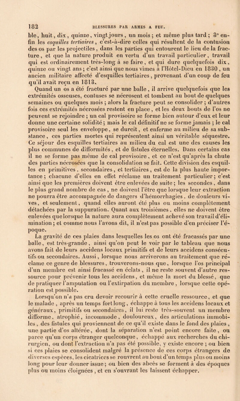 ble, huit, dix , quinze, vingt jours , un mois ; et même plus tard ; 8° en- fin les esquilles tertiaires, c’est-à-dire celles qui résultent de la contusion des os par les projectiles , dans les parties qui entourent le Heu de la frac- ture , et que la nature produit en vertu d’un travail particulier, travail qui est ordinairement très-long à se faire, et qui dure quelquefois dix, quinze ou vingt ans ; c’est ainsi que nous vîmes à l’Hôteî-Dieu en 1880 , un ancien militaire affecté d’esquilles tertiaires , provenant d’un coup de feu qu’il avait reçu en 1818. Quand un os a été fracturé par une balle , il arrive quelquefois que les extrémités osseuses, contuses se nécrosent et tombent au bout de quelques semaines ou quelques mois ; alors la fracture peut se consolider ; d’autres fois ces extrémités nécrosées restent en place , et les deux bouts de l’os ne peuvent se rejoindre ; un cal provisoire se forme bien autour d’eux et leur donne une certaine solidité ; mais le cal définitif ne se forme jamais ; le cal provisoire seul les enveloppe, se durcit, et enferme au milieu de sa sub- stance , ces parties mortes qui représentent ainsi un véritable séquestre. Ce séjour des esquilles tertiaires au milieu du cal est une des causes les plus communes de difformités, et de fistules éternelles. Dans certains cas il ne se forme pas même de cal provisoire, et ce n’est qu’après la chute des parties nécrosées que la consolidation se fait. Cette division des esquil- les en primitives . secondaires , et tertiaires, est de la plus haute impor- tance ; chacune d’elles en effet réclame un traitement particulier; c’est ainsi que les premières doivent être enlevées de suite ; les secondes , dans le plus grand nombre de cas , ne doivent l’être que lorsque leur extraction ne pourra être accompagnée de dangers d’hémorrhagies , de douleurs vi- ves, et seulement, quand elles auront été plus ou moins complètement détachées par la suppuration. Quant aux troisièmes, elles ne doivent être enlevées que lorsque la nature aura complètement achevé son travail d’éli- mination ; ei comme nous l’avons dit, il n’est pas possible d’en préciser l’é- poque. La gravité de ces plaies dans lesquelles les os ont été fracassés par une balle, est très-grande, ainsi qu’on peut le voir par le tableau que nous avons fait de leurs aceidens locaux primitifs et de leurs accidens consécu- tifs ou secondaires. Aussi, lorsque nous arriverons au traitement que ré- clame ce genre de blessures, trouverons-nous que, lorsque l’os principal d’un membre est ainsi fracassé en éclats , il ne reste souvent d’autre res- source pour prévenir tous les accidens, et même la mort du blessé, que de pratiquer l’amputation ou l’extirpation du membre , lorsque cette opé- ration est possible. Lorsqu’on n’a pas cru devoir recourir à cette cruelle ressource, et que le malade , après un temps fort long, échappe à tous les accidens locaux et généraux, primitifs ou secondaires, il lui reste très-souvent un membre difforme, atrophié, incommode, douloureux, des articulations immobi- les , des fistules qui proviennent de ce qu’il existe dans le fond des plaies , une partie d’os altérée, dont la séparation n’est point encore faite, ou parce qu’un corps étranger quelconque, échappé aux recherches du chi- rurgien, ou dont l’extraction n’a pas été possible, y existe encore ; ou bien si ces plaies se consolident malgré la présence de ces corps étrangers de diverses espèces, les cicatrices se rouvrent au bout d’un temps plus ou moins long pour leur donner issue; ou bien des abcès se forment à des époques plus ou moins éloignées , et en s’ouvrant les laissent échapper.