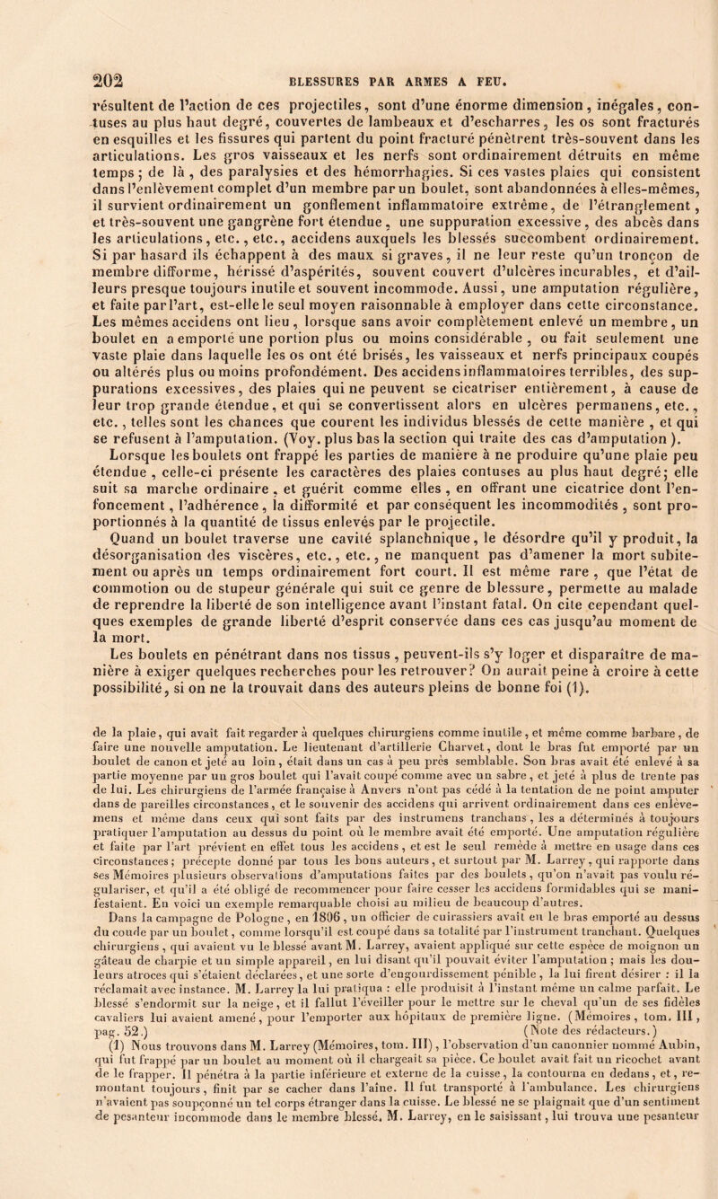 résultent de l’action de ces projectiles, sont d’une énorme dimension, inégales, con- fuses au plus haut degré, couvertes de lambeaux et d’escharres, les os sont fracturés en esquilles et les fissures qui partent du point fracturé pénètrent très-souvent dans les articulations. Les gros vaisseaux et les nerfs sont ordinairement détruits en même temps ; de là , des paralysies et des hémorrhagies. Si ces vastes plaies qui consistent dans l’enlèvement complet d’un membre par un boulet, sont abandonnées à elles-mêmes, il survient ordinairement un gonflement inflammatoire extrême, de l’étranglement, et très-souvent une gangrène fort étendue , une suppuration excessive , des abcès dans les articulations, etc., etc., accidens auxquels les blessés succombent ordinairement. Si par hasard ils échappent à des maux si graves, il ne leur reste qu’un tronçon de membre difforme, hérissé d’aspérités, souvent couvert d’ulcères incurables, et d’ail- leurs presque toujours inutile et souvent incommode. Aussi, une amputation régulière, et faite parl’art, est-elle le seul moyen raisonnable à employer dans cette circonstance. Les mêmes accidens ont lieu, lorsque sans avoir complètement enlevé un membre, un boulet en a emporté une portion plus ou moins considérable , ou fait seulement une vaste plaie dans laquelle les os ont été brisés, les vaisseaux et nerfs principaux coupés ou altérés plus ou moins profondément. Des accidensinflammaloires terribles, des sup- purations excessives, des plaies qui ne peuvent se cicatriser entièrement, à cause de leur trop grande étendue , et qui se convertissent alors en ulcères permanens, etc., etc., telles sont les chances que courent les individus blessés de celte manière , et qui se refusent à l’amputation. (Yoy. plus bas la section qui traite des cas d’amputation ). Lorsque les boulets ont frappé les parties de manière à ne produire qu’une plaie peu étendue , celle-ci présente les caractères des plaies contuses au plus haut degré; elle suit sa marche ordinaire , et guérit comme elles , en offrant une cicatrice dont l’en- foncement , l’adhérence, la difformité et par conséquent les incommodités , sont pro- portionnés à la quantité de tissus enlevés par le projectile. Quand un boulet traverse une cavité splanchnique, le désordre qu’il y produit, la désorganisation des viscères, etc., etc., ne manquent pas d’amener la mort subite- ment ou après un temps ordinairement fort court. Il est même rare , que l’état de commotion ou de stupeur générale qui suit ce genre de blessure, permette au malade de reprendre la liberté de son intelligence avant l’instant fatal. On cite cependant quel- ques exemples de grande liberté d’esprit conservée dans ces cas jusqu’au moment de la mort. Les boulets en pénétrant dans nos tissus , peuvent-ils s’y loger et disparaître de ma- nière à exiger quelques recherches pour les retrouver ? On aurait peine à croire à cette possibilité, si on ne la trouvait dans des auteurs pleins de bonne foi (1). de la plaie, qui avait fait regarder à quelques chirurgiens comme inutile , et même comme barbare , de faire une nouvelle amputation. Le lieutenant d’artillerie Charvet, dont le bras fut emporté par un boulet de canon et jeté au loin, était dans un cas à peu près semblable. Son bras avait été enlevé à sa partie moyenne par un gros boulet qui l’avait coupé comme avec un sabre, et jeté à plus de trente pas de lui. Les chirurgiens de l’armée française à Anvers n’ont pas cédé à la tentation de ne point amputer dans de pareilles circonstances, et le souvenir des accidens qui arrivent ordinairement dans ces enlève- mens et même dans ceux qui sont faits par des instrumens tranchans , les a déterminés à toujours pratiquer l’amputation au dessus du point où le membre avait été emporté. Une amputation régulière et faite par l’art prévient en effet tous les accidens, et est le seul remède à mettre en usage dans ces circonstances; précepte donné par tous les bons auteurs, et surtout par M. Larrey, qui rapporte dans ses Mémoires plusieurs observations d’amputations faites par des boulets, qu’on n’avait pas voulu ré- gulariser, et qu’il a été obligé de recommencer pour faire cesser les accidens formidables qui se mani- festaient. En voici un exemple remarquable choisi au milieu de beaucoup d’autres. Dans la campagne de Pologne , en 1806 , un officier de cuirassiers avait eu le bras emporté au dessus du coude par un boulet, comme lorsqu’il est coupé dans sa totalité par l’instrument tranchant. Quelques chirurgiens , qui avaient vu le blessé avant M. Larrey, avaient appliqué sur cette espèce de moignon un gâteau de charpie et uu simple appareil, en lui disant qu’il pouvait éviter l’amputation; mais les dou- leurs atroces qui s’étaient déclarées, et une sorte d’engourdissement pénible , la lui firent désirer : il la réclamait avec instance. M. Larrey la lui pratiqua : elle produisit à l’instant même un calme parfait. Le blessé s’endormit sur la neige, et il fallut l’éveiller pour le mettre sur le cheval qu’un de ses fidèles cavaliers lui avaient amené, pour l’emporter aux hôpitaux de première ligne. (Mémoires, tom. III , pag. 52.) (Note des rédacteurs.) (1) Nous trouvons dans M. Larrey (Mémoires, tom. III), l’observation d’un canonnier nommé Aubin, qui fut frappé par un boulet au moment où il chargeait sa pièce. Ce boulet avait fait un ricochet avant de le frapper. U pénétra à la partie inférieure et externe de la cuisse, la contourna en dedans, et, re- montant toujours, finit par se cacher dans l’aîne. Il fut transporté à l’ambulance. Les chirurgiens n’avaient pas soupçonné un tel corps étranger dans la cuisse. Le blessé ne se plaignait que d’un sentiment de pesanteur incommode dans le membre blessé. M. Larrey, en le saisissant, lui trouva une pesanteur