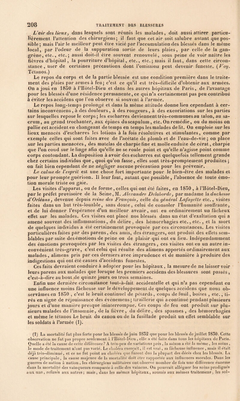 L’air des lieux7 dans lesquels sont réunis les malades, doit aussi attirer particu- lièrement l’attention des chirurgiens 5 il faut que cet air soit salubre autant que pos- sible; mais Pairie meilleur peut être vicié par l’accumulation des blessés dans le même local, par l’odeur de la suppuration sortie de leurs plaies, par celle de la gan- grène, etc., etc.; aussi doit-il être souvent renouvelé, sous peine de voir naître les fièvres d’hôpital, la pourriture d’hôpital, etc., etc.; mais il faut, dans cette circon- stance, user de certaines précautions dont l’omission peut devenir funeste. (Foy. Tétanos.) Le repos du corps et de la partie blessée est une condition première dans le traite- ment des plaies par armes à feu; c’est ce qu’il est très-difficile d’obtenir aux armées. On a joui en 1850 à l’Hôtel-Dieu et dans les autres hôpitaux de Paris, de l’avantage pour les blessés d’une résidence permanente, ce qui n’a certainement pas peu contribué à éviter les accidens que l’on observe si souvent à l’armée. Le repos long-temps prolongé et dans la même altitude donne lieu cependant à cer- tains inconvéniens, à des douleurs, à des rougeurs, à des excoriations sur les parties sur lesquelles repose le corps ; les eseharres deviennenttrès-communesau talon, au sa- crum, au grand trochanter, aux épines duscapulum, etc. On remédie, ou du moins on pallie cet accident en changeant de temps en temps les malades délit. On emploie sur les lieux menacés d’escharres les lotions à la fois résolutives et stimulantes, comme par exemple celles qui sont faites avec de l’acétate de plomb et de l’eau-de-vie; on place sur les parties menacées, des matelas de charpie fine et molle enduite de cérat, charpie que l’on coud sur le linge afin qu’elle ne se roule point et qu’elle n’agisse point comme corps contondant. La disposition à avoir des eseharres est quelquefois tellement grande chez certains individus que, quoi qu’on fasse, elles sont très-promptement produites; on fait bien cependant de ne négliger aucune précaution pour les prévenir. Le calme de l'esprit est une chose fort importante pour le bien-être des malades et pour leur prompte guérison. Il leur faut, autant que possible, l’absence de toute émo- tion morale triste ou gaie. Les visites d’apparat, ou de forme, celles qui ont été faites, en 1850, à l’Hôtel-Dieu, parle préfet provisoire de la Seine, M. Alexandre Delaborde 7 par madame la duchesse d’Orléans7 devenue depuis reine des Français7 celle du général Lafayette etc., visites faites dans un but très-louable, sans doute, celui de consoler l’humanité souffrante, et de lui donner l’espérance d’un meilleur avenir, ont eu ordinairement un fâcheux effet sur les malades. Ces visites ont placé nos blessés dans un état d’exaltation qui a amené souvent des inflammations, du déiire , des hémorrhagies etc., etc., et la mort de quelques individus a été certainement provoquée par ces circonstances. Les visites particulières faites par des parens, des amis, des étrangers, ont produit des effets sem- blables par suite des émotions de peine ou de plaisir qui ont eu lieu. Indépendamment des émotions provoquées par les visites des étrangers, ces visites ont eu un autre in- convénient très-grave, c’est celui qui résulte des alimens apportés ordinairement aux malades, alimens pris par ces derniers avec imprudence et de manière à produire des indigestions qui ont été causes d’accidens funestes. Ces faits devraient conduire à adopter pour les hôpitaux, la mesure de ne laisser voir leurs parens aux malades que lorsque les premiers accidens des blessures sont passés , c’est-à-dire au bout de quinze jours ou trois semaines. Enfin une dernière circonstance tout-à-fail accidentelle et qui n’a pas cependant eu une influence moins fâcheuse sur le développement de quelques accidens que nous ob- servâmes en 1850 , c’est le bruit continue! de pétards, coups de fusil, boîtes , etc., ti- rés en signe de réjouissance des événemens; tiraillerie qui a continué pendant plusieurs jours et d’une manière presque ininterrompue. Ces coups de feu ont produit sur plu- sieurs malades de l’insomnie, de la fièvre, du délire, des spasmes , des hémorrhagies et même le tétanos Le bruit du canon ou de la fusillade produit un effet semblable sur les soldats à l’armée (1). (1) La mortalité fut plus forte pour les blessés de juin 1852 que pour les blessés de juillet 1830. Cette observation ne fut pas propre seulement à l’Hôtel-Dieu, elle a été faite dans tous les hôpitaux de Paris. Quelle a été la cause de cette différence? A très-peu de variations près , la saison a été la même , les soins , le mode de traitement n’ont, pas varié. Le choléra exerçait, il est vrai , sa fâcheuse influence , mais il était déjà très-diminué, eL ce 11e fut point au choléra que furent dus la plupart des décès chez les blessés. La cause principale, la cause majeure de la mortalité doit être rapportée aux influences morales. Dans les guerres de nation à nation, les chirurgiens militaires ont observé nombre de fois une différence énorme dans la mortalité des vainqueurs comparée à celle des vaincus. On pourrait alléguer les soins prodigués aux uns, refusés aux autres; mais, dans les mêmes hôpitaux, soumis aux mêmes traitemens, les sol-