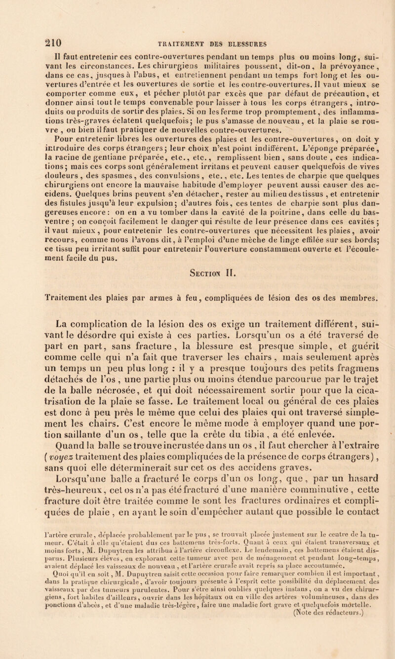 Il faut entretenir ces contre-ouvertures pendant un temps plus ou moins long, sui- vant les circonstances. Les chirurgiens militaires poussent, dit-on, la prévoyance, dans ce cas, jusquesà l’abus, et entretiennent pendant un temps fort long et les ou- vertures d’entrée et les ouvertures de sortie et lescontre-ouvertures.il vaut mieux se comporter comme eux, et pécher plutôt par excès que par défaut de précaution, et donner ainsi tout le temps convenable pour laisser à tous les corps étrangers , intro- duits ou produits de sortir des plaies. Si on les ferme trop promptement, des inflamma- tions très-graves éclatent quelquefois5 le pus s’amasse de nouveau, et la plaie se rou- vre , ou bien il faut pratiquer de nouvelles contre-ouvertures. Pour entretenir libres les ouvertures des plaies et les contre-ouvertures, on doit y introduire des corps étrangers ; leur choix 11’est point indifférent. L’éponge préparée, la ] ’aeine de gentiane préparée, etc., etc., remplissent bien, sans doute , ces indica- tions ; mais ces corps sont généralement irritans et peuvent causer quelquefois de vives douleurs , des spasmes, des convulsions , etc., etc. Les tentes de charpie que quelques chirurgiens ont encore la mauvaise habitude d’employer peuvent aussi causer des ac- cidens. Quelques brins peuvent s’en détacher, rester au milieu des tissus , et entretenir des fistules jusqu’à leur expulsion; d’autres fois, ces tentes de charpie sont plus dan- gereuses encore : on en a vu tomber dans la cavité de la poitrine, clans celle du bas- ventre ; on conçoit facilement le danger qui résulte de leur présence dans ces cavités ; il vaut mieux , pour entretenir les contre-ouvertures que nécessitent les plaies , avoir recours, comme nous l’avons dit, à l’emploi d’une mèche de linge effilée sur ses bords; ce tissu peu irritant suffit pour entretenir l’ouverture constamment ouverte et l’écoule- ment facile du pus. Section II. Traitement des plaies par armes à feu, compliquées de lésion des os des membres. La complication de la lésion des os exige un traitement différent, sui- vant le désordre cpii existe à ces parties. Lorsqu’un os a été traversé de part en part, sans fracture, la blessure est presque simple, et guérit comme celle qui n’a fait que traverser les chairs , mais seulement après un temps un peu plus long : il y a presque toujours des petits fragmens détachés de l’os , une partie plus ou moins étendue parcourue par le trajet de la balle nécrosée, et qui doit nécessairement sortir pour que la cica- trisation de la plaie se fasse. Le traitement local ou général de ces plaies est donc à peu près le même que celui des plaies qui ont traversé simple- ment les chairs. C’est encore le même mode à employer quand une por- tion saillante d’un os, telle que la crête du tibia , a été enlevée. Quand la balle se trouve incrustée dans un os , il faut chercher à l’extraire ( voyez traitement des plaies compliquées de la présence de corps étrangers), sans quoi elle déterminerait sur cet os des accidens graves. Lorsqu’une balle a fracturé le corps d’un os long, que, par un hasard très-heureux, cei os n’a pas été fracturé d’une manière comminutive , cette fracture doit être traitée comme le sont les fractures ordinaires et compli- quées de plaie , en ayant le soin d’empêcher autant que possible le contact l’artère crurale, déplacée probablement par le pus , se trouvait placée justement sur le centre de la tu- meur. C’était à elle qu’étaient dus ces battemens très-forts. Quant à ceux qui étaient transversaux et. moins forts, M. Dupuytren les attribua à l’artère circonflexe. Le lendemain, ces battemens étaient dis- parus. Plusieurs élèves, en explorant cette tumeur avec peu de ménagement et pendant long-temps, avaient déplacé les vaisseaux de nouveau , et l’artère crurale avait repris sa place accoutumée. Quoi qu’il en soit, M. Dupuytren saisit cette occasion pour faire remarquer combien il est important, dans la pratique chirurgicale, d’avoir toujours présente à l’esprit cette possibilité du déplacement des vaisseaux par des tumeurs purulentes. Pour s’élre ainsi oubliés quelques instans, on a vu des chirur- giens, fort habiles d’ailleurs, ouvrir dans les hôpitaux ou en ville des artères volumineuses, dans des ponctions d’abcès, et d’une maladie très-légère, faire une maladie fort grave et quelquefois mortelle. (Note des rédacteurs.)