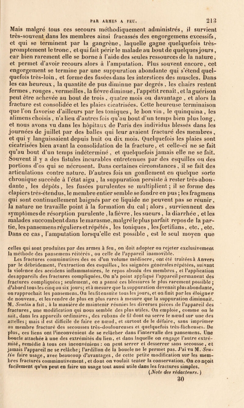 Mais malgré tous ces secours méthodiquement administrés, il survient très-souvent dans les membres ainsi fracassés des engorgemens excessifs, et qui se terminent par la gangrène, laquelle gagne quelquefois très- promptement le tronc, et qui fait périr le malade au bout de quelques jours, car bien rarement elle se borne à l’aide des seules ressources de la nature, et permet d’avoir recours alors à l’amputation. Plus souvent encore, cet engorgement se termine par une suppuration abondante qui s’étend quel- quefois très-loin, et forme des fusées dans les interstices des muscles. Dans les cas heureux, la quantité de pus diminue par degrés , les chairs restent fermes , rouges , vermeilles, la fièvre diminue, l’appétit renaît, et la guérison peut être achevée au bout de trois , quatre mois ou davantage , et alors la fracture est consolidée et les plaies cicatrisées. Cette heureuse terminaison que l’on favorise d’ailleurs par les toniques , le bon vin , le quinquina , les alimens choisis , n’a lieu d’autres fois qu’au bout d’un temps bien plus long, et nous avons vu dans les hôpitaux de Paris des individus blessés dans les journées de juillet par des balles qui leur avaient fracturé des membres, et qui y languissaient depuis huit ou dix mois. Quelquefois les plaies sont cicatrisées bien avant la consolidation de la fracture, et celle-ci ne se fait qu’au bout d’un temps indéterminé , et quelquefois jamais elle ne se fait. Souvent il y a des fistules incurables entretenues par des esquilles ou des portions d’os qui se nécrosent. Dans certaines circonstances, il se fait des articulations contre nature. D’autres fois un gonflement en quelque sorte chronique succède à l’état aigu , la suppuration persiste à rester très-abon- dante , les dépôts, les fusées purulentes se multiplient ; il se forme des clapiers très-étendus, le membre entier semble se fondre en pus ; les fragmens qui sont continuellement baignés par ce liquide ne peuvent pas se réunir, la nature ne travaille point à la formation du cal; alors, surviennent des symptômes de résorption purulente ,1a fièvre, les sueurs , la diarrhée , et les malades succombent dans le marasme, malgré le plus parfait repos de la par- tie, les pansemens réguliers et répétés, les toniques, lesfortifians, etc., etc. Dans ce cas, l’amputation lorsqu’elle est possible , est le seul moyen que celles qui sont produites par des armes à feu, on doit adopter ou rejeter exclusivement la méthode des pansemens réitérés, ou celle de l’appareil inamovible. Les fractures comminutives des os d’un volume médiocre, ont été traitées à Anvers par le débridement, l’extraction des esquilles, les saignées générales répétées, suivant la violence des accidens inflammatoires, le repos absolu des membres, et l’application des appareils des fractures compliquées. On n’a point appliqué l’appareil permanent des fractures compliquées; seulement, on a pansé ces blessures le plus rarement possible; d’abord tous les cinq ou six jours; età mesure que la suppuration devenait plusabondante, on rapprochait les pansemens. On lesfitensuite tous les jours, et on finit par les éloigner de nouveau, et les rendre de plus en plus rares à mesure que la suppuration diminuait. M. Seutin a fait, à la manière de maintenir réunies les diverses pièces de l’appareil des fractures, une modification qui nous semble des plus utiles. On emploie, comme on le sait, dans les appareils ordinaires, des rubans de fil dont ou serre le nœud sur une des attelles; mais ii est difficile de faire ce nœud, et surtout de le défaire, sans imprimer au membre fracturé des secousses très-douloureuses et quelquefois très fâcheuses. De plus, ces liens ont l’inconvénient de se relâcher dans l’intervalle des pansemens. Une boucle attachée à une des extrémités du lien, et dans laquelle on engage l’autre extré- mité, remédie à tous ces inconvéniens : on peut serrer et desserrer sans secousse, et jamais l’appareil ne se relâche ; l’ardillon de la boucle ne le permet pas. J’ai vu M. Seu- tin faire usage, avec beaucoup d’avantages, de cette petite modification sur les mem- bres fracturés comminutivement, et dont on voulait tenter la conservation. On co nçoit facilement qu’on peut en faire un usage tout aussi utile dans les fractures simples. {.Note des rédacteurs. ) so