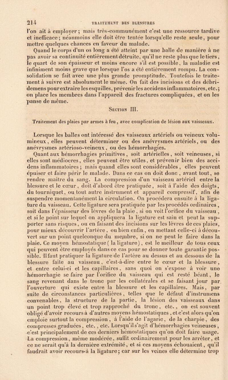 l’on ait à employer; mais très-communément c’est une ressource tardive et inefficace; néanmoins elle doit être tentée lorsqu’elle reste seule, pour mettre quelques chances en faveur du malade. Quand le corps d’un os long a été atteint par une balle de manière à ne pas avoir sa continuité entièrement détruite, qu’il ne reste plus que le tiers, le quart de son épaisseur et moins encore s’il est possible, la maladie est infiniment moins grave que lorsque l’os a été entièrement rompu. La con- solidation se fait avec une plus grande promptitude. Toutefois le traite- ment à suivre est absolument le même. On fait des incisions et des débri- demens pour extraire les esquilles, prévenir les accidens inflammatoires, etc.; on place les membres dans l’appareil des fractures compliquées, et on les panse de même. Section III. Traitement des plaies par armes à feu, avec complication de lésion aux vaisseaux. Lorsque les balles ont intéressé des vaisseaux artériels ou veineux volu- mineux, elles peuvent déterminer ou des anévrysmes artériels, ou des anévrysmes artérioso-veineux , ondes hémorrhagies. Quant aux hémorrhagies primitives, soit artérielles, soit veineuses, si elles sont médiocres, elles peuvent être utiles, et prévenir bien des acci- dens inflammatoires ; mais quand elles sont considérables , elles peuvent épuiser et faire périr le malade. Bans ce cas on doit donc , avant tout, se rendre maître du sang. La compression d’un vaisseau artériel entre la blessure et le cœur, doit d’abord être pratiquée, soit à l’aide des doigts, du tourniquet, ou tout autre instrument et appareil compressif, afin de suspendre momentanément la circulation. On procédera ensuite à la liga- ture du vaisseau. Cette ligature sera pratiquée par les procédés ordinaires , soit dans l’épaisseur des lèvres de la plaie , si on voit l’orifice du vaisseau , et si le point sur lequel on appliquera la ligature est saie et peut la sup- porter sans risques, ou en faisant des incisions sur les lèvres de ces plaies, pour mieux découvrir l’artère , ou bien enfin , en mettant celle-ci à décou- vert sur un point quelconque du mepibre, si on ne peut le faire dans la plaie. Ce moyen hémostatique ( la ligature), est le meilleur de tous ceux qui peuvent être employés dans ce cas pour se donner toute garantie pos- sible. Il faut pratiquer la ligature de l’artère au dessus et au dessous de la blessure faite au vaisseau, c’est-à-dire entre le cœur et la blessure, et entre celui-ci et les capillaires, sans quoi on s’expose à voir une hémorrhagie se faire par l’orifice du vaisseau qui est resté béant, le sang revenant dans le tronc par les collatérales et se faisant jour par l’ouverture qui existe entre la blessure et les capillaires. Mais, par suite de circonstances particulières , telles que le défaut d’instrumens convenables, la structure de la partie, la lésion des vaisseaux dans un point trop élevé et trop rapproché du tronc, etc. , on est souvent obligé d’avoir recours à d’autres moyens hémostatiques , et c’est alors qu’on emploie surtout la compression, à l’aide de l’agaric, de la charpie, des compresses graduées, etc. , etc. Lorsqu’il s’agit d’hémorrhagies veineuses, c’est principalement de ces derniers hémostatiques qu’on doit faire usage. La compression, même modérée, suffit ordinairement pour les arrêter, et ce ne serait qu’à la dernière extrémité, et si ces moyens échouaient, qu’il faudrait avoir recours*à la ligature; car sur les veines elle détermine trop