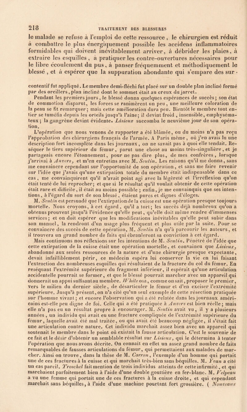 Ü18 le malade se refuse à l’emploi de cette ressource , le chirurgien est réduit à combattre le plus énergiquement possible les accidens inflammatoires formidables qui doivent inévitablement arriver, à débrider les plaies, à extraire les esquilles , a pratiquer les contre-ouvertures nécessaires pour le libre écoulement du pus, à panser fréquemment et méthodiquement le blessé , et à espérer que la suppuration abondante qui s’empare des sur * contentif fut appliqué. Le membre demi-fléchi fut placé sur un double plan incliné formé par des oreillers, plan incliné dont le sommet était au creux du jarret. Pendant les premiers jours, le blessé donna quelques espérances de succès; son état de commotion disparut, les forces se ranimèrent un peu, une meilleure coloration de la peau se fit remarquer; mais cette amélioration dura peu. Bientôt le membre tout en- tier se tuméfia depuis les orteils jusqu’à l’aine; il devint froid , insensible, emphyséma- teux; la gangrène devint évidente. Lisieux succomba le neuvième jour de son opéra- tion. L’opération que nous venons de rapporter a été blâmée, ou du moins n’a pas reçu l’approbation des chirurgiens français de l’armée. A Paris même, où j’en avais lu une description fort incomplète dans les journaux, on ne savait pas à quoi elle tendait. Ré- séquer le tiers supérieur du fémur, parut une chose au moins très-singulière , et je partageais encore l’étonnement, pour ne pas dire plus, de mes confrères, lorsque j’arrivai à Anvers, et m’en entretins avec M. Seuiin. Les raisons qu’il me donna, sans me convaincre cependant sur l’opportunité de son opération, et sans me faire revenir sur l’idée que j’avais qu’une extirpation totale du membre était indispensable dans ce cas , me convainquirent qu’il n’avait point agi avec la légèreté et l’irréflexion qu’on était tenté de lui reprocher; et que si le résultat qu’il voulait obtenir de cette opération était rare et difficile, il était au moins possible ; enfin, je me convainquis que ses inten- tions, à l’égard du sort de son blessé, étaient pures et dignes d’éloges. M. Seutin est persuadé que l’extirpation de la cuisse est une opération presque toujours mortelle. Nous croyons, à cet égard, qu’il a tort; les succès déjà nombreux qu’on a obtenus prouvent jusqu’à l’évidence qu’elle peut, qu’elle doit même rendre d’immenses services; et on doit espérer que les modifications inévitables qu’elle peut subir dans son manuel, la rendront d’un usage plus fréquent et plus utile par la suite. Pour se convaincre des succès de cette opération, M. Seutin n’a qu’à parcourir les auteurs, et il trouvera un grand nombre de faits qui ébranleront sa conviction à cet égard. Mais continuons nos réflexions sur les intentions de M. Seutin. Pénétré de l’idée que cette extirpation de la cuisse était une opération mortelle, et convaincu que Lisieux? abandonné aux seules ressources de la nature et d’une chirurgie presque expectante, devait infailliblement périr, ce médecin espéra lui conserver la vie en lui faisant l’extraction des nombreuses esquilles qui résultaient de la fracture du col du fémur. En réséquant l’extrémité supérieure du fragment inférieur, il espérait qu’une articulation accidentelle pourrait se former, et que le blessé pourrait marcher avec un appareil qui donneraitun appuisuffisantau membre. JVhite osa, comme on sait, proposer le premier, vers le milieu du dernier siècle, de désarticuler le fémur et d’en exciser l’extrémité supérieure. Jusqu’à présent, on n’a cité qu’un seul exemple de cette résection pratiquée sur l’homme vivant ; et encore l’observation qui a été relatée dans les journaux améri- cains est-elle peu digne de foi. Celle qui a été pratiquée à Anvers est bien réelle ; mais elle n’a pas eu un résultat propre à encourager. Ai. Seutin avait vu, il y a plusieurs années , un individu qui avait eu une fracture compliquée de l’extrémité supérieure du fémur, laquelle avait été mal traitée, ou qui avait été beaucoup négligée, il s’était fait une articulation contre nature. Cet individu marchait assez bien avec un appareil qui soutenait le membre dans le point où existait la fausse articulation. C’est le souvenir de ce fait et le désir d’obtenir un semblable résultat sur Lisieux, qui le détermina à tenter l’opération que nous avons décrite. On connaît en effet un assez grand nombre de faits remarquables de fausses articulations du fémur, qui permettaient aux malades de mar- cher. Ainsi on trouve, dans la thèse de M. Carron, l’exemple d’un homme qui portait une de ces fractures à la cuisse et qui marchait très-bien sans béquilles. Al. Y van a cité un cas pareil. Troschel faitmention de trois individus atteints de cette infirmité , et qui marchaient parfaitement bien à l’aide d’une double gouttière en fer-blanc. Al. Velpeau a vu une femme qui portait une de ces fractures à la cuisse droite, et qui cependant marchait sans béquilles, à l’aide d’une machine pourtant fort grossière. ( Nouveaux