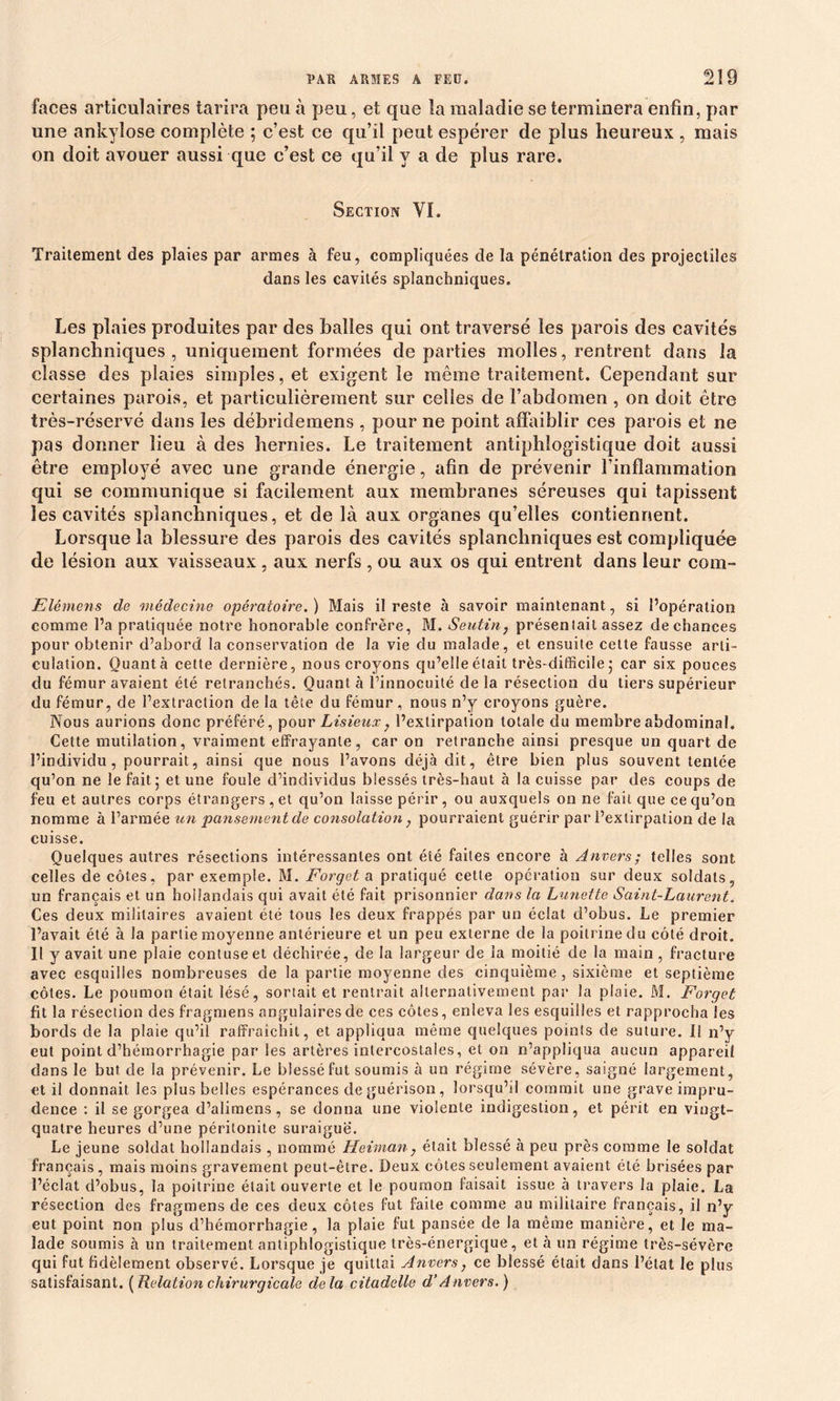 faces articulaires tarira peu à peu, et que la maladie se terminera enfin, par une ankylosé complète ; c’est ce qu’il peut espérer de plus heureux , mais on doit avouer aussi que c’est ce qu’il y a de plus rare. Section VI. Traitement des plaies par armes à feu, compliquées de la pénétration des projectiles dans les cavités splanchniques. Les plaies produites par des balles qui ont traversé les parois des cavités splanchniques , uniquement formées de parties molles, rentrent dans la classe des plaies simples, et exigent le même traitement. Cependant sur certaines parois, et particulièrement sur celles de l’abdomen , on doit être très-réservé dans les débridemens , pour ne point affaiblir ces parois et ne pas donner lieu à des hernies. Le traitement antiphlogistique doit aussi être employé avec une grande énergie, afin de prévenir l’inflammation qui se communique si facilement aux membranes séreuses qui tapissent les cavités splanchniques, et de là aux organes qu’elles contiennent. Lorsque la blessure des parois des cavités splanchniques est compliquée de lésion aux vaisseaux , aux nerfs , ou aux os qui entrent dans leur com- Elémens de médecine opératoire. ) Mais il reste à savoir maintenant, si l’opération comme l’a pratiquée notre honorable confrère, M. Seutin; présentait assez de chances pour obtenir d’abord la conservation de la vie du malade, et ensuite cette fausse arti- culation. Quanta cette dernière, nous croyons qu’elle était très-difficile 5 car six pouces du fémur avaient été retranchés. Ouanlà l’innocuité delà résection du tiers supérieur du fémur, de l’extraction de la tête du fémur , nous n’y croyons guère. Nous aurions donc préféré, pour Lisieux, l’extirpation totale du membre abdominal. Cette mutilation, vraiment effrayante, car on retranche ainsi presque un quart de l’individu, pourrait, ainsi que nous l’avons déjà dit, être bien plus souvent tentée qu’on ne le fait 5 et une foule d’individus blessés très-haut à la cuisse par des coups de feu et autres corps étrangers , et qu’on laisse périr , ou auxquels on ne fait que ce qu’on nomme à l’armée un pansement de consolation, pourraient guérir par l’extirpation de la cuisse. Quelques autres résections intéressantes ont été faites encore à Anvers; telles sont celles de côtes, par exemple. M. Forget a pratiqué cette operation sur deux soldats, un français et un hollandais qui avait été fait prisonnier dans la Lunette Saint-Laurent. Ces deux militaires avaient été tous les deux frappés par un éclat d’obus. Le premier l’avait été à la partie moyenne antérieure et un peu externe de la poitrine du côté droit. Il y avait une plaie contuseet déchirée, de la largeur de la moitié de la main , fracture avec esquilles nombreuses de la partie moyenne des cinquième, sixième et septième côtes. Le poumon était lésé, sortait et rentrait alternativement par la plaie. M. Forget fit la résection des fragmens angulaires de ces côtes, enleva les esquilles et rapprocha les bords de la plaie qu’il raffraîchit, et appliqua même quelques points de suture. 11 n’y eut point d’hémorrhagie par les artères intercostales, et on n’appliqua aucun appareil dans le but de la prévenir. Le blessé fut soumis à un régime sévère, saigné largement, et il donnait les plus belles espérances de guérison, lorsqu’il commit une grave impru- dence : il se gorgea d’alimens, se donna une violente indigestion, et périt en vingt- quatre heures d’une péritonite suraiguë. Le jeune soldat hollandais , nommé Heiman, était blessé à peu près comme le soldat français, mais moins gravement peut-être. Deux côtes seulement avaient été brisées par l’éclat d’obus, la poitrine était ouverte et le poumon faisait issue à travers la plaie. La résection des fragmens de ces deux côtes fut faite comme au militaire français, il n’y eut point non plus d’hémorrhagie, la plaie fut pansée de la même manière, et le ma- lade soumis à un traitement antiphlogistique très-énergique, et à un régime très-sévère qui fut fidèlement observé. Lorsque je quittai Anvers, ce blessé était dans l’état le plus satisfaisant. [Relation chirurgicale delà citadelle d’Anvers.)