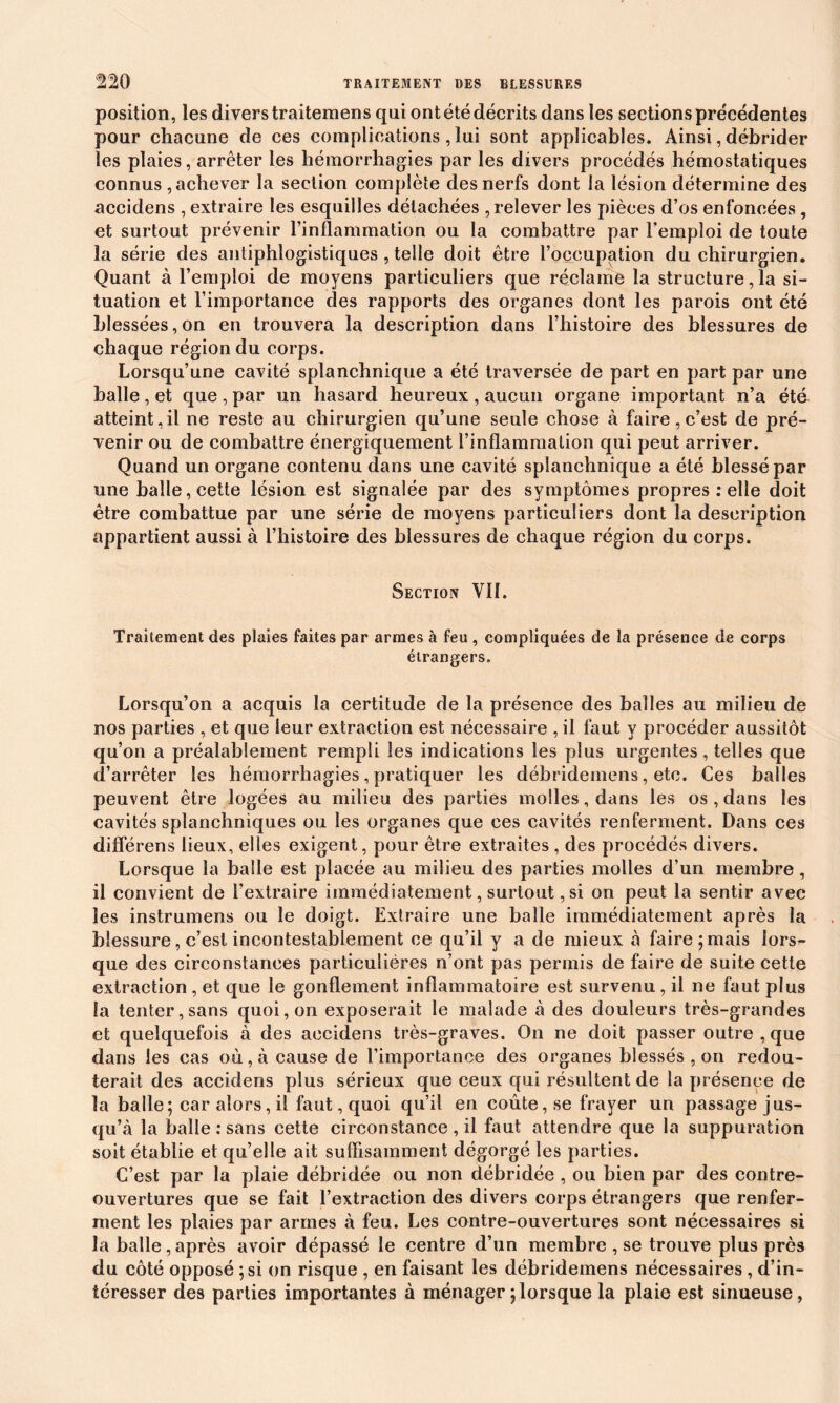 position, les divers traitemens qui ont été décrits dans les sections précédentes pour chacune de ces complications, lui sont applicables. Ainsi, débrider les plaies, arrêter les hémorrhagies par les divers procédés hémostatiques connus , achever la section complète des nerfs dont la lésion détermine des accidens , extraire les esquilles détachées , relever les pièces d’os enfoncées, et surtout prévenir l’inflammation ou la combattre par l’emploi de toute la série des antiphlogistiques , telle doit être l’occupation du chirurgien. Quant à l’emploi de moyens particuliers que réclame la structurera si- tuation et l’importance des rapports des organes dont les parois ont été blessées, on en trouvera la description dans l’histoire des blessures de chaque région du corps. Lorsqu’une cavité splanchnique a été traversée de part en part par une balle, et que , par un hasard heureux , aucun organe important n’a étd atteint,il ne reste au chirurgien qu’une seule chose à faire,c’est de pré- venir ou de combattre énergiquement l’inflammation qui peut arriver. Quand un organe contenu dans une cavité splanchnique a été blessé par une balle, cette lésion est signalée par des symptômes propres : elle doit être combattue par une série de moyens particuliers dont la description appartient aussi à l’histoire des blessures de chaque région du corps. Section VII. Traitement des plaies faites par armes à feu , compliquées de la présence de corps étrangers. Lorsqu’on a acquis la certitude de la présence des balles au milieu de nos parties , et que leur extraction est nécessaire , il faut y procéder aussitôt qu’on a préalablement rempli les indications les plus urgentes, telles que d’arrêter les hémorrhagies, pratiquer les débrideinens, etc. Ces balles peuvent être logées au milieu des parties molles, dans les os , dans les cavités splanchniques ou les organes que ces cavités renferment. Dans ces differens lieux, elles exigent, pour être extraites, des procédés divers. Lorsque la balle est placée au milieu des parties molles d’un membre, il convient de l’extraire immédiatement, surtout, si on peut la sentir avec les instrumens ou le doigt. Extraire une balle immédiatement après la blessure, c’est incontestablement ce qu’il y a de mieux à faire ; mais lors- que des circonstances particulières n’ont pas permis de faire de suite cette extraction, et que le gonflement inflammatoire est survenu, il ne faut plus la tenter, sans quoi, on exposerait le malade à des douleurs très-grandes et quelquefois à des accidens très-graves. On ne doit passer outre , que dans les cas où, à cause de l’importance des organes blessés , on redou- terait des accidens plus sérieux que ceux qui résultent de la présence de la balle; car alors, il faut, quoi qu’il en coûte, se frayer un passage jus- qu’à la balle : sans cette circonstance , il faut attendre que la suppuration soit établie et qu’elle ait suffisamment dégorgé les parties. C’est par la plaie débridée ou non débridée , ou bien par des contre- ouvertures que se fait l’extraction des divers corps étrangers que renfer- ment les plaies par armes à feu. Les contre-ouvertures sont nécessaires si la balle,après avoir dépassé le centre d’un membre , se trouve plus près du côté opposé ; si on risque , en faisant les débrideinens nécessaires , d’in- téresser des parties importantes à ménager ; lorsque la plaie est sinueuse,