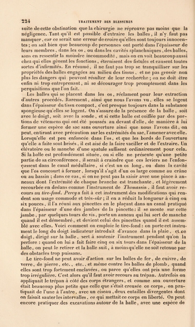 suite de celte obstination que la chirurgie ne réprouve pas moins que la négligence. Tant qu’il est possible d’extraire les balles , il n’y faut pas manquer, car ce serait une erreur de croire qu’elles sont toujours innocen- tes ; on sait bien que beaucoup de personnes ont porté dans l’épaisseur de leurs membres, dans les os, ou dans les cavités splanchniques , des balles, sans en ressentir la moindre incommodité, maison en voit beaucoup aussi chez qui elles gênent les fonctions , éternisent des fistules et causent toutes sortes d’infirmités. En résumé, il ne faut pas trop se tranquilliser sur les propriétés des balles engagées au milieu des tissus , et ne pas grossir non plus les dangers qui peuvent résulter de leur recherche ; on ne doit être enfin ni trop entreprenant, ni se décourager trop promptement dans les perquisitions que l’on fait. Les balles qui se placent dans les os, réclament pour leur extraction d’autres procédés. Rarement, ainsi que nous l’avons vu, elles se logent dans l’épaisseur du tissu compact, c’est presque toujours dans la substance spongieuse qu’elles se logent. On s’assure de la présence de la balle , soit avec le doigt, soit avec Sa sonde, et si cette balle est coiffée par des por- tions de vêtemens qui ont été poussés au devant d’elle, de manière à lui former une espèce de sac sans ouverture ainsi que nous l’avons dit, on peut, en tirant avec précaution sur les extrémités du sac, l’amener avec elle. Lorsqu’elle est peu enfoncée dans l’os, et que les bords de l’ouverture qu’elle a faite sont brisés , il est aisé de la faire vaciller et de l’extraire. Un élévatoire ou le manche d’une spatule suffisent ordinairement pour cela. Si la balle est profondément située, ou si elle ne présente qu’une petite partie de sa circonférence , il serait à craindre que ces leviers ne l’enfon- çassent dans le canal médullaire, si c’est un os long, ou dans la cavité que l’os concourt à former, lorsqu’il s’agit d’un os large comme au crâne ou au bassin ; dans ce cas, si on ne peut pas la saisir avec une pince à an- neaux dont l’extrémité de chaque branche est tranchante , et légèrement recourbée en dedans comme l’instrument de Thomassin , il faut avoir re- cours au tire-fond. Percy a fait à cet instrument des modifications qui ren- dent son usage commode et très-sûr; il en a réduit la longueur à cinq ou six pouces, il l’a réuni aux pincettes en le plaçant dans un canal pratiqué dans l’épaisseur d’une des jambes de la pincette : il se monte sur cette jambe , par quelques tours de vis, porte un anneau qui lui sert de manche quand il est démembré, et devient celui des pincettes quand il est assem- blé avec elles. Voici comment on emploie le tire-fond: on porte cet instru- ment le long du doigt indicateur introduit d’avance dans la plaie , et ce doigt, dirigé sur la balle, sert à soutenir l’instrument pendant qu’on la perfore : quand on lui a fait faire cinq ou six tours dans l’épaisseur de la balle, on peut le retirer et la balle suit, à moins qu’elle ne soit retenue par des obstacles trop puissans. Le tire-fond ne peut avoir d’action sur les balles de fer, de cuivre, de verre, de pierre, etc., etc., et même contre les balles de plomb, quand elles sont trop fortement enclavées, ou parce qu’elles ont pris une forme trop irrégulière. C’est alors qu’il faut avoir recours au trépan. Autrefois on appliquait le trépan à côté des corps étrangers, et comme son ouverture était beaucoup plus petite que celle que s’était creusée ce corps, on pra- tiquait de l’une à l’autre, avec un ciseau , deux entailles divergentes dont on faisait sauter les intervalles, ce qui mettait ce corps en liberté. On peut encore pratiquer des excavations autour de la balle, avec une espèce de