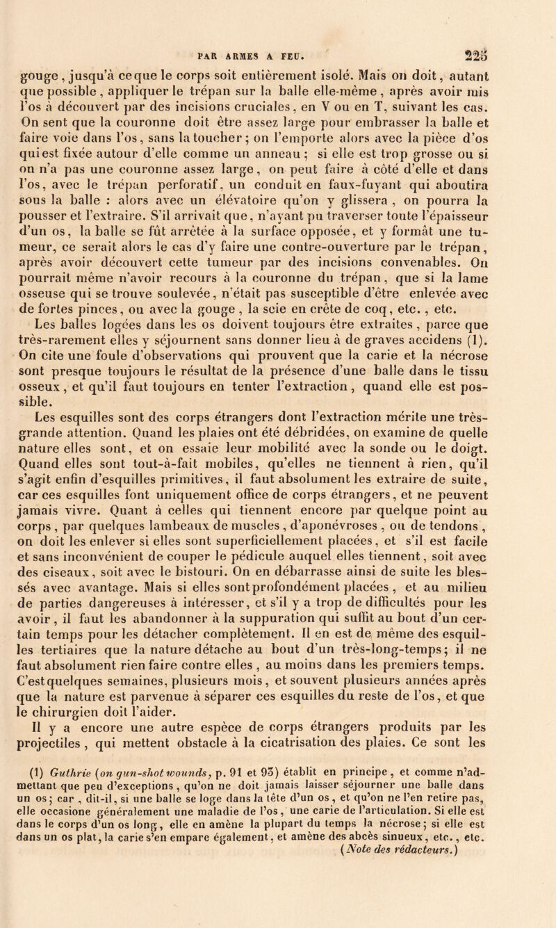gouge , jusqu’à ce que le corps soit entièrement isolé. Mais on doit, autant que possible , appliquer le trépan sur la balle elle-même, après avoir mis î’os à découvert par des incisions cruciales, en V ou en T, suivant les cas. On sent que la couronne doit être assez large pour embrasser la balle et faire voie dans l’os, sans la toucher ; on l’emporte alors avec la pièce d’os qui est fixée autour d’elle comme un anneau ; si elle est trop grosse ou si on n’a pas une couronne assez large, on peut faire à côté d’elle et dans l’os, avec le trépan perforatif, un conduit en faux-fuyant qui aboutira sous la balle : alors avec un élévatoire qu’on y glissera , on pourra la pousser et l’extraire. S’il arrivait que, n’ayant pu traverser toute l’épaisseur d’un os, la balle se fût arrêtée à la surface opposée, et y formât une tu- meur, ce serait alors le cas d’y faire une contre-ouverture par le trépan, après avoir découvert cette tumeur par des incisions convenables. On pourrait même n’avoir recours à la couronne du trépan, que si la lame osseuse qui se trouve soulevée, n’était pas susceptible d’être enlevée avec de fortes pinces, ou avec la gouge , la scie en crête de coq, etc. , etc. Les balles logées dans les os doivent toujours être extraites , parce que très-rarement elles y séjournent sans donner lieu à de graves aecidens (1). On cite une foule d’observations qui prouvent que la carie et la nécrose sont presque toujours le résultat de la présence d’une balle dans le tissu osseux, et qu’il faut toujours en tenter l’extraction, quand elle est pos- sible. Les esquilles sont des corps étrangers dont l’extraction mérite une très- grande attention. Quand les plaies ont été débridées, on examine de quelle nature elles sont, et on essaie leur mobilité avec la sonde ou le doigt. Quand elles sont tout-à-fait mobiles, qu’elles ne tiennent à rien, qu’il s’agit enfin d’esquilles primitives, il faut absolument les extraire de suite, car ces esquilles font uniquement office de corps étrangers, et ne peuvent jamais vivre. Quant à celles qui tiennent encore par quelque point au corps , par quelques lambeaux de muscles , d’aponévroses , ou de tendons , on doit les enlever si elles sont superficiellement placées, et s’il est facile et sans inconvénient de couper le pédicule auquel elles tiennent, soit avec des ciseaux, soit avec le bistouri. On en débarrasse ainsi de suite les bles- sés avec avantage. Mais si elles sont profondément placées , et au milieu de parties dangereuses à intéresser, et s’il y a trop de difficultés pour les avoir , il faut les abandonner à la suppuration qui suffit au bout d’un cer- tain temps pour les détacher complètement. Il en est de même des esquil- les tertiaires que la nature détache au bout d’un très-long-temps ; il ne faut absolument rien faire contre elles , au moins dans les premiers temps. C’est quelques semaines, plusieurs mois, et souvent plusieurs années après que la nature est parvenue à séparer ces esquilles du reste de l’os, et que le chirurgien doit l’aider. Il y a encore une autre espèce de corps étrangers produits par les projectiles, qui mettent obstacle à la cicatrisation des plaies. Ce sont les (1) Guthrie (on gun-shottvounds, p. 91 et 95) établit en principe, et comme n’ad- mettant que peu d’exceptions , qu’on ne doit jamais laisser séjourner une balle dans un os ; car , dit-il, si une balle se loge dans la tête d’un os, et qu’on ne l’en relire pas, elle occasione généralement une maladie de l’os, une carie de l’articulation. Si elle est dans le corps d’un os long, elle en amène la plupart du temps la nécrose; si elle est dans un os plat, la carie s’en empare également, et amène des abcès sinueux, etc., etc. (A'ote des rédacteurs.)