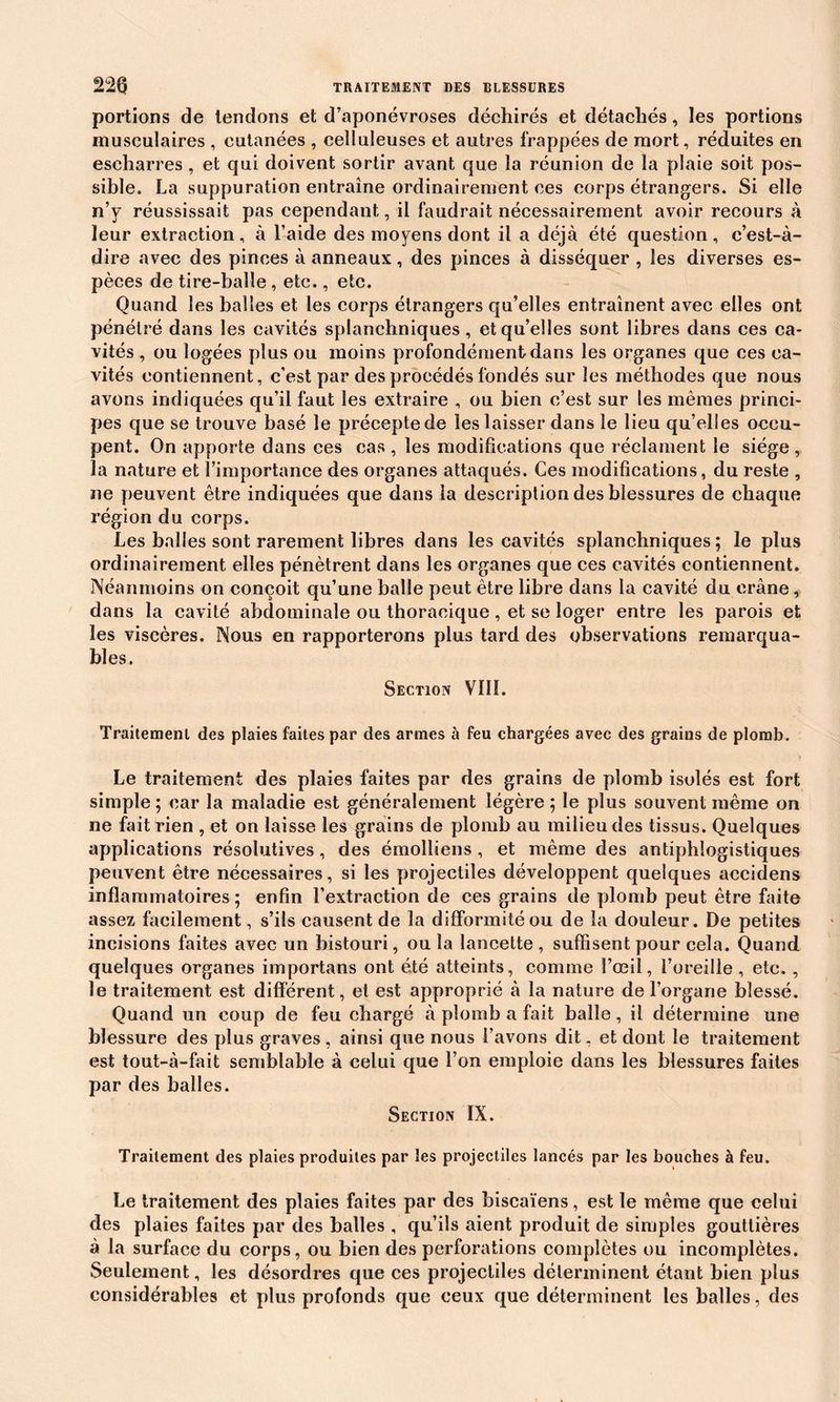 portions de tendons et d’aponévroses déchirés et détachés, les portions musculaires , cutanées , celluleuses et autres frappées de mort, réduites en escharres , et qui doivent sortir avant que la réunion de la plaie soit pos- sible. La suppuration entraîne ordinairement ces corps étrangers. Si elle n’v réussissait pas cependant, il faudrait nécessairement avoir recours à leur extraction, à l’aide des moyens dont il a déjà été question, c’est-à- dire avec des pinces à anneaux, des pinces à disséquer , les diverses es- pèces de tire-balle , etc., etc. Quand les balles et les corps étrangers qu’elles entraînent avec elles ont pénétré dans les cavités splanchniques, et qu’elles sont libres dans ces ca- vités , ou logées plus ou moins profondément dans les organes que ces ca- vités contiennent, c'est par des procédés fondés sur les méthodes que nous avons indiquées qu’il faut les extraire , ou bien c’est sur les mêmes princi- pes que se trouve basé le précepte de les laisser dans le lieu qu’elles occu- pent. On apporte dans ces cas , les modifications que réclament le siège, la nature et l’importance des organes attaqués. Ces modifications, du reste , ne peuvent être indiquées que dans la description des blessures de chaque région du corps. Les balles sont rarement libres dans les cavités splanchniques; le plus ordinairement elles pénètrent dans les organes que ces cavités contiennent. Néanmoins on conçoit qu’une balle peut être libre dans la cavité du crâne, dans la cavité abdominale ou thoracique, et se loger entre les parois et les viscères. Nous en rapporterons plus tard des observations remarqua- bles. Section VIII. Traitement des plaies faites par des armes à feu chargées avec des grains de plomb. Le traitement des plaies faites par des grains de plomb isolés est fort simple ; car la maladie est généralement légère ; le plus souvent même on ne fait rien , et on laisse les grains de plomb au milieu des tissus. Quelques applications résolutives , des émolliens , et même des antiphlogistiques peuvent être nécessaires, si les projectiles développent quelques accidens inflammatoires ; enfin l’extraction de ces grains de plomb peut être faite assez facilement, s’ils causent de la difformité ou de la douleur. De petites incisions faites avec un bistouri, ou la lancette , suffisent pour cela. Quand quelques organes importans ont été atteints, comme l’œil, l’oreille, etc., le traitement est différent, et est approprié à la nature de l’organe blessé. Quand un coup de feu chargé à plomb a fait balle, il détermine une blessure des plus graves, ainsi que nous l’avons dit, et dont le traitement est tout-à-fait semblable à celui que l’on emploie dans les blessures faites par des balles. Section IX. Traitement des plaies produites par les projectiles lancés par les bouches à feu. Le traitement des plaies faites par des biscaïens, est le même que celui des plaies faites par des balles , qu’ils aient produit de simples gouttières à la surface du corps, ou bien des perforations complètes ou incomplètes. Seulement, les désordres que ces projectiles déterminent étant bien plus considérables et plus profonds que ceux que déterminent les balles, des