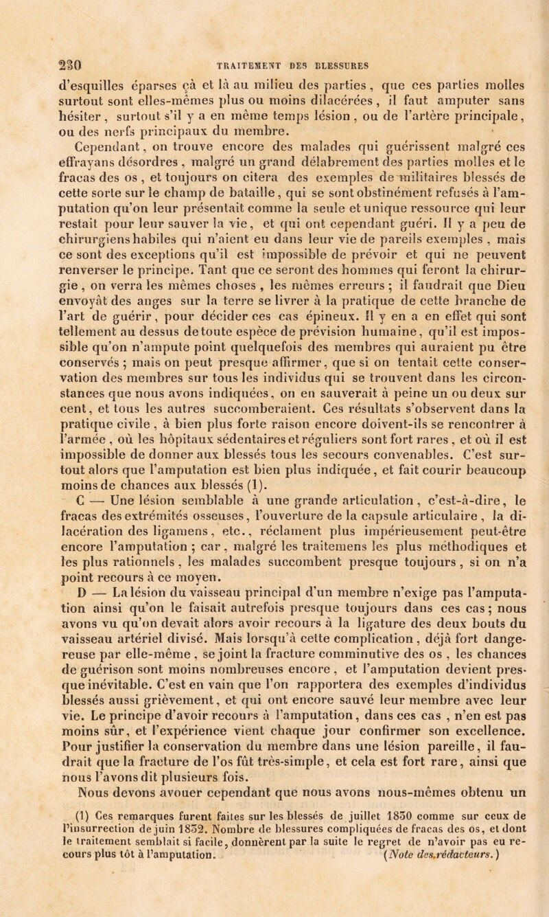 d’esquilles éparses çà et là au milieu des parties, que ces parties molles surtout sont elles-mêmes plus ou moins dilacérées , il faut amputer sans hésiter , surtout s’il y a en même temps lésion , ou de l’artère principale, ou des nerfs principaux du membre. Cependant, on trouve encore des malades qui guérissent malgré ces effrayans désordres , malgré un grand délabrement des parties molles et le fracas des os , et toujours on citera des exemples de militaires blessés de cette sorte sur le champ de bataille, qui se sont obstinément refusés à l’am- putation qu’on leur présentait comme la seule et unique ressource qui leur restait pour leur sauver la vie, et qui ont cependant guéri. 11 y a peu de chirurgiens habiles qui n’aient eu dans leur vie de pareils exemples , mais ce sont des exceptions qu’il est impossible de prévoir et qui ne peuvent renverser le principe. Tant que ce seront des hommes qui feront la chirur- gie , on verra les mêmes choses , les mêmes erreurs ; il faudrait que Dieu envoyât des anges sur la terre se livrer à la pratique de cette branche de l’art de guérir, pour décider ces cas épineux. Il y en a en effet qui sont tellement au dessus de toute espèce de prévision humaine, qu’il est impos- sible qu’on n’ampute point quelquefois des membres qui auraient pu être conservés ; mais on peut presque affirmer, que si on tentait cette conser- vation des membres sur tous les individus qui se trouvent dans les circon- stances que nous avons indiquées, on en sauverait à peine un ou deux sur cent, et tous les autres succomberaient. Ces résultats s’observent dans la pratique civile , à bien plus forte raison encore doivent-ils se rencontrer à l’armée , où les hôpitaux sédentaires et réguliers sont fort rares , et où il est impossible de donner aux blessés tous les secours convenables. C’est sur- tout alors que l’amputation est bien plus indiquée, et fait courir beaucoup moins de chances aux blessés (1). C — Une lésion semblable à une grande articulation, c’est-à-dire, le fracas des extrémités osseuses, l’ouverture de la capsule articulaire , la di- lacération des îigamens , etc., réclament plus impérieusement peut-être encore l’amputation ; car, malgré les traitemens les plus méthodiques et les plus rationnels, les malades succombent presque toujours , si on n’a point recours à ce moyen. D — La lésion du vaisseau principal d’un membre n’exige pas l’amputa- tion ainsi qu’on le faisait autrefois presque toujours dans ces cas; nous avons vu qu’on devait alors avoir recours à la ligature des deux bouts du vaisseau artériel divisé. Mais lorsqu’à cette complication, déjà fort dange- reuse par elle-même , se joint la fracture comminutive des os , les chances de guérison sont moins nombreuses encore , et l’amputation devient pres- que inévitable. C’est en vain que l’on rapportera des exemples d’individus blessés aussi grièvement, et qui ont encore sauvé leur membre avec leur vie. Le principe d’avoir recours à l’amputation, dans ces cas , n’en est pas moins sùr, et l’expérience vient chaque jour confirmer son excellence. Pour justifier la conservation du membre dans une lésion pareille, il fau- drait que la fracture de l’os fût très-simple, et cela est fort rare, ainsi que nous l’avons dit plusieurs fois. Nous devons avouer cependant que nous avons nous-mêmes obtenu un (1) Ces remarques furent faites sur les blessés de juillet 1850 comme sur ceux de l’insurrection de juin 1852. Nombre de blessures compliquées de fracas des os, et dont le traitement semblait si facile, donnèrent par la suite le regret de n’avoir pas eu re- cours plus tôt à l’amputation. (Note des.rédacteurs. )