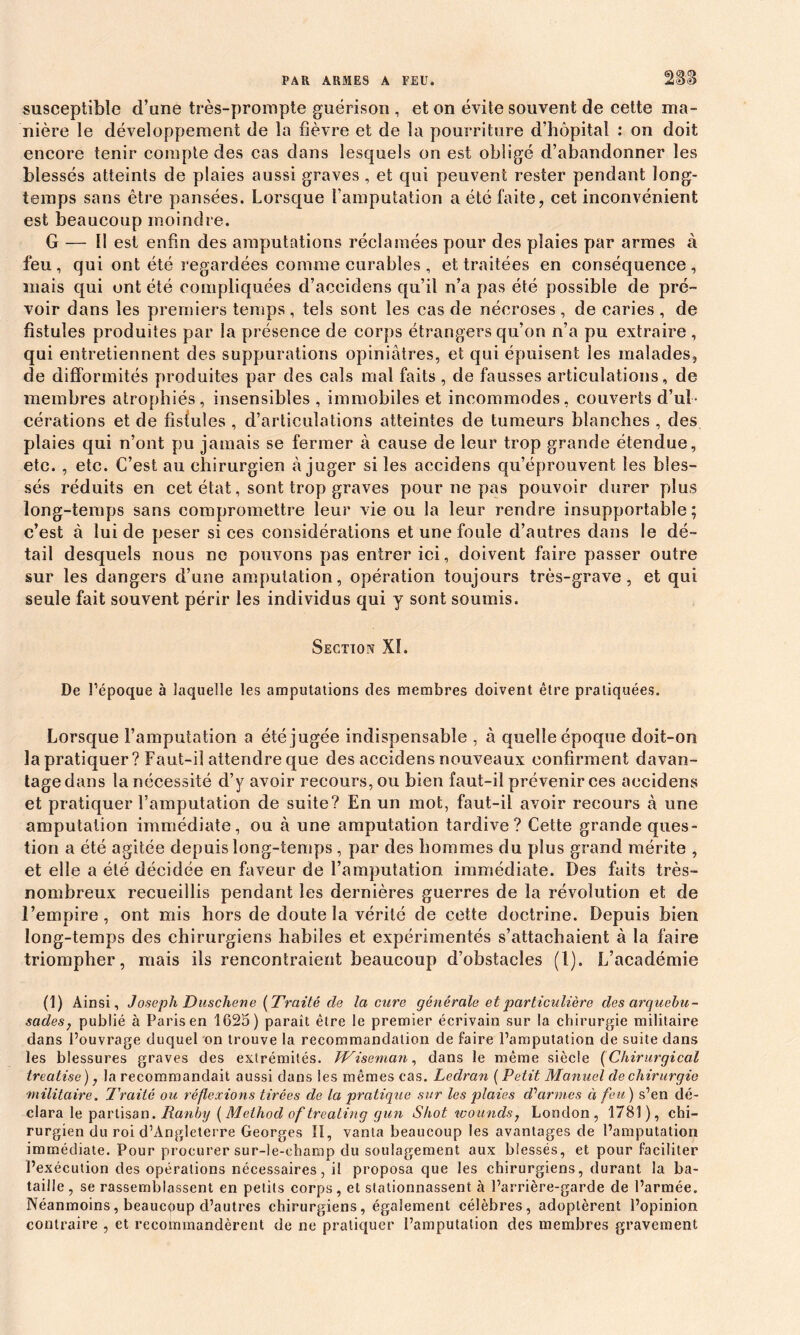 susceptible d’une très-prompte guérison , et on évite souvent de cette ma- nière le développement de la fièvre et de la pourriture d’hôpital : on doit encore tenir compte des cas dans lesquels on est obligé d’abandonner les blessés atteints de plaies aussi graves , et qui peuvent rester pendant long- temps sans être pansées. Lorsque l’amputation a été faite, cet inconvénient est beaucoup moindre. G — II est enfin des amputations réclamées pour des plaies par armes à feu, qui ont été regardées comme curables , et traitées en conséquence, mais qui ont été compliquées d’accidens qu’il n’a pas été possible de pré- voir dans les premiers temps , tels sont les cas de nécroses , de caries , de fistules produites par la présence de corps étrangers qu’on n’a pu extraire , qui entretiennent des suppurations opiniâtres, et qui épuisent les malades, de difformités produites par des cals mal faits , de fausses articulations, de membres atrophiés, insensibles , immobiles et incommodes, couverts d’ul- cérations et de fistules , d’articulations atteintes de tumeurs blanches , des plaies qui n’ont pu jamais se fermer à cause de leur trop grande étendue, etc. , etc. C’est au chirurgien à juger si les accidens qu’éprouvent les bles- sés réduits en cet état, sont trop graves pour ne pas pouvoir durer plus long-temps sans compromettre leur vie ou la leur rendre insupportable; c’est à lui de peser si ces considérations et une foule d’autres dans le dé- tail desquels nous ne pouvons pas entrer ici, doivent faire passer outre sur les dangers d’une amputation, opération toujours très-grave, et qui seule fait souvent périr les individus qui y sont soumis. Section Xî. De l’époque à laquelle les amputations des membres doivent être pratiquées. Lorsque l’amputation a été jugée indispensable , à quelle époque doit-on la pratiquer? Faut-il attendre que des accidens nouveaux confirment davan- tage dans la nécessité d’y avoir recours, ou bien faut-il prévenir ces accidens et pratiquer l’amputation de suite? En un mot, faut-il avoir recours à une amputation immédiate, ou à une amputation tardive? Cette grande ques- tion a été agitée depuis long-temps , par des hommes du plus grand mérite , et elle a été décidée en faveur de l’amputation immédiate. Des faits très- nombreux recueillis pendant les dernières guerres de la révolution et de l’empire, ont mis hors de doute la vérité de cette doctrine. Depuis bien long-temps des chirurgiens habiles et expérimentés s’attachaient à la faire triompher, mais ils rencontraient beaucoup d’obstacles (1). L’académie (1) Ainsi, Joseph Duscliene (Traité de la cure générale et particulière des arquebu- sades, publié à Paris en 1625) paraît être le premier écrivain sur la chirurgie militaire dans l’ouvrage duquel on trouve la recommandation de faire l’amputation de suite dans les blessures graves des extrémités. JViseman, dans le même siècle (Chirurgical treatise), la recommandait aussi dans les mêmes cas. Ledran (Petit Manuel de chirurgie 'militaire. Traité ou réflexions tirées de la pratique sur les plaies d'armes à feu) s’en dé- clara le partisan. Ranby ( Method of treating gun Shot wounds? London, 1781), chi- rurgien du roi d’Angleterre Georges II, vanta beaucoup les avantages de l’amputation immédiate. Pour procurer sur-le-champ du soulagement aux blessés, et pour faciliter l’exécution des opérations nécessaires, il proposa que les chirurgiens, durant la ba- taille, se rassemblassent en petits corps, et stationnassent à l’arrière-garde de l’armée. Néanmoins, beaucoup d’autres chirurgiens, également célèbres, adoptèrent l’opinion contraire , et recommandèrent de ne pratiquer l’amputation des membres gravement