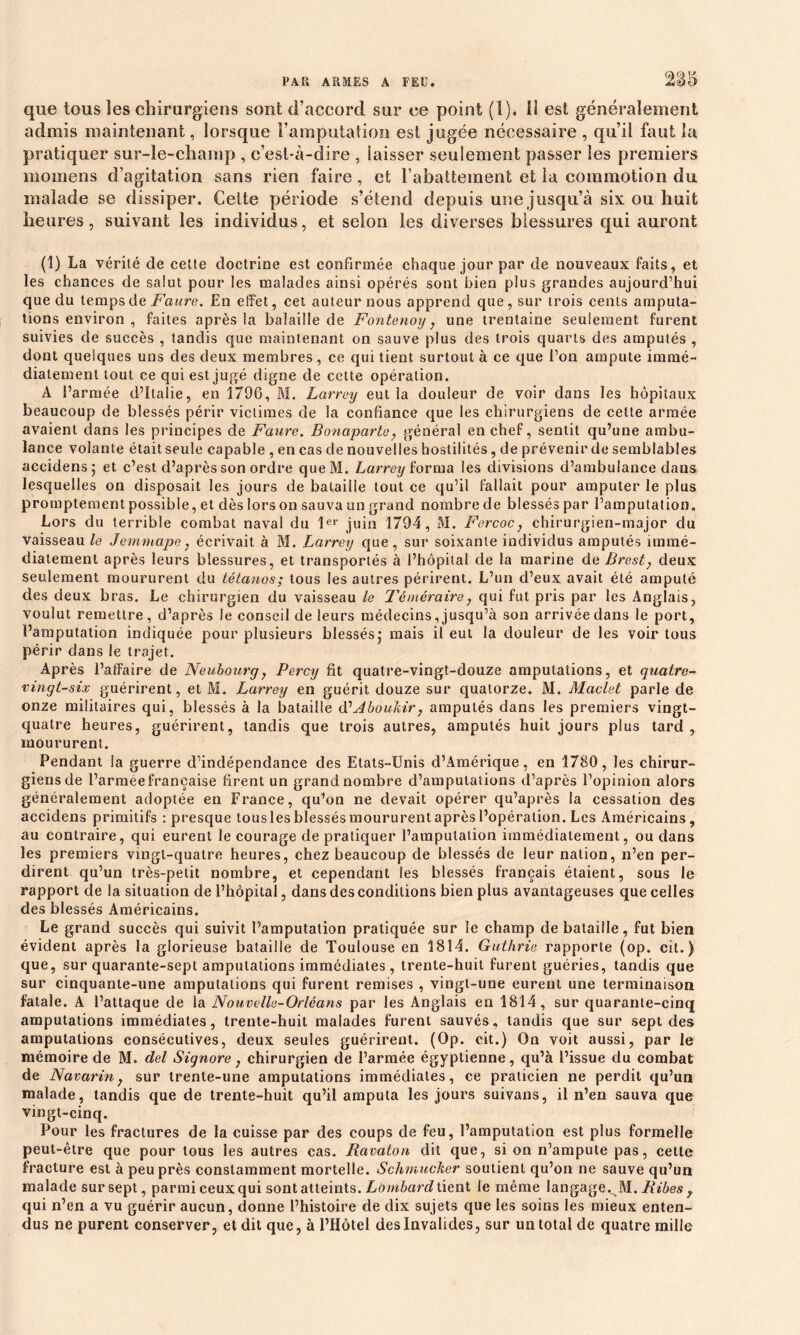 que tous les chirurgiens sont d’accord sur ce point (1). 11 est généralement admis maintenant, lorsque l’amputation est jugée nécessaire , qu’il faut la pratiquer sur-le-champ , c’est-à-dire , laisser seulement passer les premiers momens d’agitation sans rien faire , et rabattement et la commotion du malade se dissiper. Cette période s’étend depuis une jusqu’à six ou huit heures, suivant les individus, et selon les diverses blessures qui auront (1) La vérité de cette doctrine est confirmée chaque jour par de nouveaux faits, et les chances de salut pour les malades ainsi opérés sont bien plus grandes aujourd’hui que du temps de Faure. En effet, cet auteur nous apprend que, sur trois cents amputa- tions environ , faites après la balaille de Fontenoy, une trentaine seulement furent suivies de succès , tandis que maintenant on sauve plus des trois quarts des amputés , dont quelques uns des deux membres, ce qui tient surtout à ce que l’on ampute immé- diatement tout ce qui est jugé digne de celte opération. A l’armée d’Italie, en 1796, M. Larrey eut la douleur de voir dans les hôpitaux beaucoup de blessés périr victimes de la confiance que les chirurgiens de cette armée avaient dans les principes de Faure. Bonaparte, général en chef, sentit qu’une ambu- lance volante était seule capable , en cas de nouvelles hostilités, de prévenir de semblables accidens; et c’est d’après son ordre queM. Larrey forma les divisions d’ambulance dans lesquelles on disposait les jours de balaille tout ce qu’il fallait pour amputer le plus promptement possible, et dès lors on sauva un grand nombre de blessés par l’amputation. Lors du terrible combat naval du 1er juin 1794, M. Fercoc, chirurgien-major du vaisseau le Jemmape, écrivait à M. Larrey que, sur soixante individus amputés immé- diatement après leurs blessures, et transportés à l’hôpital de la marine de Brest} deux seulement moururent du tétanos; tous les autres périrent. L’un d’eux avait été amputé des deux bras. Le chirurgien du vaisseau le Téméraire} qui fut pris par les Anglais, voulut remettre, d’après le conseil de leurs médecins, jusqu’à son arrivée dans le port, l’amputation indiquée pour plusieurs blessés,- mais il eut la douleur de les voir tous périr dans le trajet. Après l’affaire de Neubourg, Percy fit quatre-vingt-douze amputations, et quatre- vingt-six guérirent, et M. Larrey en guérit douze sur quatorze. M. Maclet parle de onze militaires qui, blessés à la bataille d1 Aboukir, amputés dans les premiers vingt- quatre heures, guérirent, tandis que trois autres, amputés huit jours plus tard , moururent. Pendant la guerre d’indépendance des Etats-Unis d’Amérique, en 1780, les chirur- giens de l’armée française firent un grand nombre d’amputations d’après l’opinion alors généralement adoptée en France, qu’on ne devait opérer qu’après la cessation des accidens primitifs : presque tousles blessés moururent après l’opération. Les Américains, au contraire, qui eurent le courage de pratiquer l’amputation immédiatement, ou dans les premiers vingt-quatre heures, chez beaucoup de blessés de leur nation, n’en per- dirent qu’un très-petit nombre, et cependant les blessés français étaient, sous le rapport de la situation de l’hôpital, dans des conditions bien plus avantageuses que celles des blessés Américains. Le grand succès qui suivit l’amputation pratiquée sur le champ de bataille, fut bien évident après la glorieuse bataille de Toulouse en 1814. Guthrie rapporte (op. cit.) que, sur quarante-sept amputations immédiates , trente-huit furent guéries, tandis que sur cinquante-une amputations qui furent remises , vingt-une eurent une terminaison fatale. A l’attaque de la Nouvelle-Orléans par les Anglais en 1814, sur quarante-cinq amputations immédiates, trente-huit malades furent sauvés, tandis que sur sept des amputations consécutives, deux seules guérirent. (Op. cit.) On voit aussi, par le mémoire de M. del Signore, chirurgien de l’armée égyptienne, qu’à l’issue du combat de Navarin, sur trente-une amputations immédiates, ce praticien ne perdit qu’un malade, tandis que de trente-huit qu’il amputa les jours suivans, il n’en sauva que vingt-cinq. Pour les fractures de la cuisse par des coups de feu, l’amputation est plus formelle peut-être que pour tous les autres cas. Ravalon dit que, si on n’ampute pas, cette fracture est à peu près constamment mortelle. Schmucher soutient qu’on ne sauve qu’un malade sur sept, parmi ceux qui sont atteints. Lombard tient le même langage. M. Bibes f qui n’en a vu guérir aucun, donne l’histoire de dix sujets que les soins les mieux enten- dus ne purent conserver, et dit que, à l’Hôtel des Invalides, sur un total de quatre mille
