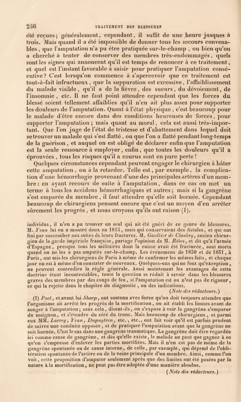 été reçues; généralement, cependant, il suffit de une heure jusques à trois. Mais quand il a été impossible de donner tous les secours convena- bles , que l’amputation n’a pu être pratiquée sur-le-champ , ou bien qu’on a cherché à tenter de conserver des membres très-endommagés, quels sont les signes qui annoncent qu’il est temps de renoncer à ce traitement, et quel est l’instant favorable à saisir pour pratiquer l’amputation consé- cutive? C’est lorsqu’on commence à s’apercevoir que ce traitement est tout-à-fait infructueux, que la suppuration est excessive, l’affaiblissement du malade visible, qu’il a de la fièvre, des sueurs, du dévoiement, de l’insomnie , etc. Il ne faut point attendre cependant que les forces du blessé soient tellement affaiblies qu’il n’en ait plus assez pour supporter les douleurs de l’amputation. Quant à l’état physique , c’est beaucoup pour le malade d’être encore dans des conditions heureuses de forces, pour supporter l’amputation; mais quant au moral, cela est aussi très-impor- tant. Que l’on juge de l’état de tristesse et d’abattement dans lequel doit se trouver un malade qui s’est flatté , ou que l’on a flatté pendant long-temps de la guérison , et auquel on est obligé de déclarer enfin que l’amputation est la seule ressource à employer, enfin, que toutes les douleurs qu’il a éprouvées , tous les risques qu’il a courus sont en pure perte ! Quelques circonstances cependant peuvent engager le chirurgien à hâter cette amputation, ou à la retarder. Telle est, par exemple, la complica- tion d’une hémorrhagie provenant d’une des principales artères d’un mem- bre : en ayant recours de suite à l’amputation, dans ce cas on met un terme à tous les accidens hémorrhagiques et autres ; mais si la gangrène s’est emparée du membre, il faut attendre qu’elle soit bornée. Cependant beaucoup de chirurgiens pensent encore que c’est un moyen d’en arrêter sûrement les progrès , et nous croyons qu’ils ont raison (1). individus, il n’en a pu trouver un seul qui ait été guéri de ce genre de blessures. M. Yvan lui en a montré deux en 1815, mais qui conservaient des fistules, et qui ont fini par succomber aux suites de leurs fractures. M. Gaultier de Claubry} ancien chirur- gien de la garde impériale française, partage l’opinion de M. Ribes, et dit qu’à l’armée d’Espagne, presque tous les militaires dont la cuisse avait été fracturée, sont morts quand on ne les a pas amputés sur-le-champ. Les événemens de 1850 et de 1831, à Paris, ont mis les chirurgiens de Paris à même de confirmer les mêmes faits, et chaque jour on est à même d’en constater de nouveaux. Quelques-uns qui ne font qu’exception , ne peuvent contredire la règle générale. Aussi maintenant les avantages de cette doctrine étant incontestables, toute la question se réduit à savoir dans les blessures graves des membres par des coups de feu, si l’amputation est ou n’est pas de rigueur, ce qui la rejette dans le chapitre du diagnostic , ou des indications. (Note des rédacteurs. ) (1) Poot, et avant lui Sharp, ont soutenu avec force qu’on doit toujours attendre que l’organisme ait arrêté les progrès de la mortification, ou ait établi les limites avant de songer à l’amputation; sans cela, disent-ils, on s’expose à voir la gangrène s’emparer du moignon, et s’étendre du côté du tronc. Mais beaucoup de chirurgiens , et parmi eux MM. Larrey, Yvan, Dupuylren, etc. , etc., ont fait voir qu’il est parfois prudent de suivre une conduite opposée , et de pratiquer l’amputation avant que la gangrène ne soit bornée. C’est le cas dans une gangrène traumatique. La gangrène doit être regardée ici comme cause de gangrène, et dès qu’elle existe, le malade ne peut que gagner à ce qu’on s’empresse d’enlever les parties mortifiées. Mais il n’en est pas de même de la gangrène spontanée ou de cause interne, de celle, par exemple, qui dépend de l’obli- tération spontanée de l’artère ou de la veine principale d’un membre. Ainsi, comme l’on voit, cette proposition d’amputer seulement après que des limites ont été posées par la nature à la mortification, ne peut pas être adoptée d’une manière absolue. ( Note des rédacteurs. )