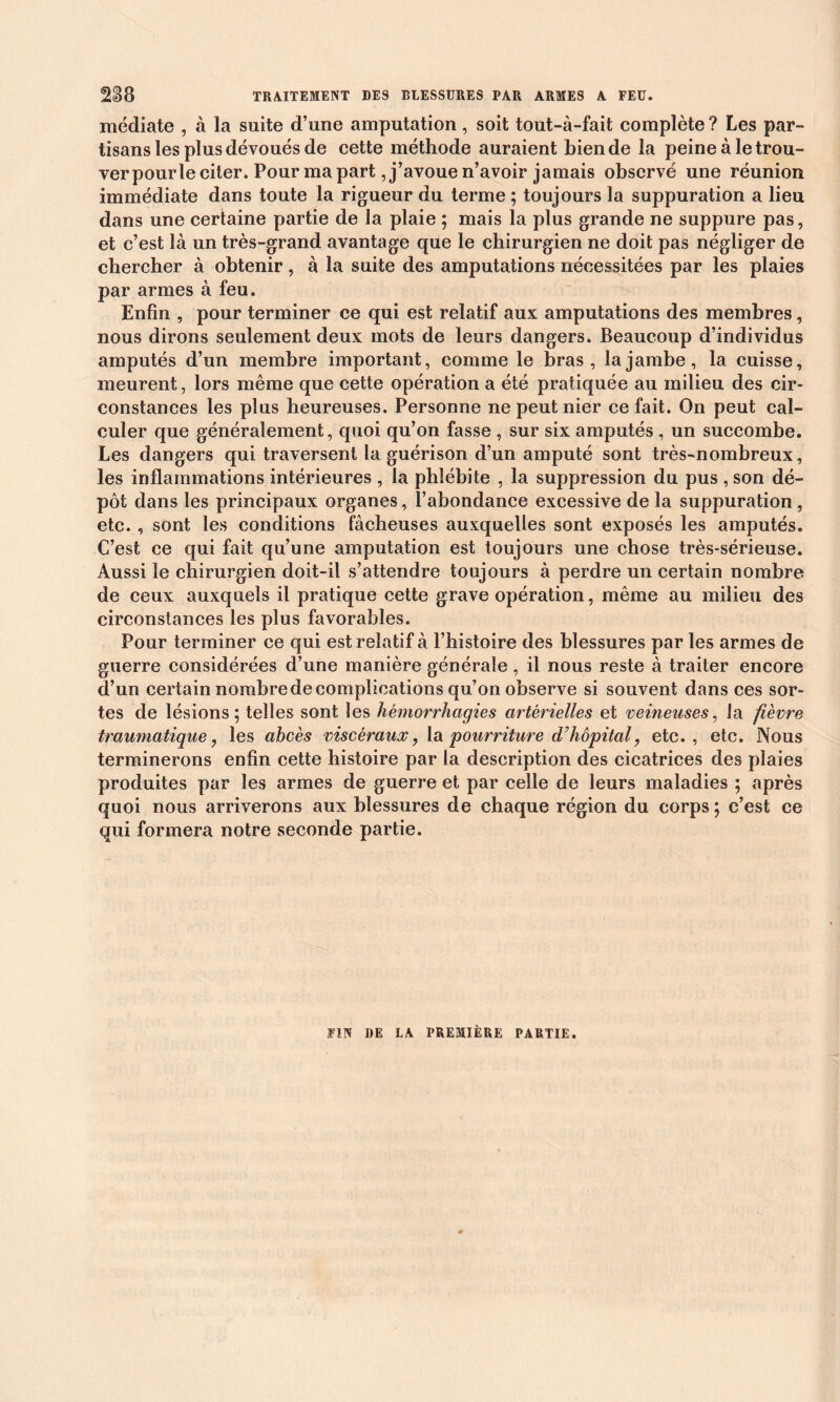 médiate , à la suite d’une amputation , soit tout-à-fait complète ? Les par- tisans les plus dévoués de cette méthode auraient Lien de la peineàletrou- verpourle citer. Pour ma part, j’avoue n’avoir jamais observé une réunion immédiate dans toute la rigueur du terme ; toujours la suppuration a lieu dans une certaine partie de la plaie ; mais la plus grande ne suppure pas, et c’est là un très-grand avantage que le chirurgien ne doit pas négliger de chercher à obtenir, à la suite des amputations nécessitées par les plaies par armes à feu. Enfin , pour terminer ce qui est relatif aux amputations des membres, nous dirons seulement deux mots de leurs dangers. Beaucoup d’individus amputés d’un membre important, comme le bras, la jambe, la cuisse, meurent, lors même que cette opération a été pratiquée au milieu des cir- constances les plus heureuses. Personne ne peut nier ce fait. On peut cal- culer que généralement, quoi qu’on fasse , sur six amputés , un succombe. Les dangers qui traversent la guérison d’un amputé sont très-nombreux, les inflammations intérieures , la phlébite , la suppression du pus , son dé- pôt dans les principaux organes, l’abondance excessive de la suppuration , etc., sont les conditions fâcheuses auxquelles sont exposés les amputés. C’est ce qui fait qu’une amputation est toujours une chose très-sérieuse. Aussi le chirurgien doit-il s’attendre toujours à perdre un certain nombre de ceux auxquels il pratique cette grave opération, même au milieu des circonstances les plus favorables. Pour terminer ce qui est relatif à l’histoire des blessures par les armes de guerre considérées d’une manière générale, il nous reste à traiter encore d’un certain nombre de complications qu’on observe si souvent dans ces sor- tes de lésions; telles sont les hémorrhagies artérielles et veineuses, la fièvre traumatique, les abcès viscéraux, la pourriture d'hôpital, etc., etc. Nous terminerons enfin cette histoire par la description des cicatrices des plaies produites par les armes de guerre et par celle de leurs maladies ; après quoi nous arriverons aux blessures de chaque région du corps ; c’est ce qui formera notre seconde partie.