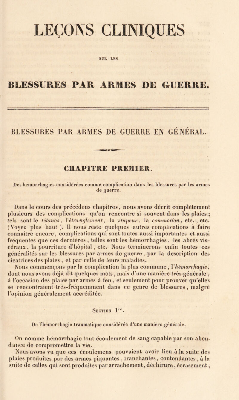 LEÇONS CLINIQUES SUR LES BLESSURES PAR ARMES DE GUERRE. BLESSURES PAR ARMES DE GUERRE EN GÉNÉRAL. CHAPITRE PREMIER. Des hémorrhagies considérées comme complication dans les blessures par les armes de guerre. Dans Je cours des précédons chapitres, nous avons décrit complètement plusieurs des complications qu’on rencontre si souvent dans les plaies ; tels sentie tétanos, Y étranglement, la stupeur, la commotion, e te. , etc. (Voyez plus haut ). U nous reste quelques autres complications à faire connaître encore, complications qui sont toutes aussi importantes et aussi fréquentes que ces dernières , telles sont les hémorrhagies, les abcès vis- céraux , la pourriture d’hôpital, etc. Nous terminerons enfin toutes ces généralités sur les blessures par armes de guerre , par la description des cicatrices des plaies , et par celle de leurs maladies. Nous commençons par la complication la plus commune , F hémorrhagie, dont nous avons déjà dit quelques mots , mais d’une manière très-générale , à l’occasion des plaies par armes à feu , et seulement pour prouver qu’elles se rencontraient très-fréquemment dans ce genre de blessures, malgré l’opinion généralement accréditée. Section lre. De l’hémorrhagie traumatique considérée d’une manière générale. On nomme hémorrhagie tout écoulement de sang capable par son abon- dance de compromettre la vie. Nous avons vu que ces écoulemens pouvaient avoir lieu à la suite des plaies produites par des armes piquantes , tranchantes, contondantes , à la suite de celles qui sont produites par arrachement, déchirure, écrasement ;