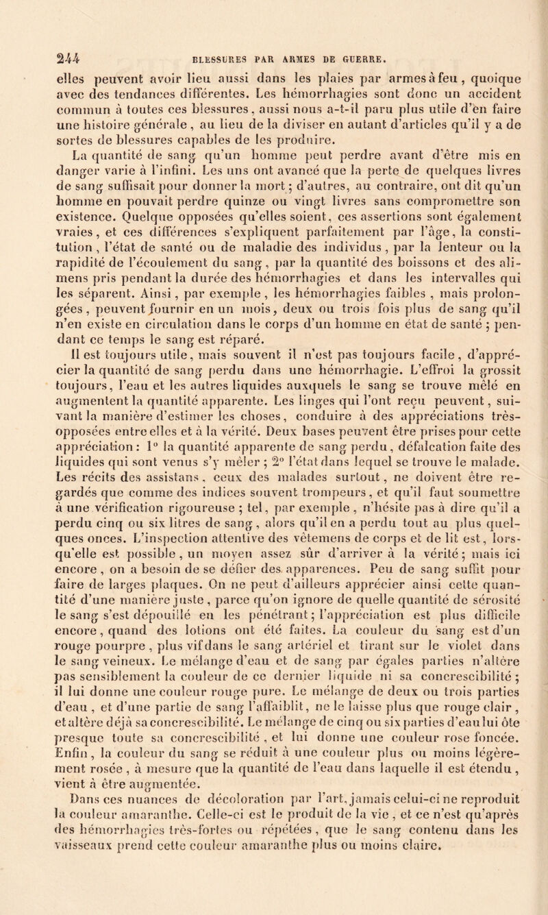 elles peuvent avoir lieu aussi dans les plaies par armes à feu, quoique avec des tendances différentes. Les hémorrhagies sont donc un accident commun à toutes ces blessures, aussi nous a-t-il paru plus utile d’en faire une histoire générale , au lieu de la diviser en autant d’articles qu’il y a de sortes de blessures capables de les produire. La quantité de sang qu’un homme peut perdre avant d’être mis en danger varie à l’infini. Les uns ont avancé que la perte de quelques livres de sang suffisait pour donner la mort ; d’autres, au contraire, ont dit qu’un homme en pouvait perdre quinze ou vingt livres sans compromettre son existence. Quelque opposées qu’elles soient, ces assertions sont également vraies, et ces différences s’expliquent parfaitement par l’âge, la consti- tution , l’état de santé ou de maladie des individus , par la lenteur ou la rapidité de l’écoulement du sang, par la quantité des boissons et des ali- mens pris pendant la durée des hémorrhagies et dans les intervalles qui les séparent. Ainsi, par exemple , les hémorrhagies faibles , mais prolon- gées , peuvent fournir en un mois, deux ou trois fois plus de sang qu’il n’en existe en circulation dans le corps d’un homme en état de santé ; pen- dant ce temps le sang est réparé. 11 est toujours utile, mais souvent il n’est pas toujours facile, d’appré- cier la quantité de sang perdu dans une hémorrhagie. L’effroi la grossit toujours, l’eau et les autres liquides auxquels le sang se trouve mêlé en augmentent la quantité apparente. Les linges qui l’ont reçu peuvent, sui- vant la manière d’estimer les choses, conduire à des appréciations très- opposées entre elles et à la vérité. Deux bases peuvent être prises pour cette appréciation: 1° la quantité apparente de sang perdu, défalcation faite des liquides qui sont venus s’y mêler ; 2° l’état dans lequel se trouve le malade. Les récits des assistans , ceux des malades surtout, ne doivent être re- gardés que comme des indices souvent trompeurs, et qu’il faut soumettre à une vérification rigoureuse ; tel, par exemple , n’hésite pas à dire qu’il a perdu cinq ou six litres de sang, alors qu’il en a perdu tout au plus quel- ques onces. L’inspection attentive des vètemens de corps et de lit est, lors- qu’elle est possible , un moyen assez sûr d’arriver à la vérité ; mais ici encore, on a besoin de se défier des, apparences. Peu de sang suffit pour faire de larges plaques. On ne peut d’ailleurs apprécier ainsi cette quan- tité d’une manière juste , parce qu’on ignore de quelle quantité de sérosité le sang s’est dépouillé en les pénétrant ; l’appréciation est pins difficile encore, quand des lotions ont été faites. La couleur du sang est d’un rouge pourpre , plus vif dans le sang artériel et tirant sur Je violet dans le sang veineux. Le mélange d’eau et de sang par égales parties n’altère pas sensiblement la couleur de ce dernier liquide ni sa concrescibilité ; il lui donne une couleur rouge pure. Le mélange de deux ou trois parties d’eau , et d’une partie de sang S’affaiblit, ne le laisse plus que rouge clair , et altère déjà sa concrescibilité. Le mélange de cinq ou six parties d’eau lui ôte presque toute sa concrescibilité , et lui donne une couleur rose foncée. Enfin, la couleur du sang se réduit à une couleur plus ou moins légère- ment rosée , à mesure que la quantité de l’eau dans laquelle il est étendu, vient à être augmentée. Dans ces nuances de décoloration par l’art, jamais celui-ci ne reproduit la couleur amaranthe. Celle-ci est le produit de la vie , et ce n’est qu’après des hémorrhagies très-fortes ou répétées, que îe sang contenu dans les vaisseaux prend cette couleur amaranthe plus ou moins claire.