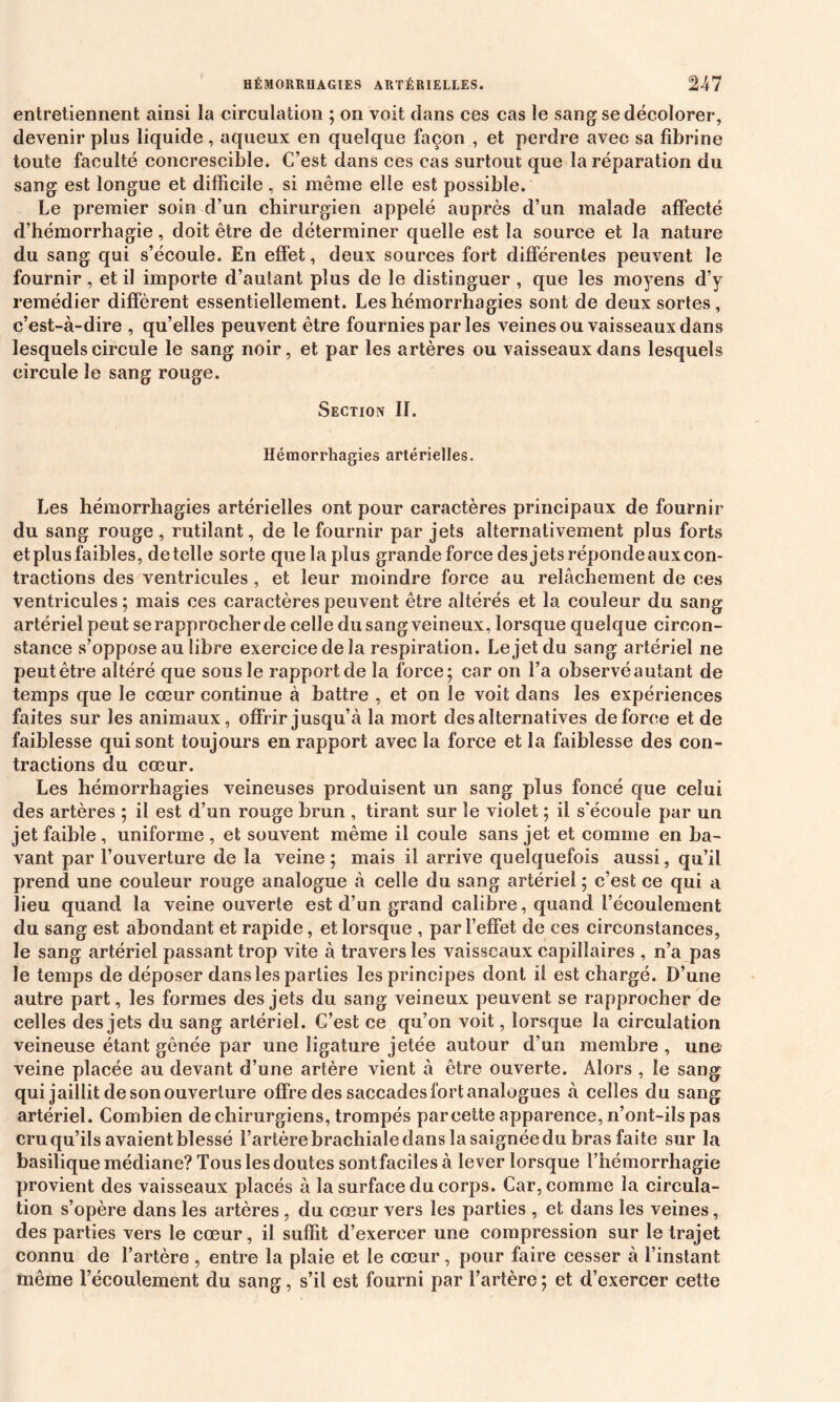 entretiennent ainsi la circulation ; on voit dans ces cas le sang se décolorer, devenir plus liquide, aqueux en quelque façon , et perdre avec sa fibrine toute faculté concrescible. C’est dans ces cas surtout que la réparation du sang est longue et difficile , si même elle est possible. Le premier soin d’un chirurgien appelé auprès d’un malade affecté d’hémorrhagie, doit être de déterminer quelle est la source et la nature du sang qui s’écoule. En effet, deux sources fort différentes peuvent le fournir, et il importe d’autant plus de le distinguer , que les moyens d’y remédier diffèrent essentiellement. Les hémorrhagies sont de deux sortes, c’est-à-dire , qu’elles peuvent être fournies par les veines ou vaisseaux dans lesquels circule le sang noir, et par les artères ou vaisseaux dans lesquels circule le sang rouge. Section II. Hémorrhagies artérielles. Les hémorrhagies artérielles ont pour caractères principaux de fournir du sang rouge, rutilant, de le fournir par jets alternativement plus forts et plus faibles, de telle sorte que la plus grande force des jets réponde aux con- tractions des ventricules , et leur moindre force au relâchement de ces ventricules ; mais ces caractères peuvent être altérés et la couleur du sang artériel peut se rapprocher de celle du sang veineux, lorsque quelque circon- stance s’oppose au libre exercice de la respiration. Le jet du sang artériel ne peut être altéré que sous le rapport de la force; car on l’a observé autant de temps que le cœur continue à battre , et on le voit dans les expériences faites sur les animaux, offrir jusqu’à la mort des alternatives de force et de faiblesse qui sont toujours en rapport avec la force et la faiblesse des con- tractions du cœur. Les hémorrhagies veineuses produisent un sang plus foncé que celui des artères ; il est d’un rouge brun , tirant sur le violet ; il s'écoule par un jet faible, uniforme , et souvent même il coule sans jet et comme en ba- vant par l’ouverture de la veine; mais il arrive quelquefois aussi, qu’il prend une couleur rouge analogue à celle du sang artériel ; c’est ce qui a lieu quand la veine ouverte est d’un grand calibre, quand l’écoulement du sang est abondant et rapide, et lorsque , par l’effet de ces circonstances, le sang artériel passant trop vite à travers les vaisseaux capillaires , n’a pas le temps de déposer dans les parties les principes dont il est chargé. D’une autre part, les formes des jets du sang veineux peuvent se rapprocher de celles des jets du sang artériel. C’est ce qu’on voit, lorsque la circulation veineuse étant gênée par une ligature jetée autour d’un membre , une veine placée au devant d’une artère vient à être ouverte. Alors , le sang qui jaillit de son ouverture offre des saccades fort analogues à celles du sang artériel. Combien de chirurgiens, trompés parcette apparence, n’ont-ils pas cru qu’ils avaient blessé l’artère brachiale dans la saignée du bras faite sur la basilique médiane? Tous les doutes sontfaciles à lever lorsque l’hémorrhagie provient des vaisseaux placés à la surface du corps. Car, comme la circula- tion s’opère dans les artères, du cœur vers les parties , et dans les veines, des parties vers le cœur, il suffit d’exercer une compression sur le trajet connu de l’artère , entre la plaie et le cœur, pour faire cesser à l’instant même l’écoulement du sang, s’il est fourni par l’artère ; et d’exercer cette