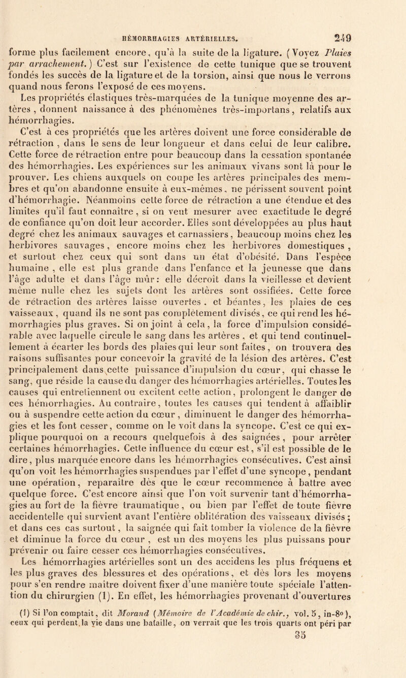 forme plus facilement encore, qu’à la suite de la ligature. (Voyez Plaies par arrachement. ) C’est sur l’existence de cette tunique que se trouvent fondés les succès de la ligature et de la torsion, ainsi que nous le verrons quand nous ferons l’exposé de ces moyens. Les propriétés élastiques très-marquées de la tunique moyenne des ar- tères , donnent naissance à des phénomènes très-importans, relatifs aux hémorrhagies. C’est à ces propriétés que les artères doivent une force considérable de rétraction , dans le sens de leur longueur et dans celui de leur calibre. Cette force de rétraction entre pour beaucoup dans la cessation spontanée des hémorrhagies. Les expériences sur les animaux vivans sont là pour le prouver. Les chiens auxquels on coupe Ses artères principales des mem- bres et qu’on abandonne ensuite à eux-mêmes, ne périssent souvent point d’hémorrhagie. Néanmoins cette force de rétraction a une étendue et des limites qu’il faut connaître , si on veut mesurer avec exactitude le degré de confiance qu’on doit leur accorder. Elles sont développées au plus haut degré chez les animaux sauvages et carnassiers , beaucoup moins chez les herbivores sauvages, encore moins chez les herbivores domestiques , et surtout chez ceux qui sont dans un état d’obésité. Dans l’espèce humaine , elle est plus grande dans l’enfance et la jeunesse que dans l’âge adulte et dans l’âge mûr: elle décroît dans la vieillesse et devient même nulle chez les sujets dont les artères sont ossifiées. Cette force de rétraction des artères laisse ouvertes, et béantes, les plaies de ces vaisseaux , quand ils ne sont pas complètement divisés, ce qui rend les hé- morrhagies plus graves. Si on joint à cela, la force d’impulsion considé- rable avec laquelle circule le sang dans les artères , et qui tend continuel- lement à écarter les bords des plaies qui leur sont faites, on trouvera des raisons suffisantes pour concevoir la gravité de la lésion des artères. C’est principalement dansxcette puissance d’impulsion du cœur, qui chasse le sang, que réside la cause du danger des hémorrhagies artérielles. Toutes les causes qui entretiennent ou excitent cette action, prolongent le danger de ces hémorrhagies. Au contraire, toutes les causes qui tendent à affaiblir ou à suspendre cette action du cœur , diminuent le danger des hémorrha- gies et les font cesser, comme on le voit dans la syncope. C’est ce qui ex- plique pourquoi on a recours quelquefois à des saignées , pour arrêter certaines hémorrhagies. Cette influence du cœur est, s’il est possible de le dire, plus marquée encore dans les hémorrhagies consécutives. C’est ainsi qn’on voit les hémorrhagies suspendues par l’effet d’une syncope, pendant une opération, reparaître dès que le cœur recommence à battre avec quelque force. C’est encore ainsi que l’on voit survenir tant d’hémorrha- gies au fort de la fièvre traumatique , ou bien par l’effet de toute fièvre accidentelle qui survient avant l’entière oblitération des vaisseaux divisés; et dans ces cas surtout, la saignée qui fait tomber la violence de la fièvre et diminue la force du cœur , est un des moyens les plus puissans pour prévenir ou faire cesser ces hémorrhagies consécutives. Les hémorrhagies artérielles sont un des accidens les plus fréquens et les plus graves des blessures et des opérations, et dès lors les moyens pour s’en rendre maître doivent fixer d’une manière foute spéciale l’atten- tion du chirurgien (1). En effet, les hémorrhagies provenant d’ouvertures (1) Si l’on comptait, dit Morand (Mémoire de VAcadémie de chir., vol. 5 , in-8° ), ceux qui perdent.la yie dans une bataille, on verrait que les trois quarts ont péri par O V ëo