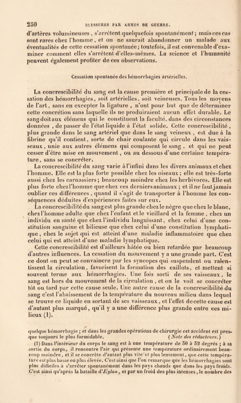 d’artères volumineuses, s’arrêtent quelquefois spontanément; mais ces cas sont rares chez l’homme , et on ne saurait abandonner un malade aux éventualités de cette cessation spontanée; toutefois, il est convenable d’exa- miner comment elles s’arrêtent d’elles-mêmes. La science et l’humanité peavent également profiter de ces observations. Cessation spontanée des hémorrhagies artérielles. La concrescibilité du sang est la cause première et principale de la ces- sation des hémorrhagies, soit artérielles, soit veineuses. Tous les moyens de l’art, sans en excepter la ligature , n’ont pour but que de déterminer eette concrétion sans laquelle ils ne produiraient aucun effet durable. Le sang doit aux élémens qui le constituent la faculté, dans des circonstances données , de passer de l’état liquide à l’état solide. Cette concrescibilité, plus grande dans le sang artériel que dans le sang veineux , est due à la fibrine qu’il contient, sorte de chair coulante qui circule dans les vais- seaux , unie aux autres élémens qui composent le sang , et qui ne peut cesser d’être mise en mouvement, ou au dessous d’une certaine tempéra- ture, sans se coneréter. La concrescibilité du sang varie à l’infini dans les divers animaux etchez l’homme. Elle est la plus forte possible chez les oiseaux ; elle est très-forte aussi chez les carnassiers; beaucoup moindre chez les herbivores. Elle est plus forte cbezl’homme que chez ces derniersanimaux ; et il ne fautjamais oublier ces différences , quand il s’agit de transporter à l’homme les con- séquences déduites d’expériences faites sur eux. La concrescibilité du sang est plus grande chez le nègre que chez le blanc, chez l’homme adulte que chez l’enfant etle vieillard et la femme, chez un individu en santé que chez l’individu languissant, chez celui d’une con- stitution sanguine et bilieuse que chez celui d’une constitution lymphati- que , chez le sujet qui est atteint d’une maladie inflammatoire que chez celui qui est atteint d’une maladie lymphatique. Cette concrescibilité est d’ailleurs hâtée ou bien retardée par beaucoup d’autres influences. La cessation du mouvement y a une grande part. C’est ce dont on peut se convaincre par les syncopes qui suspendent ou ralen- tissent la circulation, favorisent la formation des caillots, et mettent si souvent terme aux hémorrhagies. Une fois sorti de ses vaisseaux, le sang est hors du mouvement de la circulation , et on le voit se coneréter tôt ou tard par cette cause seule. Une autre cause de la concrescibilité du sang c’est l’abaissement de la température du nouveau milieu dans lequel se trouve ce liquide en sortant de ses vaisseaux, et l’effet de cette cause est d’autant plus marqué, qu’il y a une différence plus grande entre ces mi- lieux (1). quelque hémorrhagie ; et dans les grandes opérations de chirurgie cet, accident est pres- que toujours le plus formidable. (Note des rédacteurs.) (1) Dans l’intérieur du corps le sang est à une température de 50 à 52 degrés ; à sa sortie du corps, il rencontre l’air qui présente une température ordinairement beau- coup moindre, et il se concrète d’autant plus vite'et plus lentement, que eette tempéra- ture est plus basse ou plus élevée. C’est ainsi que l’on remarque que les hémorrhagies sont plus difficiles à s’arrêter spontanément dans les pays chauds que dans les pays froids. C’est ainsi qu’après la bataille (TEylau, et par un froid des plus intenses, le nombre des