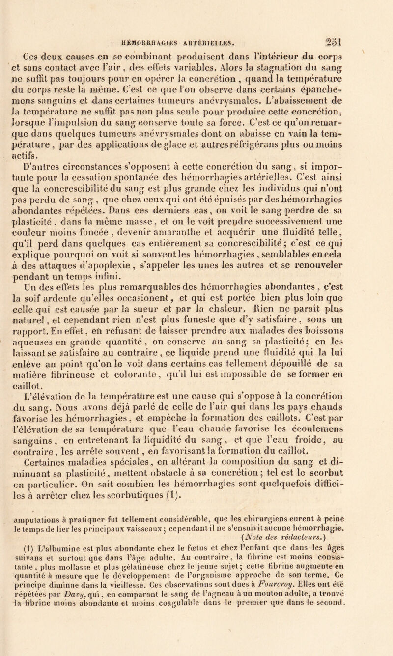 Ces deux causes en se combinant produisent dans l’intérieur du corps et sans contact avec l’air, des effets variables. Alors la stagnation du sang ne suffit pas toujours pour en opérer la concrétion , quand la température du corps reste la même. C’est ce que l'on observe dans certains épanche- me.ns sanguins et dans certaines tumeurs anévrysmales. L’abaissement de la température ne suffit pas non plus seule pour produire cette concrétion, lorsque l’impulsion du sang conserve toute sa force. C’est ce qu’on remar- que dans quelques tumeurs anévrysmales dont on abaisse en vain la tem- pérature , par des applications déglacé et autres réfrigérons plus ou moins actifs. D’autres circonstances s’opposent à cette concrétion du sang, si impor- tante pour la cessation spontanée des hémorrhagies artérielles. C’est ainsi que la conereseibilité du sang est plus grande chez les individus qui n’ont pas perdu de sang , que chez ceux qui ont été épuisés par des hémorrhagies abondantes répétées. Dans ces derniers cas, on voit le sang perdre de sa plasticité , dans la même masse, et on le voit prendre successivement une couleur moins foncée, devenir amaranthe et acquérir une fluidité telle, qu’il perd dans quelques cas entièrement sa conereseibilité ; c’est ce qui explique pourquoi on voit si souvent les hémorrhagies , semblables en cela à des attaques d’apoplexie, s’appeler les unes les autres et se renouveler pendant un temps infini. Un des effets les plus remarquables des hémorrhagies abondantes , c’est la soif ardente qu’elles occasionent, et qui est portée bien plus loin que celle qui est causée parla sueur et par la chaleur. Rien ne paraît plus naturel, et cependant rien n’est plus funeste que d’y satisfaire, sous un rapport. En effet, en refusant de laisser prendre aux malades des boissons aqueuses en grande quantité, on conserve au sang sa plasticité; en les laissant se satisfaire au contraire, ce liquide prend une fluidité qui la lui enlève au point qu’on le voit dans certains cas tellement dépouillé de sa matière fibrineuse et colorante, qu’il lui est impossible de se former en caillot. L’élévation de la température est une cause qui s’oppose à la concrétion du sang. Nous avons déjà parlé de celle de l’air qui dans les pays chauds favorise les hémorrhagies, et empêche la formation des caillots. C’est par l’élévation de sa température que l’eau chaude favorise les écoulemens sanguins, en entretenant la liquidité du sang, et que l’eau froide, au contraire, les arrête souvent, en favorisant la formation du caillot. Certaines maladies spéciales, en altérant la composition du sang et di- minuant sa plasticité, mettent obstacle à sa concrétion ; tel est le scorbut en particulier. On sait combien les hémorrhagies sont quelquefois diffici- les à arrêter chez les scorbutiques (1). amputations à pratiquer fut tellement considérable, que les chirurgiens eurent à peine le temps de lier les principaux vaisseaux ; cependant il ne s’ensuivit aucune hémorrhagie. (Note des rédacteurs.) (1) L’albumine est plus abondante chez le fœtus et chez l’enfant que dans les âges suivans et surtout que dans l’âge adulte. Au contraire, la fibrine est moins consis- tante, plus mollasse et plus gélatineuse chez le jeune sujet; cette fibrine augmente en quantité à mesure que le développement de l’organisme approche de son terme. Ce principe diminue dans la vieillesse. Ces observations sont dues à Fourcroy. Elles ont été répétées par Davy, qui, en comparant le sang de l’agneau à un mouton adulte, a trouvé la fibrine moins abondante et moins coagulable dans le premier que dans le second.