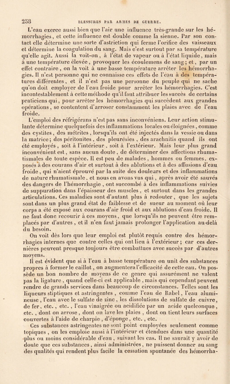 L’eau exerce aussi bien que l’air une influence très-grande sur les hé- morrhagies, et cette influence est double comme la sienne. Par son con- tact elle détermine une sorte d’astriction qui ferme l’orifice des vaisseaux et détermine la coagulation du sang. Mais c’est surtout par sa température qu’elle agit. Aussi la voit-on, à l’état de vapeur ou à l’état liquide, mais à une température élevée , provoquer les écouïemens de sang ; et, par un effet contraire , on la voit à une basse température arrêter les hémorrha- gies. Il n’est personne qui ne connaisse ces effets de l’eau à des tempéra- tures différentes, et il n’est pas une personne du peuple qui ne sache qu’on doit employer de Peau froide pour arrêter les hémorrhagies. C’est incontestablement à cette méthode qu’il faut attribuer les succès de certains praticiens qui, pour arrêter les hémorrhagies qui succèdent aux grandes opérations, se contentent d’arroser constamment les plaies avec (le l’eau froide. L’emploi des réfrigérans n’est pas sans inconvéniens. Leur action stimu- lante détermine quelquefois des inflammations locales ou éloignées, comme des cystites, des métrites , lorsqu’ils ont été injectés dans la vessie ou dans la matrice; des péritonites , des pleurésies , des arachnitis quand ils ont été employés , soit à l’intérieur , soit à l’extérieur. Mais leur plus grand inconvénient est, sans aucun doute , de déterminer des affections rhuma- tismales de toute espèce. 11 est peu de malades, hommes ou femmes, ex- posés à des courans d’air et surtout à des ablutions et à des affusions d’eau froide, qui n’aient éprouvé par la suite des douleurs et des inflammations de nature rhumatismale, et nous en avons vus qui, après avoir été sauvés des dangers de l’hémorrhagie , ont succombé à des inflammations suivies de suppuration dans l’épaisseur des muscles , et surtout dans les grandes articulations. Ces maladies sont d’autant plus à redouter , que les sujets sont dans un plus grand état de faiblesse et de sueur au moment où leur corps a été exposé aux courans d’air froid et aux ablutions d’eau froide. 11 ne faut donc recourir à ces moyens, que lorsqu’ils ne peuvent être rem- placés par d’autres, et il n’en faut jamais prolonger l’application au-delà du besoin. On voit dès lors que leur emploi est plutôt requis contre des hémor- rhagies internes que contre celles qui ont lieu à l’extérieur; car ces der- nières peuvent presque toujours être combattues avec succès par d’autres moyens. 11 est évident que si à l’eau à basse température on unit des substances propres à former le caillot, on augmentera l’efficacité de cette eau. On pos- sède un bon nombre de moyens de ce genre qui assurément ne valent pas la ligature , quand celle-ci est applicable , mais qui cependant peuvent rendre de grands services dans beaucoup de circonstances. Telles sont les liqueurs stiptiques et astringentes , comme l’eau de Rabel, l’eau alumi- neuse , l’eau avec le sulfate de zinc , les dissolutions de sulfate de cuivre, de fer, etc. , etc. , l’eau vinaigrée ou acidifiée par un acide quelconque , etc. , dont on arrose, dont on lave les plaies , dont on tient leurs surfaces couvertes à l’aide de charpie , d’éponge, etc., etc. Ces substances astringentes ne sont point employées seulement comme topiques , on les emploie aussi à l’intérieur et étendues dans une quantité .plus ou moins considérable d’eau , suivant les cas. 11 ne saurait y avoir de doute que ces substances , ainsi administrées, ne puissent donner au sang des qualités qui rendent plus facile la cessation spontanée des hémorrha-