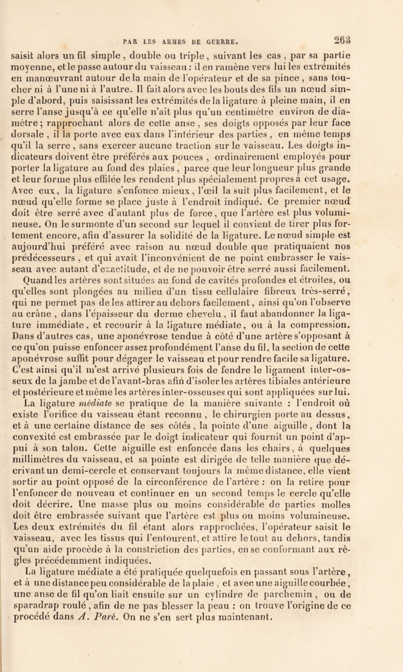 26S saisit alors un fil simple, double ou triple, suivant les cas , par sa partie moyenne, et le passe autour du vaisseau : il en ramène vers lui les extrémités en manœuvrant autour delà main de l’opérateur et de sa pince , sans tou- cher ni à l’une ni à l’autre. Il fait alors avec les bouts des fils un nœud sim- ple d’abord, puis saisissant les extrémités de la ligature à pleine main, il en serre l’anse jusqu’à ce qu’elle n’ait plus qu’un centimètre environ de dia- mètre; rapprochant alors de cette anse , ses doigts opposés parleur face dorsale , il la porte avec eux dans l’intérieur des parties , en même temps qu’il la serre, sans exercer aucune traction sur le vaisseau. Les doigts in- dicateurs doivent être préférés aux pouces , ordinairement employés pour porter la ligature au fond des plaies , parce que leur longueur plus grande et leur forme plus effilée les rendent plus spécialement propres à cet usage. Avec eux, la ligature s’enfonce mieux, Fœil la suit plus facilement, et le nœud qu’elle forme se place juste à l'endroit indiqué. Ce premier nœud doit être serré avec d’autant plus de force, que l’artère est plus volumi- neuse. On le surmonte d’un second sur lequel il convient de tirer plus for- tement encore, afin d’assurer la solidité de la ligature. Le nœud simple est aujourd’hui préféré avec raison au nœud double que pratiquaient nos prédécesseurs , et qui avait l'inconvénient de ne point embrasser le vais- seau avec autant d’exactitude, et de ne pouvoir être serré aussi facilement. Quand les artères sont situées au fond de cavités profondes et étroites, ou qu’elles sont plongées au milieu d’un tissu cellulaire fibreux très-serré, qui ne permet pas de les attirer au dehors facilement, ainsi qu’on l’observe au crâne , dans l’épaisseur du derme chevelu, il faut abandonner la liga- ture immédiate, et recourir à la ligature médiate, ou à la compression. Dans d’autres cas, une aponévrose tendue à côté d’une artère s’opposant à ce qu’on puisse enfoncer assez profondément l’anse du fil, la section de cette aponévrose suffit pour dégager le vaisseau et pour rendre facile sa ligature. C’est ainsi qu’il m’est arrivé plusieurs fois de fendre le ligament inter-os- seux de la jambe et de l’avant-bras afin d’isoler les artères tibiales antérieure et postérieure et même les artères inter-osseuses qui sont appliquées sur lui. La ligature médiate se pratique de la manière suivante : l’endroit où existe l’orifice du vaisseau étant reconnu , le chirurgien porte au dessus, et à une certaine distance de ses côtés , la pointe d’une aiguille, dont la convexité est embrassée par le doigt indicateur qui fournit un point d’ap- pui à son talon. Cette aiguille est enfoncée dans les chairs, à quelques millimètres du vaisseau, et sa pointe est dirigée de telle manière que dé- crivant un demi-cercle et conservant toujours la même distance, elie vient sortir au point opposé de la circonférence de l’artère : on la retire pour l’enfoncer de nouveau et continuer en un second temps le cercle qu’elle doit décrire. Une masse plus ou moins considérable de parties molles doit être embrassée suivant que l’artère est plus ou moins volumineuse. Les deux extrémités du fil étant alors rapprochées, l’opérateur saisit le vaisseau, avec les tissus qui l’entourent, et attire le tout au dehors, tandis qu’un aide procède à la constriction des parties, en se conformant aux rè- gles précédemment indiquées. La ligature médiate a été pratiquée quelquefois en passant sous l’artère , et à une distance peu considérable de la plaie , et avec une aiguille courbée, une anse de fil qu’on liait ensuite sur un cylindre de parchemin , ou de sparadrap roulé , afin de ne pas blesser la peau : on trouve l’origine de ce procédé dans A. Paré. On ne s’en sert plus maintenant.