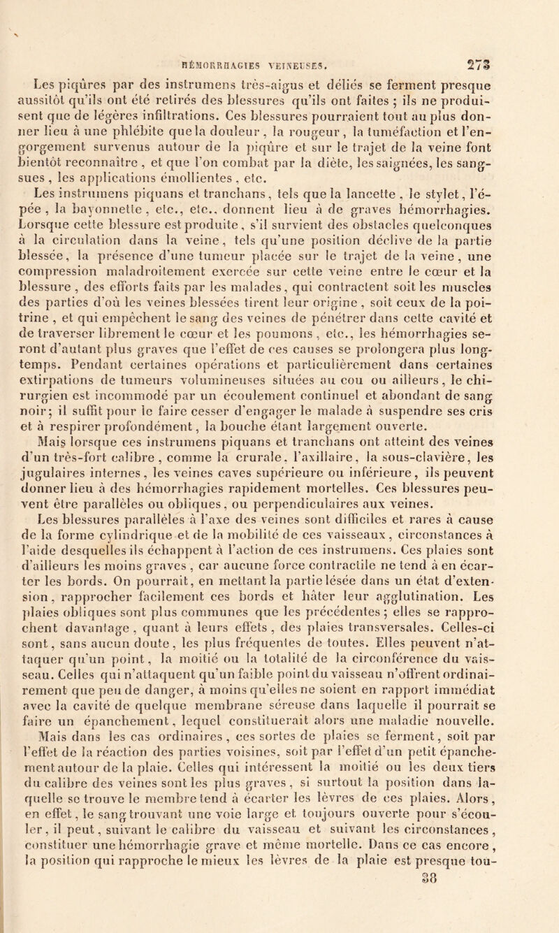 Les piqûres par des instrumens très-aigus et déliés se ferment presque aussitôt qu’ils ont été retirés des blessures qu’ils ont faites ; ils ne produi- sent que de légères infiltrations. Ces blessures pourraient tout au plus don- ner lieu à une phlébite que la douleur, la rougeur, la tuméfaction et ren- gorgeaient survenus autour de la piqûre et sur le trajet de la veine font bientôt reconnaître , et que l’on combat par la diète, les saignées, les sang- sues , les applications émollientes , etc. Les instrumens piquans et tranchans, tels que la lancette , Je stylet, l’é- pée , la bayonnette , etc., etc., donnent lieu à de graves hémorrhagies. Lorsque cette blessure est produite , s’il survient des obstacles quelconques à la circulation dans la veine, tels qu’une position déclive de la partie blessée, la présence d’une tumeur placée sur le trajet de la veine, une compression maladroitement exercée sur cette veine entre le cœur et la blessure , des efforts faits par les malades, qui contractent soit les muscles des parties d'où les veines blessées tirent leur origine , soit ceux de la poi- trine , et qui empêchent le sang des veines de pénétrer dans cette cavité et de traverser librement le cœur et les poumons , etc., les hémorrhagies se- ront d’autant plus graves que l’elfet de ces causes se prolongera plus long- temps. Pendant certaines opérations et particulièrement dans certaines extirpations de tumeurs volumineuses situées au cou ou ailleurs, le chi- rurgien est incommodé par un écoulement continuel et abondant de sang noir; il suffit pour le faire cesser d’engager le malade à suspendre ses cris et à respirer profondément, la bouche étant largement ouverte. Mais lorsque ces instrumens piquans et tranchans ont atteint des veines d’un très-fort calibre, comme la crurale, l’axillaire, la sous-clavière, les jugulaires internes, les veines caves supérieure ou inférieure, ils peuvent donner lieu à des hémorrhagies rapidement mortelles. Ces blessures peu- vent être parallèles ou obliques, ou perpendiculaires aux veines. Les blessures parallèles à l’axe des veines sont difficiles et rares à cause de la forme cylindrique et de la mobilité de ces vaisseaux , circonstances à Laide desquelles ils échappent à l’action de ces instrumens. Ces plaies sont d’ailleurs les moins graves , car aucune force contractile ne tend à en écar- ter les bords. On pourrait, en mettant la partie lésée dans un état d’exten- sion, rapprocher facilement ces bords et hâter leur agglutination. Les plaies obliques sont plus communes que les précédentes; elles se rappro- chent davantage, quant à leurs effets, des plaies transversales. Celles-ci sont, sans aucun doute, les plus fréquentes de toutes. Elles peuvent n’at- taquer qu’un point, la moitié ou la totalité de la circonférence du vais- seau. Celles qui n’attaquent qu’un faible point du vaisseau n’offrent ordinai- rement que pende danger, à moins quelles ne soient en rapport immédiat avec la cavité de quelque membrane séreuse dans laquelle il pourrait se faire un épanchement, lequel constituerait alors une maladie nouvelle. Mais dans les cas ordinaires, ces sortes de plaies so ferment, soit par l’effet de la réaction des parties voisines, soit par l’effet d’un petit épanche- ment autour de la plaie. Celles qui intéressent la moitié ou les deux tiers du calibre des veines sont les plus graves, si surtout la position dans la- quelle se trouve le membre tend à écarter les lèvres de ces plaies. Alors, en effet, le sang trouvant une voie large et. toujours ouverte pour s’écou- ler, il peut, suivant le calibre du vaisseau et suivant les circonstances, constituer une hémorrhagie grave et même mortelle. Dans ce cas encore, la position qui rapproche le mieux les lèvres de la plaie est presque tou- 88