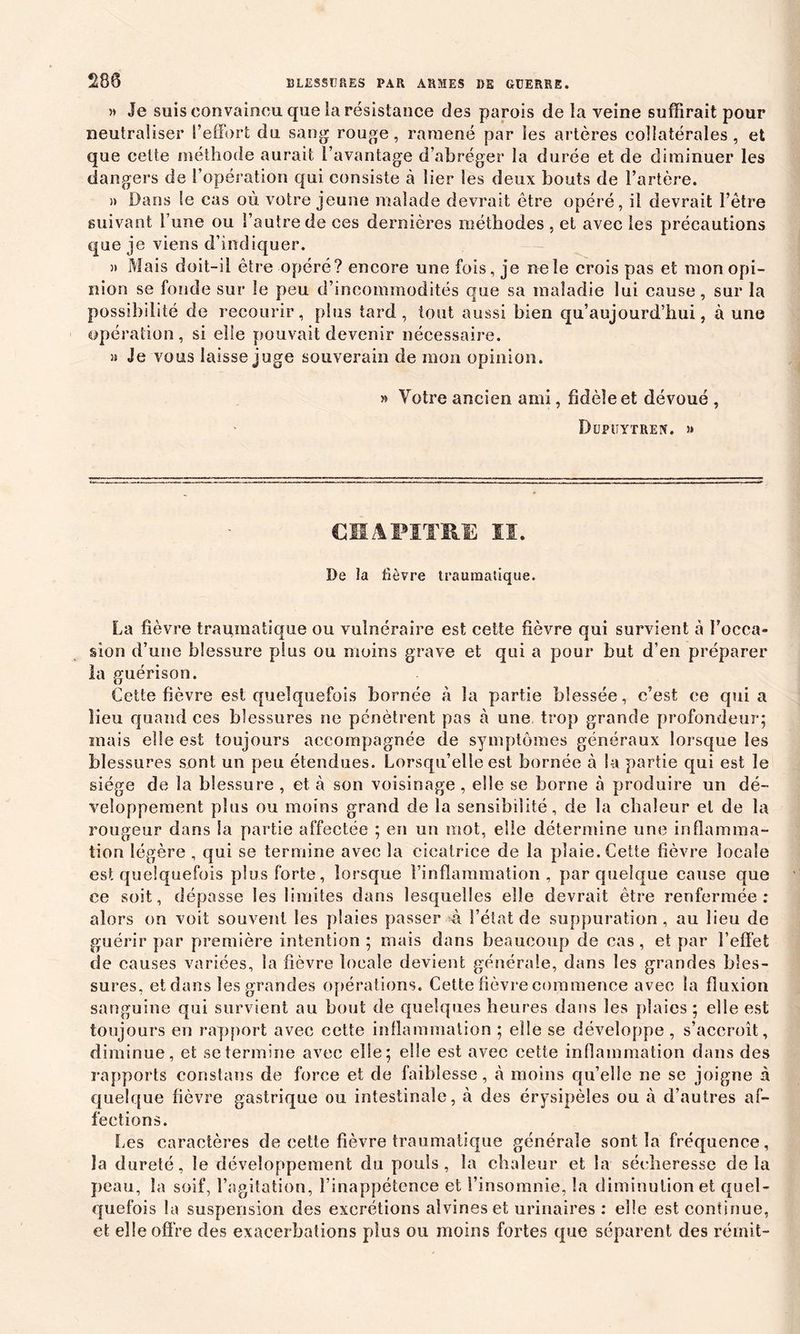 280 » Je suis convaincu que la résistance des parois de la veine suffirait pour neutraliser l’effort du sang rouge, ramené par les artères collatérales, et que cette méthode aurait l’avantage d’abréger la durée et de diminuer les dangers de l’opération qui consiste à lier les deux bouts de l’artère. » Dans le cas où votre jeune malade devrait être opéré, il devrait î’ètre suivant l’une ou l’autre de ces dernières méthodes , et avec les précautions que je viens d’indiquer. » Mais doit-il être opéré? encore une fois, je ne le crois pas et mon opi- nion se fonde sur le peu d’incommodités que sa maladie lui cause, sur la possibilité de recourir, plus tard, tout aussi bien qu’auj ourd’hui, à une opération, si elle pouvait devenir nécessaire. » Je vous laisse juge souverain de mon opinion. » Votre ancien ami, fidèle et dévoué , Dupuytren. » CHAPITRE II. De la fièvre traumatique. La fièvre traumatique ou vulnéraire est cette fièvre qui survient à l’occa- sion d’une blessure plus ou moins grave et qui a pour but d’en préparer la guérison. Cette fièvre est quelquefois bornée à la partie blessée, c’est ee quia lieu quand ces blessures ne pénètrent pas à une trop grande profondeur; mais elle est toujours accompagnée de symptômes généraux lorsque les blessures sont un peu étendues. Lorsqu’elle est bornée à la partie qui est le siège de la blessure , et à son voisinage , elle se borne à produire un dé- veloppement plus ou moins grand de la sensibilité, de la chaleur et de la rougeur dans la partie affectée ; en un mot, elle détermine une inflamma- tion légère , qui se termine avec la cicatrice de la plaie. Cette fièvre locale est quelquefois plus forte, lorsque l’inflammation, par quelque cause que ce soit, dépasse les limites dans lesquelles elle devrait être renfermée: alors on voit souvent les plaies passer à l’état de suppuration, au lieu de guérir par première intention ; mais dans beaucoup de cas, et par l’effet de causes variées, la fièvre locale devient générale, dans les grandes bles- sures, et dans les grandes opérations. Cette fièvre commence avec la fluxion sanguine qui survient au bout de quelques heures dans les plaies; elle est toujours en rapport avec cette inflammation ; elle se développe , s’accroît, diminue, et se termine avec elle; elle est avec cette inflammation dans des rapports constaus de force et de faiblesse, à moins qu’elle ne se joigne à quelque fièvre gastrique ou intestinale, à des érysipèles ou à d’autres af- fections. 1ms caractères de cette fièvre traumatique générale sont la fréquence, la dureté, le développement du pouls, la chaleur et la sécheresse delà peau, la soif, l’agitation, l’inappétence et l’insomnie, la diminution et quel- quefois la suspension des excrétions aîvineset urinaires : elle est continue, et elle offre des exacerbations plus ou moins fortes que séparent des rémit-