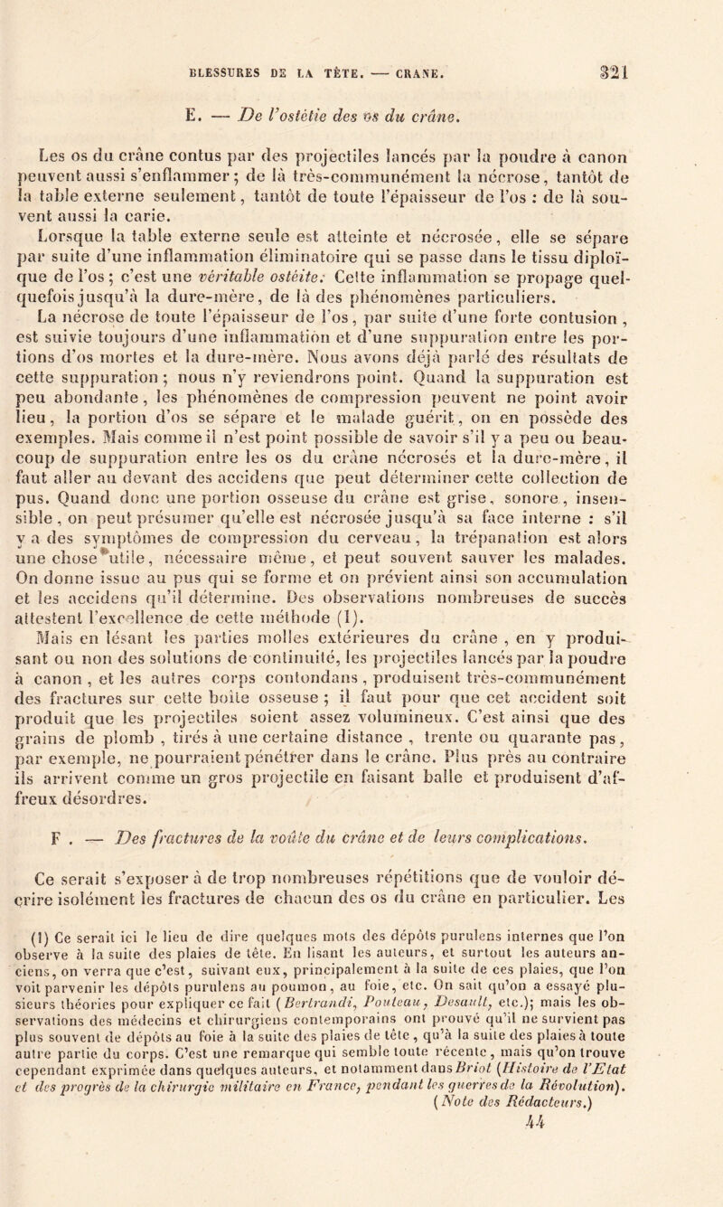 E. — De Vostètie des os du crâne. Les os du crâne contus par des projectiles lancés par la poudre à canon peuvent aussi s’enflammer; de là très-communément la nécrose, tantôt de la table externe seulement, tantôt de toute l’épaisseur de l’os : de là sou- vent aussi la carie. Lorsque la table externe seule est atteinte et nécrosée, elle se sépare par suite d’une inflammation éliminatoire qui se passe dans le tissu diploï- que de l’os ; c’est une véritable ostéite; Celte inflammation se propage quel- quefois jusqu’à la dure-mère, de là des phénomènes particuliers. La nécrose de toute l’épaisseur de l’os, par suite d’une forte contusion , est suivie toujours d’une inflammation et d’une suppuration entre les por- tions d’os mortes et la dure-mère. Nous avons déjà parlé des résultats de cette suppuration ; nous n’y reviendrons point. Quand la suppuration est peu abondante, les phénomènes de compression peuvent ne point avoir lieu, la portion d’os se sépare et le malade guérit, on en possède des exemples. Mais comme il n’est point possible de savoir s’il y a peu ou beau- coup de suppuration entre les os du crâne nécrosés et la dure-mère, il faut aller au devant des aceidens que peut déterminer cette collection de pus. Quand donc une portion osseuse du crâne est grise, sonore, insen- sible , on peut présumer quelle est nécrosée jusqu’à sa face interne : s’il y a des symptômes de compression du cerveau, la trépanation est alors une chose utile, nécessaire môme, et peut souvent sauver les malades. On donne issue au pus qui se forme et on prévient ainsi son accumulation et les aceidens qu’il détermine. Des observations nombreuses de succès attestent rexceîîence de cette méthode (1). Mais en lésant les parties molles extérieures du crâne , en y produi- sant ou non des solutions de continuité, les projectiles lancés par la poudre à canon , et les autres corps contondans , produisent très-communément des fractures sur cette boite osseuse ; il faut pour que cet accident soit produit que les projectiles soient assez volumineux. C’est ainsi que des grains de plomb , tirés à une certaine distance , trente ou quarante pas, par exemple, ne pourraient pénétrer dans le crâne. Plus près au contraire iis arrivent comme un gros projectile en faisant balle et produisent d’af- freux désordres. F . — Des fractures de la voûte du crâne et de leurs complications. ' * Ce serait s’exposer à de trop nombreuses répétitions que de vouloir dé- crire isolément les fractures de chacun des os du crâne en particulier. Les (1) Ce serait ici le lieu de dire quelques mots des dépôts purulens internes que l’on observe à la suite des plaies de tête. En lisant les auteurs, et surtout les auteurs an- ciens, on verra que c’est, suivant eux, principalement à la suite de ces plaies, que l’on voit parvenir les dépôts purulens au poumon, au foie, etc. On sait qu’on a essayé plu- sieurs théories pour expliquer ce fait ( Bertrandi, Pouteau, Desault, etc.); mais les ob- servations des médecins et chirurgiens contemporains ont prouvé quàl ne survient pas plus souvent de dépôts au foie à la suite des plaies de tête , qu’à la suite des plaies à toute autre partie du corps. C’est une remarque qui semble toute récente, mais qu’on trouve cependant exprimée dans quelques auteurs, et notamment dans Bnot (Histoire de l’Etat cl des progrès de la chirurgie militaire en Franco, pendant les guerres de la Révolution'). ( Note des Rédacteurs.) 44