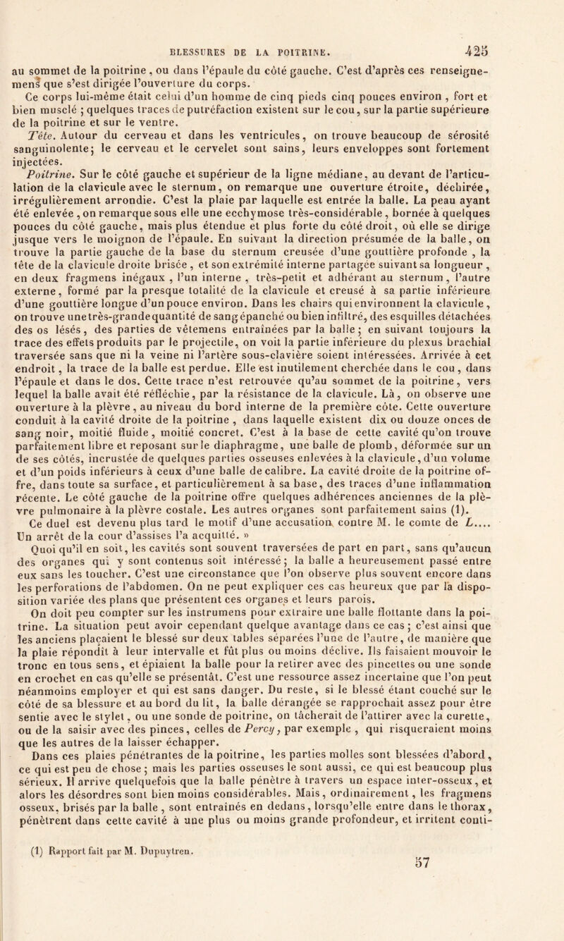 au sommet de la poitrine , ou dans l’épaule du côté gauche. C’est d’après ces renseigne- ment que s’est dirigée l’ouverture du corps. Ce corps lui-même était celui d’un homme de cinq pieds cinq pouces environ , fort et bien musclé ; quelques traces de putréfaction existent sur le cou, sur la partie supérieure de la poitrine et sur le ventre. Tête. Autour du cerveau et dans les ventricules, on trouve beaucoup de sérosité sanguinolente; le cerveau et le cervelet sont sains, leurs enveloppes sont fortement injectées. Poitrine. Sur le côté gauche et supérieur de la ligne médiane, au devant de l’articu- lation de la clavicule avec le sternum, on remarque une ouverture étroite, déchirée, irrégulièrement arrondie. C’est la plaie par laquelle est entrée la balle. La peau ayant été enlevée , on remarque sous elle une ecchymose très-considérable , bornée à quelques pouces du côté gauche, mais plus étendue et plus forte du côté droit, où elle se dirige jusque vers le moignon de l’épaule. En suivant la direction présumée de la balle, on trouve la partie gauche de la base du sternum creusée d’une gouttière profonde , la tête de la clavicule droite brisée , et son extrémité interne partagée suivant sa longueur , en deux fragmens inégaux , l’un interne , très-petit et adhérant au sternum , l’autre externe, formé par la presque totalité de la clavicule et creusé à sa partie inférieure d’une gouttière longue d’un pouce environ. Dans les chairs qui environnent la clavicule, on trouve unetrès-grandequantité de sangépanché ou bien infiltré, des esquilles détachées des os lésés, des parties de vêtemens entraînées par la balle; en suivant toujours la trace des effets produits par le projectile, on voit la partie inférieure du plexus brachial traversée sans que ni la veine ni l’artère sous-clavière soient intéressées. Arrivée à cet endroit, la trace de la balle est perdue. Elle est inutilement cherchée dans le cou , dans l’épaule et dans le dos. Cette trace n’est retrouvée qu’au sommet de la poitrine, vers lequel la balle avait été réfléchie, par la résistance de la clavicule. Là, on observe une ouverture à la plèvre, au niveau du bord interne de la première côte. Cette ouverture conduit à la cavité droite de la poitrine , dans laquelle existent dix ou douze onces de sang noir, moitié fluide, moitié concret. C’est à la base de cette cavité qu’on trouve parfaitement libre et reposant sur le diaphragme, une balle de plomb, déformée sur un de ses côtés, incrustée de quelques parties osseuses enlevées à la clavicule, d’un volume et d’un poids inférieurs à ceux d’une balle de calibre. La cavité droite de la poitrine of- fre, dans toute sa surface, et particulièrement à sa base, des traces d’une inflammation récente. Le côté gauche de la poitrine offre quelques adhérences anciennes de la plè- vre pulmonaire à la plèvre costale. Les autres organes sont parfaitement sains (1). Ce duel est devenu plus tard le motif d’une accusation contre M. le comte de L.... En arrêt de la cour d’assises l’a acquitté. » Quoi qu’il en soit, les cavités sont souvent traversées de part en part, sans qu’aucun des organes qui y sont contenus soit intéressé; la balle a heureusement passé entre eux sans les toucher. C’est une circonstance que l’on observe plus souvent encore dans les perforations de l’abdomen. On ne peut expliquer ces cas heureux que par la dispo- sition variée des plans que présentent ces organes et leurs parois. On doit peu compter sur les instrumens pour extraire une balle flottante dans la poi- trine. La situation peut avoir cependant quelque avantage dans ce cas ; c’est ainsi que les anciens plaçaient le blessé sur deux tables séparées l’une de l’autre, de manière que la plaie répondît à leur intervalle et fût plus ou moins déclive. Ils faisaient mouvoir le tronc en tous sens, et épiaient la balle pour la retirer avec des pincettes ou une sonde en crochet en cas qu’elle se présentât. C’est une ressource assez incertaine que l’on peut néanmoins employer et qui est sans danger. Du reste, si le blessé étant couché sur le côté de sa blessure et au bord du lit, la balle dérangée se rapprochait assez pour être sentie avec le stylet, ou une sonde de poitrine, on tâcherait de i’attirer avec la curette, ou de la saisir avec des pinces, celles de Percy, par exemple , qui risqueraient moins que les autres de la laisser échapper. Dans ces plaies pénétrantes de la poitrine, les parties molles sont blessées d’abord, ce qui est peu de chose ; mais les parties osseuses le sont aussi, ce qui est beaucoup plus sérieux. 11 arrive quelquefois que la balle pénètre à travers un espace inter-osseux, et alors les désordres sont bien moins considérables. Mais, ordinairement, les fragmens osseux, brisés par la balle , sont entraînés en dedans, lorsqu’elle entre dans le thorax, pénètrent dans cette cavité à une plus ou moins grande profondeur, et irritent conti- (1) Rapport fait par M. Dupuytren. 57