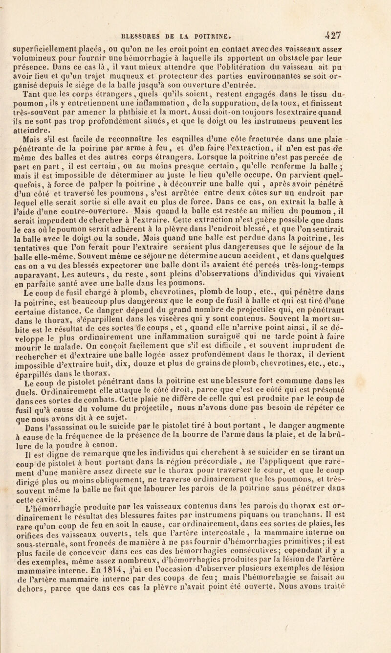 superficiellement placés, ou qu’on ne les croit point en contact avec des vaisseaux assez1 volumineux pour fournir une hémorrhagie à laquelle ils apportent un obstacle par leur présence. Dans ce cas là, il vaut mieux attendre que l’oblitération du vaisseau ait pu avoir lieu et qu’un trajet muqueux et protecteur des parties environnantes se soit or- ganisé depuis le siège de la balle jusqu’à son ouverture d’entrée. Tant que les corps étrangers, quels qu’ils soient, restent engagés dans le tissu du poumon , ils y entretiennent une inflammation , delà suppuration, delà toux, et finissent très-souvent par amener la phthisie et la mort. Aussi doit-on toujours lesextraire quand ils ne sont pas trop profondément situés, et que le doigt ou les instrumens peuvent les atteindre. Mais s’il est facile de reconnaître les esquilles d’une côte fracturée dans une plaie pénétrante de la poirine par arme à feu, et d’en faire l’extraction, il n’en est pas de même des balles et des autres corps étrangers. Lorsque la poitrine n’est pas percée de part en part, il est certain, ou au moins presque certain, qu’elle renferme la balle ; mais il est impossible de déterminer au juste le lieu qu’elle occupe. On parvient quel- quefois, à force de palper la poitrine , à découvrir une balle qui , après avoir pénétré d’un côté et traversé les poumons, s’est arrêtée entre deux côtes sur un endroit par lequel elle serait sortie si elle avait eu plus de force. Dans ce cas, on extrait la balle à l’aide d’une contre-ouverture. Mais quand la balle est restée au milieu du poumon , il serait imprudent de chercher à l’extraire. Cette extraction n’est guère possible que dans le cas où te poumon serait adhérent à la plèvre dans l’endroit blessé, et que l’on sentirait la balle avec le doigt ou la sonde. Mais quand une balle est perdue dans la poitrine, les tentatives que l’on ferait pour l’extraire seraient plus dangereuses que le séjour de la balle elle-même. Souvent même ce séjour ne détermine aucun accident, et dans quelques cas on a vu des blessés expectorer une balle dont ils avaient été percés très-long-temps auparavant. Les auteurs, du reste, sont pleins d’observations d’individus qui vivaient en parfaite santé avec une balle dans les poumons. Le coup de fusil chargé à plomb, chevrotines, plomb de loup, etc., qui pénètre dans la poitrine, est beaucoup plus dangereux que le coup de fusil à balle et qui est tiré d’une certaine distance. Ce danger dépend du grand nombre de projectiles qui, en pénétrant dans le thorax, s’éparpillent dans les viscères qui y sont contenus. Souvent la mort su- bite est le résultat de ces sortes de coups , et, quand elle n’arrive point ainsi, il se dé- veloppe le plus ordinairement une inflammation suraiguë qui ne tarde point à faire mourir le malade. On couçoit facilement que s’il est difficile , et souvent imprudent de rechercher et d’extraire une balle logée assez profondément dans le tborax, il devient impossible d’extraire huit, dix, douze et plus de grains de plomb, chevrotines, etc., etc., éparpillés dans le thorax. Le coup de pistolet pénétrant dans la poitrine est une blessure fort commune dans les duels. Ordinairement elle attaque le côté droit, parce que c’est ce côté qui est présenté dans ces sortes de combats. Cette plaie ne diffère de celle qui est produite par le coup de fusil qu’à cause du volume du projectile, nous n’avons donc pas besoin de répéter ce que nous avons dit à ce sujet. Dans l’assassinat ou le suicide par le pistolet tiré à bout portant , le danger augmente à cause de la fréquence de la présence de la bourre de l’arme dans la plaie, et de la brû- lure de la poudre à canon. Il est digne de remarque que les individus qui cherchent à se suicider en se tirant un coup de pistolet à bout portant dans la région précordiale , ne l’appliquent que rare- ment d’une manière assez directe sur le thorax pour traverser le cœur, et que le coup dirigé plus ou moins obliquement, ne traverse ordinairement que les poumons, et très- souvent même la balle ne fait que labourer les parois de la poitrine sans pénétrer dans cette cavité. , , , . , . L’hémorrhagie produite par les vaisseaux contenus dans les parois du thorax est or- dinairement le résultat des blessures faites par instrumens piquans ou tranchans. Il est rare qu’un coup de feu en soit la cause, car ordinairement, dans ces sortes de plaies, les orifices des vaisseaux ouverts, tels que l’artère intercostale, la mammaire interne ou sous-sternale, sont froncés de manière à ne pas fournir d’hémorrhagies primitives; il est plus facile de?concevoir dans ces cas des hémorrhagies consécutives; cependant il y a des exemples, même assez nombreux, d’hémorrhagies produites par la lésion de l’artère mammaire interne. En 1814, j’ai eu l’occasion d’observer plusieurs exemples de lésion de l’artère mammaire interne par des coups de feu; mais l’hémorrhagie se faisait au dehors, parce que dans ces cas la plèvre n’avait point été ouverte. Nous avons traité-