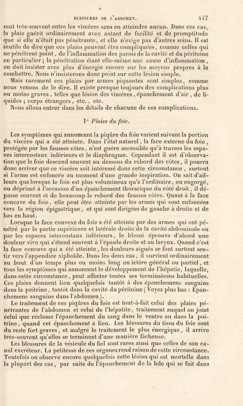 sent très-souvent entre les viscères sans en atteindre aucun. Dans ces cas, la plaie guérit ordinairement avec autant de facilité et de promptitude que si elle n’était pas pénétrante, et elle n’exige pas d’autres soins. Il est inutile de dire que ces plaies peuvent être compliquées, comme celles qui ne pénètrent point, de l’inflammation des parois de la Cavité et du péritoine en particulier ; la pénétration étant elle-même une cause d’inflammation , on doit insister avec plus d’énergie encore sur les moyens propres à la combattre. Nous n’insisterons donc point sur cette lésion simple. Mais rarement ces plaies par armes piquantes sont simples, comme nous venons de le dire. Il existe presque toujours des complications plus ou moins graves , telles que lésion des viscères , épanchement d’air , de li- quides ; corps étrangers , etc., etc. Nous allons entrer dans les détails de chacune de ces complications. 1° Plaies du foie. Les symptômes qui annoncent la piqûre du foie varient suivant la portion du viscère qui a été atteinte. Dans l’état naturel, la face externe du foie , protégée par les fausses côtes, n’est guère accessible qu’à travers les espa- ces intercostaux inférieurs et le diaphragme. Cependant il est d'observa-^ tion que le foie descend souvent au dessous du rebord des côtes, il pourra donc arriver que ce viscère soit intéressé dans cette circonstance , surtout si l’arme est enfoncée au moment d’une grande inspiration. On sait d’ail- leurs que lorsque le foie est plus volumineux qu’à l’ordinaire, ou engorgé, ou déprimé à l’occasion d’un épanchement thoracique du côté droit, il dé- passe souvent et de beaucoup le rebord des fausses côtes. Quant à la face concave du foie, elle peut être atteinte par les armes qui sont enfoncées vers la région épigastrique , et qui sont dirigées de gauche à droite et de bas en haut. Lorsque la face convexe du foie a été atteinte par des armes qui ont pé- nétré par la partie supérieure et latérale droite de la cavité abdominale ou par les espaces intercostaux inférieurs, le blessé éprouve d’abord une doideur vive qui s’étend souvent à l’épaule droite et au larynx. Quand c’est la face concave qui a été atteinte, les douleurs aiguës se font surtout sen- tir vers l’appendice xiphoïde. Dans les deux cas , il survient ordinairement au bout d’un temps plus ou moins long un ictère général ou partiel, et tous les symptômes qui annoncent le développement de l’hépatie, laquelle, dans cette circonstance, peut affecter toutes ses terminaisons habituelles. Ces plaies donnent lieu quelquefois tantôt à des épanchemens sanguins dans la poitrine, tantôt dans la cavité du péritoine ( Voyez plus bas : Epan- chemens sanguins dans l’abdomen). Le traitement de ces piqûres du foie est tout-à-fait celui des plaies pé- nétrantes de l’abdomen et celui de l’hépatite, traitement auquel on joint celui que réclame l’épanchement du sang dans le ventre ou dans la poi- trine, quand cet épanchement a lieu. Les blessures du tissu du foie sont du reste fort graves, et malgré le traitement le plus énergique, il arrive très-souvent qu’elles se terminent d’une manière fâcheuse. Les blessures de la vésicule du fiel sont rares ainsi que celles de son ca- nal excréteur. La petitesse de ces organes rend raison de cette circonstance. Toutefois on observe encore quelquefois cette lésion qui est mortelle dans la plupart des cas, par suite de l’épanchement de la bile qui se fait dans