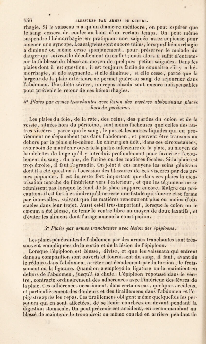 rhagie. Si le vaisseau n’a qu’un diamètre médiocre , on peut espérer que îe sang cessera de couler au bout d’un certain temps. On peut même suspendre l’hémorrhagie en pratiquant une saignée assez copieuse pour amener une syncope. Les saignées sont encore utiles, lorsque l’hémorrhagie a diminué ou même cessé spontanément , pour préserver le malade du danger qui suivrait le décollement du caillot; mais alors il suffit d’entrete- nir la faiblesse du blessé au moyen de quelques petites saignées. Dans les plaies dont il est question , il est toujours facile de connaître s’il y a hé- morrhagie, si elle augmente , si elle diminue, si elle cesse, parce que la largeur de la plaie extérieure ne permet guère au sang de séjourner dans l’abdomen. Une diète sévère, un repos absolu sont encore indispensables pour prévenir le retour de ces hémorrhagies. 4° Plaies par armes tranchantes avec lésion des viscères abdominaux placés hors du péritoine. Les plaies du foie, de la rate, des reins, des parties du colon et de la vessie , situées hors du péritoine, sont moins fâcheuses que celles des au- tres viscères, parce que le sang, le pus et les autres liquides qui en pro- viennent ne s’épanchent pas dans l’abdomen , et peuvent être transmis au dehors par la plaie elle-même. Le chirurgien doit, dans ces circonstances, avoir soin de maintenir ouverte la partit* inférieure de la plaie, au moyen de bandelettes de linge qu’il y introduit profondément pour favoriser l’écou- lement du sang , du pus, de l’urine ou des matières fécales. Si la plaie est trop étroite, il faut l’agrandir. On joint à ces moyens les soins généraux dont il a été question à l’occasion des blessures de ces viscères par des ar- mes piquantes. Il est du reste fort important que dans ces plaies la cica- trisation marche de l’intérieur vers l’extérieur, et que les tégumens ne se réunissent pas lorsque le fond de la plaie suppure encor e. Malgré ces pré- cautions il est fort à craindre qu’il ne reste une fistule qui s’ouvre et se ferme par intervalles, suivant que les matières rencontrent plus ou moins d’ob- stacles dans leur trajet. Aussi est-il très-important, lorsque le colon ou le cæcum a été blessé, de tenir le ventre libre au moyen de doux laxatifs , et d’éviter les alimens dont l’usage amène la constipation. 5° Plaies par armes tranchantes avec lésion des épiploons. Les plaies pénétrantes de l’abdomen par des armes tranchantes sont très- souvent compliquées de la sortie et de la lésion de l’épiploon. Lorsque l’épiploon est blessé, divisé, et que les vaisseaux qui entrent dans sa composition sont ouverts et fournissent du sang, il faut, avant de le réduire dans l’abdomen, arrêter cet écoulement par la torsion , le frois* sement ou la ligature. Quand on a employé la ligature on la maintient en dehors de l’abdomen, jusqu’à sa chute. L’épiploon repoussé dans le ven- tre, contracte ordinairement des adhérences avec l’intérieur des lèvres de la plaie. Ces adhérences occasionent, dans certains cas , quelques accidens, et particulièrement des douleurs et des tirailleinens dans l’abdomen et l’é- pigastre après les repas. Ces tiraillemens obligent même quelquefois les per- sonnes qui en sont affectées, de se tenir courbées en devant pendant la digestion stomacale. On peut prévenir cet accident, en recommandant au blessé de maintenir le tronc droit ou même courbé en arrière pendant le