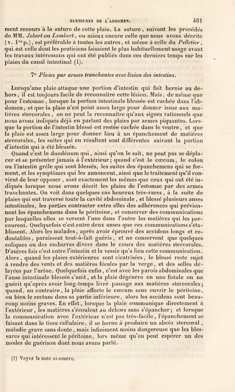 ment recours à la suture de cette plaie. La suture, suivant les procédés de MM. Johert ou Lembert, ou mieux encore celle que nous avons décrite (v. lrep.), est préférable à toutes les autres, et même à celle du Pelletier, qui est celle dont les praticiens faisaient le plus habituellement usage avant les travaux intéressans qui ont été publiés dans ces derniers temps sur les plaies du canal intestinal (1). 7° Plaies par armes tranchantes avec lésion des intestins. Lorsqu’une plaie attaque une portion d’intestin qui fait hernie au de- hors , il est toujours facile de reconnaître cette lésion. Mais, de même que pour l’estomac, lorsque la portion intestinale blessée est cachée dans l’ab- domen, et que la plaie n’est point assez large pour donner issue aux ma- tières stercorales , on ne peut la reconnaître qu’aux signes rationnels que nous avons indiqués déjà en parlant des plaies par armes piquantes. Lors- que la portion de l’intestin blessé est restée cachée dans le ventre, et que la plaie est assez large pour donner lieu à un épanchement de matières stercorales, les suites qui en résultent sont différentes suivant la portion d’intestin qui a été blessée. Quand c’est le duodénum qui, ainsi qu’on le sait, ne peut pas se dépla- cer et se présenter jamais à l’extérieur; quand c’est le cæcum, le colon ou l’intestin grêle qui sont blessés, les suites des épanchemens qui se for- ment, et les symptômes qui les annoncent, ainsi que le traitement qu’il con- vient de leur opposer , sont exactement les mêmes que ceux qui ont été in- diqués lorsque nous avons décrit les plaies de l’estomac par des armes tranchantes. On voit dans quelques cas heureux très-rares , à la suite de plaies qui ont traversé toute la cavité abdominale, et blessé plusieurs anses intestinales, les parties contracter entre elles des adhérences qui prévien- nent les épanchemens dans le péritoine, et conserver des communications par lesquelles elles se versent l’une dans l’autre les matières qui les par- courent. Quelquefois c’est entre deux anses que ces communications s’éta- blissent. Alors les malades, après avoir éprouvé des accidens longs et re- doutables , paraissent tout-à-fait guéris, et ne conservent que quelques coliques ou des embarras divers dans le cours des matières stercorales» D’autres fois c’est entre l’intestin et la vessie qu’a lieu cette communication. Alors , quand les plaies extérieures sont cicatrisées, le blessé reste sujet à rendre des vents et des matières fécales par la verge, et des selles dé- layées par l’urine. Quelquefois enfin, c’est avec les parois abdominales que l’anse intestinale blessée s’unit, et la plaie dégénère en une fistule on ne guérit qu’après avoir long-temps livré passage aux matières stercorales; quand, au contraire, la plaie affecte le cæcum sans ouvrir le péritoine, ou bien le rectum dans sa partie inférieure, alors les accidens sont beau- coup moins graves. En effet, lorsque la plaie communique directement à l’extérieur, les matières s’écoulent au dehors sans s’épancher; et lorsque la communication avec l’extérieur n’est pas très-facile, l’épanchement se faisant dans le tissu cellulaire, il se borne à produire un abcès stereoral, maladie grave sans doute, mais infiniment moins dangereuse que les bles- sures qui intéressent le péritoine, lors même qu’on peut espérer un des modes de guérison dont nous avons parlé. (I) Voyez la noie ci-contre.