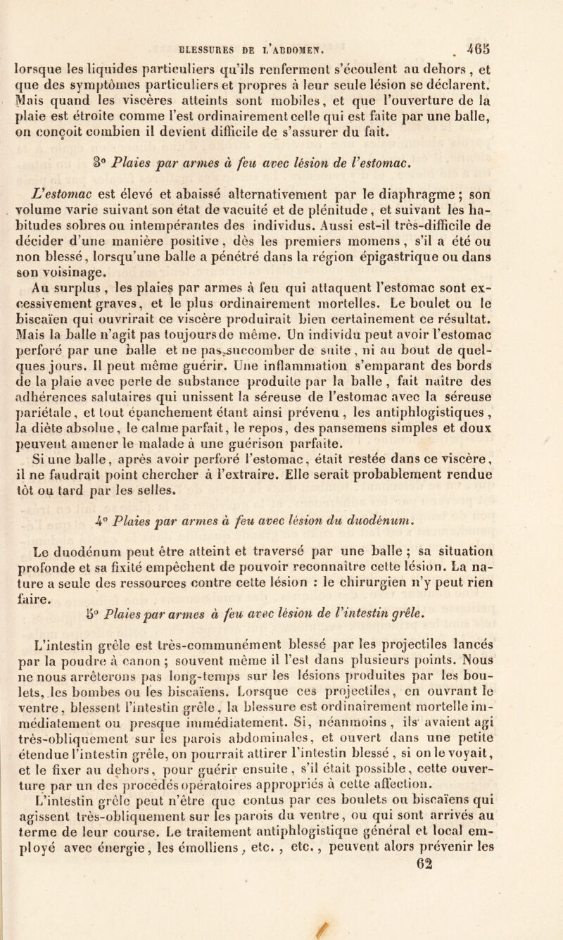 * lorsque les liquides particuliers qu’ils renferment s’écoulent au dehors, et que des symptômes particuliers et propres à leur seule lésion se déclarent. Mais quand les viscères atteints sont mobiles, et que l’ouverture de la plaie est étroite comme l’est ordinairement celle qui est faite par une balle, on conçoit combien il devient difficile de s’assurer du fait. S° Plaies par armes à feu avec lésion de l’estomac. L’estomac est élevé et abaissé alternativement par le diaphragme ; son volume varie suivant son état de vacuité et de plénitude, et suivant les ha- bitudes sobres ou intempérantes des individus. Aussi est-il très-difficile de décider d une manière positive, dès les premiers momens, s’il a été ou non blessé, lorsqu’une balle a pénétré dans la région épigastrique ou dans son voisinage. Au surplus, les plaies par armes à feu qui attaquent l’estomac sont ex- cessivement graves, et le plus ordinairement mortelles. Le boulet ou le biscaïen qui ouvrirait ce viscère produirait bien certainement ce résultat. Mais la balle n’agit pas toujours de même. Un individu peut avoir l’estomac perforé par une balle et ne pas^succomber de suite , ni au bout de quel- ques jours. Il peut même guérir. Une inflammation s’emparant des bords de la plaie avec perte de substance produite par la balle , fait naître des adhérences salutaires qui unissent la séreuse de l’estomac avec la séreuse pariétale, et tout épanchement étant ainsi prévenu , les antiphlogistiques , la diète absolue, le calme parfait, le repos, des pansemens simples et doux peuvent amener le malade à une guérison parfaite. Si une balle, après avoir perforé l’estomac, était restée dans ce viscère, il ne faudrait point chercher à l’extraire. Elle serait probablement rendue tôt ou tard par les selles. 4° Plaies par armes à feu avec lésion du duodénum. Le duodénum peut être atteint et traversé par une balle ; sa situation profonde et sa fixité empêchent de pouvoir reconnaître cette lésion. La na- ture a seule des ressources contre cette lésion : le chirurgien n’y peut rien faire. 5° Plaies par armes à feu avec lésion de Vintestin grêle. L’intestin grêle est très-communément blessé par les projectiles lancés par la poudre à canon ; souvent même il l’est dans plusieurs points. Nous ne nous arrêterons pas long-temps sur les lésions produites par les bou- lets, les bombes ou les biscaïens. Lorsque ces projectiles, en ouvrant le ventre, blessent l’intestin grêle, la blessure est ordinairement mortelle im- médiatement ou presque immédiatement. Si, néanmoins, ils avaient agi très-obliquement sur les parois abdominales, et ouvert dans une petite étendue l’intestin grêle, on pourrait attirer l’intestin blessé , si on le voyait, et le fixer au dehors, pour guérir ensuite, s’il était possible, cette ouver- ture par un des procédés opératoires appropriés à cette affection. L’intestin grêle peut n’être que eontus par ces boulets ou biscaïens qui agissent très-obliquement sur les parois du ventre, ou qui sont arrivés au terme de leur course. Le traitement antiphlogistique général et local em- ployé avec énergie, les émoîliens, etc. , etc., peuvent alors prévenir les 62