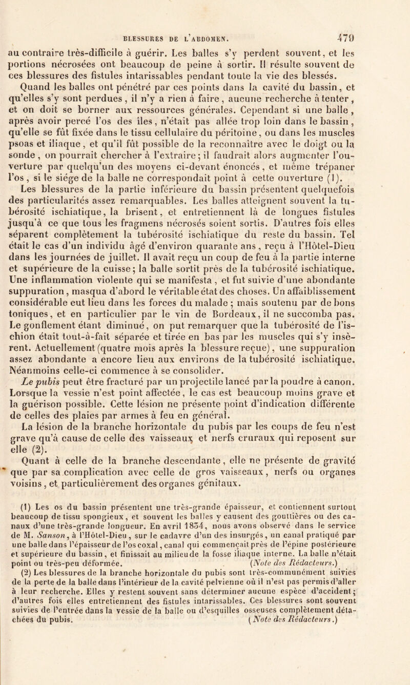 au contraire irès-difficile à guérir. Les balles s’v perdent souvent, et les portions nécrosées ont beaucoup de peine à sortir. Il résulte souvent de ces blessures des fistules intarissables pendant toute la vie des blessés. Quand les balles ont pénétré par ces points dans la cavité du bassin, efc qu’elles s’y sont perdues , il n’y a rien à faire, aucune recherche à tenter, et on doit se borner aux ressources générales. Cependant si une balle , après avoir percé l’os des îles, n’était pas allée trop loin dans le bassin, qu’elle se fût fixée dans le tissu cellulaire du péritoine, ou dans les muscles psoas et iliaque, et qu’il fût possible de la reconnaître avec le doigt ou îa sonde , on pourrait chercher à l’extraire ; il faudrait alors augmenter l’ou- verture par quelqu’un des moyens ci-devant énoncés, et même trépaner l’os , si le siège de la balle ne correspondait point à cette ouverture (1). Les blessures de la partie inférieure du bassin présentent quelquefois des particularités assez remarquables. Les balles atteignent souvent ia tu- bérosité ischiatique, la brisent, et entretiennent là de longues fistules jusqu’à ce que tous les fragmens nécrosés soient sortis. D’autres fois elles séparent complètement la tubérosité ischiatique du reste du bassin. Tel était le cas d’un individu âgé d’environ quarante ans , reçu à l’Hôtel-Dieu dans les journées de juillet. Il avait reçu un coup de feu à îa partie interne et supérieure de la cuisse; la balle sortit près de la tubérosité ischiatique. Une inflammation violente qui se manifesta , et fut suivie d’une abondante suppuration, masqua d’abord le véritable état des choses. Un affaiblissement considérable eut lieu dans les forces du malade ; mais soutenu par de bons toniques, et en particulier par le vin de Bordeaux, il ne succomba pas. Le gonflement étant diminué, on put remarquer que la tubérosité de l’is- chion était tout-à-fail séparée et tirée en bas par les muscles qui s’y insè- rent. Actuellement (quatre mois après la blessure reçue), une suppuration assez abondante a encore lieu aux environs de la tubérosité ischiatique. Néanmoins celle-ci commence à se consolider. Le pubis peut être fracturé par un projectile lancé parla poudre à canon. Lorsque la vessie n’est point affectée, le cas est beaucoup moins grave et la guérison possible. Cette lésion ne présente point d’indication différente de celles des plaies par armes à feu en général. La lésion de la branche horizontale du pubis par les coups de feu n’est grave qu’à cause de celle des vaisseau^ et nerfs cruraux qui reposent sur elle (2). Quant à celle de îa branche descendante, elle ne présente de gravité que par sa complication avec celle de gros vaisseaux, nerfs ou organes voisins, et particulièrement des organes génitaux. (1) Les os du bassin présentent une très-grande épaisseur, et contiennent surtout beaucoup de tissu spongieux, et souvent les balles y causent des gouttières ou des ca- naux d’une très-grande longueur. En avril 1834, nous avons observé dans le service de M. Sanson, à l’Hôtel-Dieu , sur le cadavre d’un des insurgés, un canal pratiqué par une balle dans l’épaisseur de l’oscoxal, canal qui commençait près de l’épine postérieure et supérieure du bassin, et finissait au milieude la fosse iliaque interne. La balle n’était point ou très-peu déformée. (Note des Rédacteurs.) (2) Les blessures de la branche horizontale du pubis sont très-communément suivies de la perte de la balle dans l’intérieur de la cavité pelvienne où il n’est pas permis d’aller à leur recherche. Elles y restent souvent sans déterminer aucune espèce d’accident; d’autres fois elles entretiennent des fistules intarissables. Ces blessures sont souvent suivies de l’entrée dans la vessie de la balle ou d’esquilles osseuses complètement déta- chées du pubis. ( Note des Rédacteurs.)